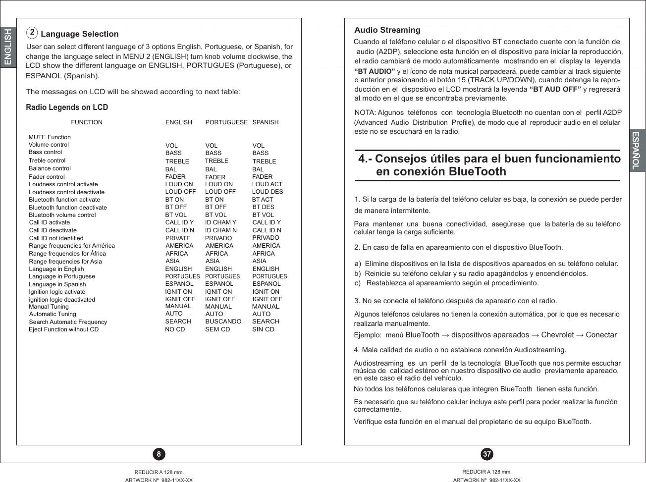 ENGLISHENGLISHENGLISHESPAÑOLUser can select different language of 3 options English, Portuguese, or Spanish, forchange the language select in MENU 2 (ENGLISH) turn knob volume clockwise, the LCD show the different language on ENGLISH, PORTUGUES (Portuguese), orESPANOL (Spanish).Language Selection2Radio Legends on LCDFUNCTION ENGLISH PORTUGUESE SPANISHMUTE FunctionVolume control VOL VOL VOLBass control BASS BASS BASSThe messages on LCD will be showed according to next table:    8  37REDUCIR A 128 mm.ARTWORK Nº  982-11XX-XXARTWORK Nº  982-11XX-XXREDUCIR A 128 mm.Treble control TREBLE TREBLE TREBLEducción en el  dispositivo el LCD mostrará la leyenda “BT AUD OFF” y regresará “BT AUDIO” y el ícono de nota musical parpadeará, puede cambiar al track siguienteel radio cambiará de modo automáticamente  mostrando en el  display la  leyendaaudio (A2DP), seleccione esta función en el dispositivo para iniciar la reproducción,Cuando el teléfono celular o el dispositivo BT conectado cuente con la función deAudio Streamingal modo en el que se encontraba previamente.NOTA: Algunos  teléfonos  con  tecnología Bluetooth no cuentan con el  perfil A2DP(Advanced  Audio  Distribution  Profile), de modo que al  reproducir audio en el celulareste no se escuchará en la radio.o anterior presionando el botón 15 (TRACK UP/DOWN), cuando detenga la repro-Loudness control activate LOUD ON LOUD ON LOUD ACTLoudness control deactivate LOUD OFF LOUD OFF LOUD DESBluetooth function activate BT ON BT ON BT ACTBluetooth function deactivate BT OFF BT OFF BT DESBluetooth volume control BT VOL BT VOL BT VOLCall ID activate CALL ID Y ID CHAM Y CALL ID YCall ID deactivateCall ID not identifiedCALL ID NPRIVATEID CHAM NPRIVADOCALL ID NPRIVADORange frequencies for AméricaAMERICA  AMERICA AMERICARange frequencies for África  AFRICA  AFRICA  AFRICA Range frequencies for Asia ASIA  ASIA  ASIA Language in English ENGLISH ENGLISH ENGLISHLanguage in PortuguesePORTUGUES PORTUGUES PORTUGUESLanguage in Spanish ESPANOL ESPANOL ESPANOLIgnition logic activate IGNIT ON IGNIT ON IGNIT ONignition logic deactivated IGNIT OFF IGNIT OFF IGNIT OFFManual TuningMANUALMANUALMANUALBalance control BAL BAL BALFader control FADER FADER FADERAutomatic TuningAUTOAUTOAUTOSearch Automatic FrequencySEARCH BUSCANDOSEARCHEject Function without CDNO CDSEM CDSIN CD4.- Consejos útiles para el buen funcionamiento en conexión BlueTooth1. Si la carga de la batería del teléfono celular es baja, la conexión se puede perder de manera intermitente. Para  mantener  una  buena  conectividad,  asegúrese  que  la batería de su teléfono celular tenga la carga suficiente.2. En caso de falla en apareamiento con el dispositivo BlueTooth.a)  Elimine dispositivos en la lista de dispositivos apareados en su teléfono celular.b)  Reinicie su teléfono celular y su radio apagándolos y encendiéndolos.c)   Restablezca el apareamiento según el procedimiento.3. No se conecta el teléfono después de aparearlo con el radio.Es necesario que su teléfono celular incluya este perfil para poder realizar la función correctamente.Algunos teléfonos celulares no tienen la conexión automática, por lo que es necesario realizarla manualmente.Ejemplo:  menú BlueTooth ?  dispositivos apareados ?  Chevrolet ?  ConectarVerifique esta función en el manual del propietario de su equipo BlueTooth.No todos los teléfonos celulares que integren BlueTooth  tienen esta función.Audiostreaming  es  un  perfil  de la tecnología  BlueTooth que nos permite escuchar música de  calidad estéreo en nuestro dispositivo de audio  previamente apareado,en este caso el radio del vehículo.4. Mala calidad de audio o no establece conexión Audiostreaming.19