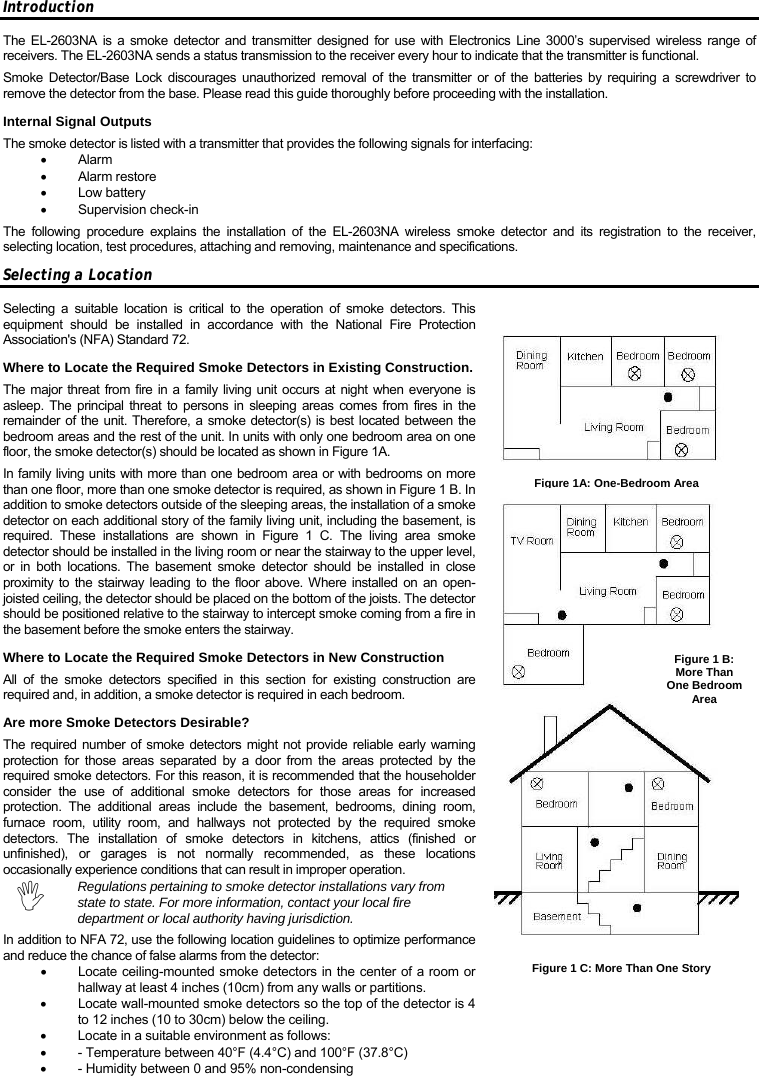 Introduction The EL-2603NA is a smoke detector and transmitter designed for use with Electronics Line 3000’s supervised wireless range of receivers. The EL-2603NA sends a status transmission to the receiver every hour to indicate that the transmitter is functional.  Smoke Detector/Base Lock discourages unauthorized removal of the transmitter or of the batteries by requiring a screwdriver to remove the detector from the base. Please read this guide thoroughly before proceeding with the installation. Internal Signal Outputs The smoke detector is listed with a transmitter that provides the following signals for interfacing: • Alarm • Alarm restore • Low battery • Supervision check-in The following procedure explains the installation of the EL-2603NA wireless smoke detector and its registration to the receiver, selecting location, test procedures, attaching and removing, maintenance and specifications. Selecting a Location Selecting a suitable location is critical to the operation of smoke detectors. This equipment should be installed in accordance with the National Fire Protection Association&apos;s (NFA) Standard 72. Where to Locate the Required Smoke Detectors in Existing Construction. The major threat from fire in a family living unit occurs at night when everyone is asleep. The principal threat to persons in sleeping areas comes from fires in the remainder of the unit. Therefore, a smoke detector(s) is best located between the bedroom areas and the rest of the unit. In units with only one bedroom area on one floor, the smoke detector(s) should be located as shown in Figure 1A. In family living units with more than one bedroom area or with bedrooms on more than one floor, more than one smoke detector is required, as shown in Figure 1 B. In addition to smoke detectors outside of the sleeping areas, the installation of a smoke detector on each additional story of the family living unit, including the basement, is required. These installations are shown in Figure 1 C. The living area smoke detector should be installed in the living room or near the stairway to the upper level, or in both locations. The basement smoke detector should be installed in close proximity to the stairway leading to the floor above. Where installed on an open-joisted ceiling, the detector should be placed on the bottom of the joists. The detector should be positioned relative to the stairway to intercept smoke coming from a fire in the basement before the smoke enters the stairway. Where to Locate the Required Smoke Detectors in New Construction All of the smoke detectors specified in this section for existing construction are required and, in addition, a smoke detector is required in each bedroom. Are more Smoke Detectors Desirable? The required number of smoke detectors might not provide reliable early warning protection for those areas separated by a door from the areas protected by the required smoke detectors. For this reason, it is recommended that the householder consider the use of additional smoke detectors for those areas for increased protection. The additional areas include the basement, bedrooms, dining room, furnace room, utility room, and hallways not protected by the required smoke detectors. The installation of smoke detectors in kitchens, attics (finished or unfinished), or garages is not normally recommended, as these locations occasionally experience conditions that can result in improper operation. , Regulations pertaining to smoke detector installations vary from state to state. For more information, contact your local fire department or local authority having jurisdiction.  In addition to NFA 72, use the following location guidelines to optimize performance and reduce the chance of false alarms from the detector: •  Locate ceiling-mounted smoke detectors in the center of a room or hallway at least 4 inches (10cm) from any walls or partitions. •  Locate wall-mounted smoke detectors so the top of the detector is 4 to 12 inches (10 to 30cm) below the ceiling. •  Locate in a suitable environment as follows: •  - Temperature between 40°F (4.4°C) and 100°F (37.8°C) •  - Humidity between 0 and 95% non-condensing Figure1A: One-BedroomAreaFigure 1 B: More Than One Bedroom Area Figure 1 C: More Than One Story 