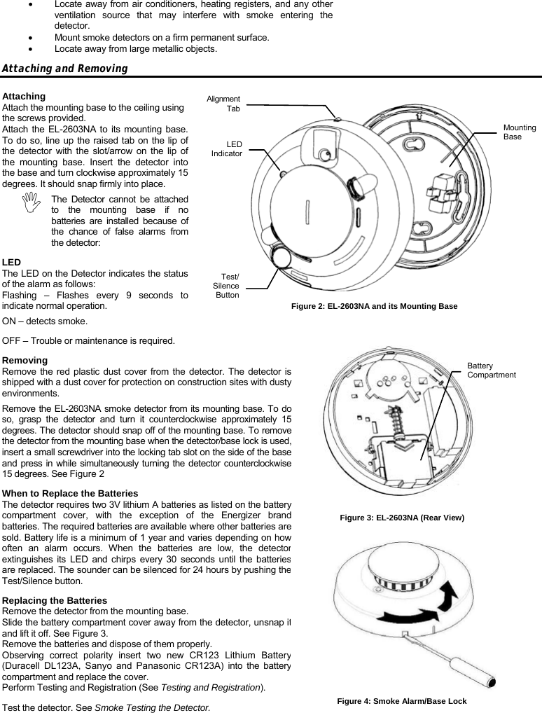 •  Locate away from air conditioners, heating registers, and any other ventilation source that may interfere with smoke entering the detector. •  Mount smoke detectors on a firm permanent surface. •  Locate away from large metallic objects. Attaching and Removing Attaching Attach the mounting base to the ceiling using the screws provided. Attach the EL-2603NA to its mounting base. To do so, line up the raised tab on the lip of the detector with the slot/arrow on the lip of the mounting base. Insert the detector into the base and turn clockwise approximately 15 degrees. It should snap firmly into place. , The Detector cannot be attached to the mounting base if no batteries are installed because of the chance of false alarms from the detector: LED The LED on the Detector indicates the status of the alarm as follows: Flashing – Flashes every 9 seconds to indicate normal operation. ON – detects smoke. OFF – Trouble or maintenance is required. Removing Remove the red plastic dust cover from the detector. The detector is shipped with a dust cover for protection on construction sites with dusty environments. Remove the EL-2603NA smoke detector from its mounting base. To do so, grasp the detector and turn it counterclockwise approximately 15 degrees. The detector should snap off of the mounting base. To remove the detector from the mounting base when the detector/base lock is used, insert a small screwdriver into the locking tab slot on the side of the base and press in while simultaneously turning the detector counterclockwise 15 degrees. See Figure 2 When to Replace the Batteries The detector requires two 3V lithium A batteries as listed on the battery compartment cover, with the exception of the Energizer brand batteries. The required batteries are available where other batteries are sold. Battery life is a minimum of 1 year and varies depending on how often an alarm occurs. When the batteries are low, the detector extinguishes its LED and chirps every 30 seconds until the batteries are replaced. The sounder can be silenced for 24 hours by pushing the Test/Silence button. Replacing the Batteries Remove the detector from the mounting base. Slide the battery compartment cover away from the detector, unsnap it and lift it off. See Figure 3. Remove the batteries and dispose of them properly. Observing correct polarity insert two new CR123 Lithium Battery (Duracell DL123A, Sanyo and Panasonic CR123A) into the battery compartment and replace the cover. Perform Testing and Registration (See Testing and Registration). Test the detector. See Smoke Testing the Detector. Figure 2: EL-2603NA and its Mounting Base Alignment TabLED IndicatorTest/Silence ButtonMounting Base Battery Compartment Figure 3: EL-2603NA (Rear View) Figure 4: Smoke Alarm/Base Lock 