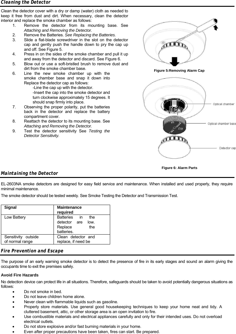 Cleaning the Detector Clean the detector cover with a dry or damp (water) cloth as needed to keep it free from dust and dirt. When necessary, clean the detector interior and replace the smoke chamber as follows: 1.  Remove the detector from its mounting base. See Attaching and Removing the Detector. 2.  Remove the Batteries. See Replacing the Batteries. 3.  Slide a flat-blade screwdriver in the slot on the detector cap and gently push the handle down to pry the cap up and off. See Figure 5.  4.  Press in on the sides of the smoke chamber and pull it up and away from the detector and discard. See Figure 6. 5.  Blow out or use a soft-bristled brush to remove dust and dirt from the smoke chamber base. 6.  Line the new smoke chamber up with the smoke chamber base and snap it down into Replace the detector cap as follows: -Line the cap up with the detector. -Insert the cap into the smoke detector and turn clockwise approximately 15 degrees. It should snap firmly into place. 7.  Observing the proper polarity, put the batteries back in the detector and replace the battery compartment cover. 8.  Reattach the detector to its mounting base. See Attaching and Removing the Detector. 9.  Test the detector sensitivity See Testing the Detector Sensitivity.       Maintaining the Detector EL-2603NA smoke detectors are designed for easy field service and maintenance. When installed and used properly, they require minimal maintenance. The smoke detector should be tested weekly. See Smoke Testing the Detector and Transmission Test.  Signal Maintenance required Low Battery   Batteries in the detector are low. Replace the batteries. Sensitivity outside of normal range Clean detector and replace, if need be Fire Prevention and Escape The purpose of an early warning smoke detector is to detect the presence of fire in its early stages and sound an alarm giving the occupants time to exit the premises safely. Avoid Fire Hazards No detection device can protect life in all situations. Therefore, safeguards should be taken to avoid potentially dangerous situations as follows: •  Do not smoke in bed. •  Do not leave children home alone. •  Never clean with flammable liquids such as gasoline. •  Properly store materials. Use general good housekeeping techniques to keep your home neat and tidy. A cluttered basement, attic, or other storage area is an open invitation to fire. •  Use combustible materials and electrical appliances carefully and only for their intended uses. Do not overload electrical outlets. •  Do not store explosive and/or fast burning materials in your home. •  Even after proper precautions have been taken, fires can start. Be prepared. Figure 5:Removing Alarm Cap Figure 6: Alarm Parts 