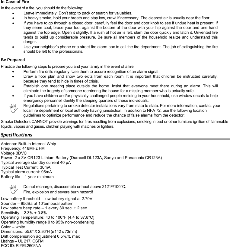 In Case of Fire In the event of a fire, you should do the following: •  Leave immediately. Don’t stop to pack or search for valuables. •  In heavy smoke, hold your breath and stay low, crawl if necessary. The clearest air is usually near the floor. •  If you have to go through a closed door, carefully feel the door and door knob to see if undue heat is present. If they seem cool, brace your foot against the bottom of the door with your hip against the door and one hand against the top edge. Open it slightly. If a rush of hot air is felt, slam the door quickly and latch it. Unvented fire tends to build up considerable pressure. Be sure all members of the household realize and understand this danger. •  Use your neighbor’s phone or a street fire alarm box to call the fire department. The job of extinguishing the fire should be left to the professionals. Be Prepared Practice the following steps to prepare you and your family in the event of a fire: •  Perform fire drills regularly. Use them to assure recognition of an alarm signal. •  Draw a floor plan and show two exits from each room. It is important that children be instructed carefully, because they tend to hide in times of crisis. •  Establish one meeting place outside the home. Insist that everyone meet there during an alarm. This will eliminate the tragedy of someone reentering the house for a missing member who is actually safe. •  If you have children and/or physically challenged people residing in your household, use window decals to help emergency personnel identify the sleeping quarters of these individuals. , Regulations pertaining to smoke detector installations vary from state to state. For more information, contact your local fire department or local authority having jurisdiction. In addition to NFA 72, use the following location guidelines to optimize performance and reduce the chance of false alarms from the detector: Smoke Detectors CANNOT provide warnings for fires resulting from explosions, smoking in bed or other furniture ignition of flammable liquids, vapors and gases, children playing with matches or lighters. Specifications  Antenna: Built-in Internal Whip Frequency: 418MHz FM Voltage 3DVC Power: 2 x 3V CR123 Lithium Battery (Duracell DL123A, Sanyo and Panasonic CR123A) Typical average standby current 40 μA  Typical Test Current: 30mA Typical alarm current: 95mA  Battery life – 1 year minimum  , Do not recharge, disassemble or heat above 212°F/100°C. Fire, explosion and severe burn hazard! Low battery threshold – low battery signal at 2.70V Sounder – 85dBa at 10&apos;temporal pattern Low battery beep rate – 1 every 30 sec. ± 2 sec. Sensitivity – 2.3% ± 0.8% Operating Temperature: 40 to 100°F (4.4 to 37.8°C) Operating humidity range 0 to 95% non-condensing Color -- white  Dimensions: ø5.6” X 2.86”H (ø142 x 73mm)  Drift compensation adjustment 0.5%/ft. max Listings – UL 217, CSFM FCC ID: RIYEL2603NA    