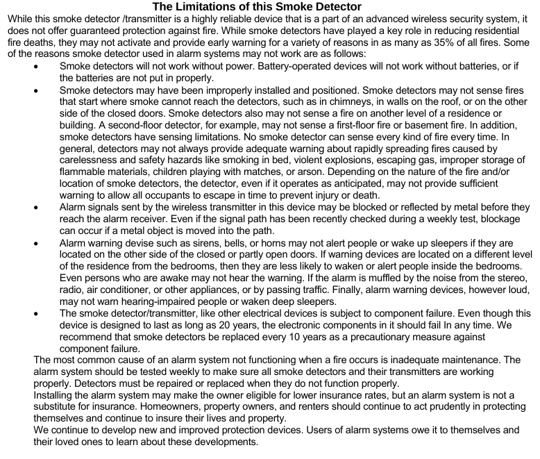 The Limitations of this Smoke Detector While this smoke detector /transmitter is a highly reliable device that is a part of an advanced wireless security system, it does not offer guaranteed protection against fire. While smoke detectors have played a key role in reducing residential fire deaths, they may not activate and provide early warning for a variety of reasons in as many as 35% of all fires. Some of the reasons smoke detector used in alarm systems may not work are as follows: •  Smoke detectors will not work without power. Battery-operated devices will not work without batteries, or if the batteries are not put in properly. •  Smoke detectors may have been improperly installed and positioned. Smoke detectors may not sense fires that start where smoke cannot reach the detectors, such as in chimneys, in walls on the roof, or on the other side of the closed doors. Smoke detectors also may not sense a fire on another level of a residence or building. A second-floor detector, for example, may not sense a first-floor fire or basement fire. In addition, smoke detectors have sensing limitations. No smoke detector can sense every kind of fire every time. In general, detectors may not always provide adequate warning about rapidly spreading fires caused by carelessness and safety hazards like smoking in bed, violent explosions, escaping gas, improper storage of flammable materials, children playing with matches, or arson. Depending on the nature of the fire and/or location of smoke detectors, the detector, even if it operates as anticipated, may not provide sufficient warning to allow all occupants to escape in time to prevent injury or death. •  Alarm signals sent by the wireless transmitter in this device may be blocked or reflected by metal before they reach the alarm receiver. Even if the signal path has been recently checked during a weekly test, blockage can occur if a metal object is moved into the path. •  Alarm warning devise such as sirens, bells, or horns may not alert people or wake up sleepers if they are located on the other side of the closed or partly open doors. If warning devices are located on a different level of the residence from the bedrooms, then they are less likely to waken or alert people inside the bedrooms. Even persons who are awake may not hear the warning. If the alarm is muffled by the noise from the stereo, radio, air conditioner, or other appliances, or by passing traffic. Finally, alarm warning devices, however loud, may not warn hearing-impaired people or waken deep sleepers. •  The smoke detector/transmitter, like other electrical devices is subject to component failure. Even though this device is designed to last as long as 20 years, the electronic components in it should fail In any time. We recommend that smoke detectors be replaced every 10 years as a precautionary measure against component failure. The most common cause of an alarm system not functioning when a fire occurs is inadequate maintenance. The alarm system should be tested weekly to make sure all smoke detectors and their transmitters are working properly. Detectors must be repaired or replaced when they do not function properly.  Installing the alarm system may make the owner eligible for lower insurance rates, but an alarm system is not a substitute for insurance. Homeowners, property owners, and renters should continue to act prudently in protecting themselves and continue to insure their lives and property.  We continue to develop new and improved protection devices. Users of alarm systems owe it to themselves and their loved ones to learn about these developments.    