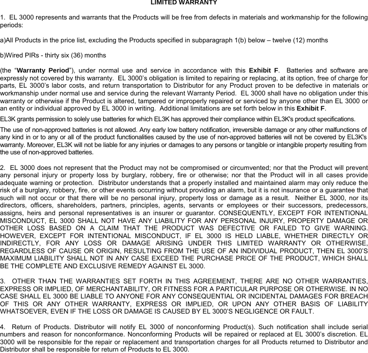 LIMITED WARRANTY  1.  EL 3000 represents and warrants that the Products will be free from defects in materials and workmanship for the following periods:  a)All Products in the price list, excluding the Products specified in subparagraph 1(b) below – twelve (12) months  b)Wired PIRs - thirty six (36) months  (the “Warranty Period”), under normal use and service in accordance with this Exhibit F.  Batteries and software are expressly not covered by this warranty.  EL 3000’s obligation is limited to repairing or replacing, at its option, free of charge for parts, EL 3000’s labor costs, and return transportation to Distributor for any Product proven to be defective in materials or workmanship under normal use and service during the relevant Warranty Period.  EL 3000 shall have no obligation under this warranty or otherwise if the Product is altered, tampered or improperly repaired or serviced by anyone other than EL 3000 or an entity or individual approved by EL 3000 in writing.  Additional limitations are set forth below in this Exhibit F. EL3K grants permission to solely use batteries for which EL3K has approved their compliance within EL3K&apos;s product specifications. The use of non-approved batteries is not allowed. Any early low battery notification, irreversible damage or any other malfunctions of any kind in or to any or all of the product functionalities caused by the use of non-approved batteries will not be covered by EL3K&apos;s warranty. Moreover, EL3K will not be liable for any injuries or damages to any persons or tangible or intangible property resulting from the use of non-approved batteries.  2.  EL 3000 does not represent that the Product may not be compromised or circumvented; nor that the Product will prevent any personal injury or property loss by burglary, robbery, fire or otherwise; nor that the Product will in all cases provide adequate warning or protection.  Distributor understands that a properly installed and maintained alarm may only reduce the risk of a burglary, robbery, fire, or other events occurring without providing an alarm, but it is not insurance or a guarantee that such will not occur or that there will be no personal injury, property loss or damage as a result.  Neither EL 3000, nor its directors, officers, shareholders, partners, principles, agents, servants or employees or their successors, predecessors, assigns, heirs and personal representatives is an insurer or guarantor. CONSEQUENTLY, EXCEPT FOR INTENTIONAL MISCONDUCT, EL 3000 SHALL NOT HAVE ANY LIABILITY FOR ANY PERSONAL INJURY, PROPERTY DAMAGE OR OTHER LOSS BASED ON A CLAIM THAT THE PRODUCT WAS DEFECTIVE OR FAILED TO GIVE WARNING.  HOWEVER, EXCEPT FOR INTENTIONAL MISCONDUCT, IF EL 3000 IS HELD LIABLE, WHETHER DIRECTLY OR INDIRECTLY, FOR ANY LOSS OR DAMAGE ARISING UNDER THIS LIMITED WARRANTY OR OTHERWISE, REGARDLESS OF CAUSE OR ORIGIN, RESULTING FROM THE USE OF AN INDIVIDUAL PRODUCT, THEN EL 3000’S MAXIMUM LIABILITY SHALL NOT IN ANY CASE EXCEED THE PURCHASE PRICE OF THE PRODUCT, WHICH SHALL BE THE COMPLETE AND EXCLUSIVE REMEDY AGAINST EL 3000.  3.  OTHER THAN THE WARRANTIES SET FORTH IN THIS AGREEMENT, THERE ARE NO OTHER WARRANTIES, EXPRESS OR IMPLIED, OF MERCHANTABILITY, OR FITNESS FOR A PARTICULAR PURPOSE OR OTHERWISE. IN NO CASE SHALL EL 3000 BE LIABLE TO ANYONE FOR ANY CONSEQUENTIAL OR INCIDENTAL DAMAGES FOR BREACH OF THIS OR ANY OTHER WARRANTY, EXPRESS OR IMPLIED, OR UPON ANY OTHER BASIS OF LIABILITY WHATSOEVER, EVEN IF THE LOSS OR DAMAGE IS CAUSED BY EL 3000’S NEGLIGENCE OR FAULT.  4.  Return of Products. Distributor will notify EL 3000 of nonconforming Product(s). Such notification shall include serial numbers and reason for nonconformance. Nonconforming Products will be repaired or replaced at EL 3000’s discretion. EL 3000 will be responsible for the repair or replacement and transportation charges for all Products returned to Distributor and Distributor shall be responsible for return of Products to EL 3000.  