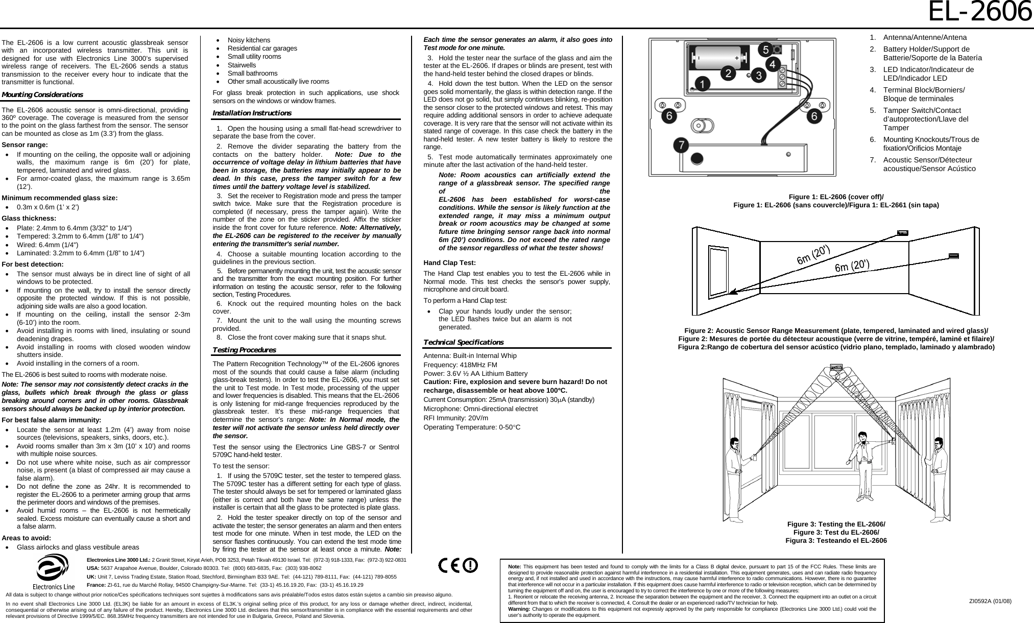 EL-2606  Electronics Line 3000 Ltd.: 2 Granit Street, Kiryat Arieh, POB 3253, Petah Tikvah 49130 Israel. Tel:  (972-3) 918-1333, Fax:  (972-3) 922-0831 USA: 5637 Arapahoe Avenue, Boulder, Colorado 80303. Tel:  (800) 683-6835, Fax:  (303) 938-8062 UK: Unit 7, Leviss Trading Estate, Station Road, Stechford, Birmingham B33 9AE. Tel:  (44-121) 789-8111, Fax:  (44-121) 789-8055 France: ZI-61, rue du Marché Rollay, 94500 Champigny-Sur-Marne. Tel:  (33-1) 45.16.19.20, Fax:  (33-1) 45.16.19.29 Note: This equipment has been tested and found to comply with the limits for a Class B digital device, pursuant to part 15 of the FCC Rules. These limits are designed to provide reasonable protection against harmful interference in a residential installation. This equipment generates, uses and can radiate radio frequency energy and, if not installed and used in accordance with the instructions, may cause harmful interference to radio communications. However, there is no guarantee that interference will not occur in a particular installation. If this equipment does cause harmful interference to radio or television reception, which can be determined by turning the equipment off and on, the user is encouraged to try to correct the interference by one or more of the following measures: 1. Reorient or relocate the receiving antenna, 2. Increase the separation between the equipment and the receiver, 3. Connect the equipment into an outlet on a circuit different from that to which the receiver is connected, 4. Consult the dealer or an experienced radio/TV technician for help. Warning: Changes or modifications to this equipment not expressly approved by the party responsible for compliance (Electronics Line 3000 Ltd.) could void the user’s authority to operate the equipment. All data is subject to change without prior notice/Ces spécifications techniques sont sujettes à modifications sans avis préalable/Todos estos datos están sujetos a cambio sin preaviso alguno. In no event shall Electronics Line 3000 Ltd. (EL3K) be liable for an amount in excess of EL3K.’s original selling price of this product, for any loss or damage whether direct, indirect, incidental, consequential or otherwise arising out of any failure of the product. Hereby, Electronics Line 3000 Ltd. declares that this sensor/transmitter is in compliance with the essential requirements and other relevant provisions of Directive 1999/5/EC. 868.35MHz frequency transmitters are not intended for use in Bulgaria, Greece, Poland and Slovenia. ZI0592A (01/08)    The EL-2606 is a low current acoustic glassbreak sensor with an incorporated wireless transmitter. This unit is designed for use with Electronics Line 3000’s supervised wireless range of receivers. The EL-2606 sends a status transmission to the receiver every hour to indicate that the transmitter is functional. Mounting Considerations The EL-2606 acoustic sensor is omni-directional, providing 360º coverage. The coverage is measured from the sensor to the point on the glass farthest from the sensor. The sensor can be mounted as close as 1m (3.3’) from the glass. Sensor range: •  If mounting on the ceiling, the opposite wall or adjoining walls, the maximum range is 6m (20’) for plate, tempered, laminated and wired glass. •  For armor-coated glass, the maximum range is 3.65m (12’). Minimum recommended glass size: •  0.3m x 0.6m (1’ x 2’) Glass thickness: •  Plate: 2.4mm to 6.4mm (3/32” to 1/4&quot;) •  Tempered: 3.2mm to 6.4mm (1/8” to 1/4&quot;) •  Wired: 6.4mm (1/4&quot;) •  Laminated: 3.2mm to 6.4mm (1/8” to 1/4&quot;) For best detection: •  The sensor must always be in direct line of sight of all windows to be protected. •  If mounting on the wall, try to install the sensor directly opposite the protected window. If this is not possible, adjoining side walls are also a good location. •  If mounting on the ceiling, install the sensor 2-3m  (6-10’) into the room. •  Avoid installing in rooms with lined, insulating or sound deadening drapes. •  Avoid installing in rooms with closed wooden window shutters inside. •  Avoid installing in the corners of a room. The EL-2606 is best suited to rooms with moderate noise. Note: The sensor may not consistently detect cracks in the glass, bullets which break through the glass or glass breaking around corners and in other rooms. Glassbreak sensors should always be backed up by interior protection. For best false alarm immunity: •  Locate the sensor at least 1.2m (4’) away from noise sources (televisions, speakers, sinks, doors, etc.). •  Avoid rooms smaller than 3m x 3m (10’ x 10’) and rooms with multiple noise sources. •  Do not use where white noise, such as air compressor noise, is present (a blast of compressed air may cause a false alarm). •  Do not define the zone as 24hr. It is recommended to register the EL-2606 to a perimeter arming group that arms the perimeter doors and windows of the premises. •  Avoid humid rooms – the EL-2606 is not hermetically sealed. Excess moisture can eventually cause a short and a false alarm. Areas to avoid: •  Glass airlocks and glass vestibule areas • Noisy kitchens •  Residential car garages •  Small utility rooms • Stairwells • Small bathrooms •  Other small acoustically live rooms For glass break protection in such applications, use shock sensors on the windows or window frames.  Installation Instructions 1.  Open the housing using a small flat-head screwdriver to separate the base from the cover. 2. Remove the divider separating the battery from the contacts on the battery holder.  Note: Due to the occurrence of voltage delay in lithium batteries that have been in storage, the batteries may initially appear to be dead. In this case, press the tamper switch for a few times until the battery voltage level is stabilized. 3.  Set the receiver to Registration mode and press the tamper switch twice. Make sure that the Registration procedure is completed (if necessary, press the tamper again). Write the number of the zone on the sticker provided. Affix the sticker inside the front cover for future reference. Note: Alternatively, the EL-2606 can be registered to the receiver by manually entering the transmitter&apos;s serial number. 4.  Choose a suitable mounting location according to the guidelines in the previous section. 5.  Before permanently mounting the unit, test the acoustic sensor and the transmitter from the exact mounting position. For further information on testing the acoustic sensor, refer to the following section, Testing Procedures. 6.  Knock out the required mounting holes on the back cover. 7.  Mount the unit to the wall using the mounting screws provided. 8.  Close the front cover making sure that it snaps shut. Testing Procedures The Pattern Recognition Technology™ of the EL-2606 ignores most of the sounds that could cause a false alarm (including glass-break testers). In order to test the EL-2606, you must set the unit to Test mode. In Test mode, processing of the upper and lower frequencies is disabled. This means that the EL-2606 is only listening for mid-range frequencies reproduced by the glassbreak tester. It’s these mid-range frequencies that determine the sensor’s range: Note: In Normal mode, the tester will not activate the sensor unless held directly over the sensor. Test the sensor using the Electronics Line GBS-7 or Sentrol 5709C hand-held tester. To test the sensor: 1.  If using the 5709C tester, set the tester to tempered glass. The 5709C tester has a different setting for each type of glass. The tester should always be set for tempered or laminated glass (either is correct and both have the same range) unless the installer is certain that all the glass to be protected is plate glass. 2.  Hold the tester speaker directly on top of the sensor and activate the tester; the sensor generates an alarm and then enters test mode for one minute. When in test mode, the LED on the sensor flashes continuously. You can extend the test mode time by firing the tester at the sensor at least once a minute. Note: Each time the sensor generates an alarm, it also goes into Test mode for one minute. 3.  Hold the tester near the surface of the glass and aim the tester at the EL-2606. If drapes or blinds are present, test with the hand-held tester behind the closed drapes or blinds. 4.  Hold down the test button. When the LED on the sensor goes solid momentarily, the glass is within detection range. If the LED does not go solid, but simply continues blinking, re-position the sensor closer to the protected windows and retest. This may require adding additional sensors in order to achieve adequate coverage. It is very rare that the sensor will not activate within its stated range of coverage. In this case check the battery in the hand-held tester. A new tester battery is likely to restore the range. 5.  Test mode automatically terminates approximately one minute after the last activation of the hand-held tester.  Note: Room acoustics can artificially extend the range of a glassbreak sensor. The specified range of the  EL-2606 has been established for worst-case conditions. While the sensor is likely function at the extended range, it may miss a minimum output break or room acoustics may be changed at some future time bringing sensor range back into normal 6m (20’) conditions. Do not exceed the rated range of the sensor regardless of what the tester shows! Hand Clap Test: The Hand Clap test enables you to test the EL-2606 while in Normal mode. This test checks the sensor’s power supply, microphone and circuit board. To perform a Hand Clap test: •  Clap your hands loudly under the sensor; the LED flashes twice but an alarm is not generated. Technical Specifications Antenna: Built-in Internal Whip Frequency: 418MHz FM Power: 3.6V ½ AA Lithium Battery Caution: Fire, explosion and severe burn hazard! Do not recharge, disassemble or heat above 100°C. Current Consumption: 25mA (transmission) 30μA (standby) Microphone: Omni-directional electret RFI Immunity: 20V/m Operating Temperature: 0-50°C           Figure 1: EL-2606 (cover off)/ Figure 1: EL-2606 (sans couvercle)/Figura 1: EL-2661 (sin tapa) 1. Antenna/Antenne/Antena 2.  Battery Holder/Support de Batterie/Soporte de la Batería 3.  LED Indicator/Indicateur de LED/Indicador LED 4.  Terminal Block/Borniers/  Bloque de terminales 5. Tamper Switch/Contact d’autoprotection/Llave del Tamper 6. Mounting Knockouts/Trous de fixation/Orificios Montaje 7. Acoustic Sensor/Détecteur acoustique/Sensor Acústico Figure 2: Acoustic Sensor Range Measurement (plate, tempered, laminated and wired glass)/ Figure 2: Mesures de portée du détecteur acoustique (verre de vitrine, tempéré, laminé et filaire)/ Figura 2:Rango de cobertura del sensor acústico (vidrio plano, templado, laminado y alambrado) Figure 3: Testing the EL-2606/ Figure 3: Test du EL-2606/ Figura 3: Testeando el EL-2606 