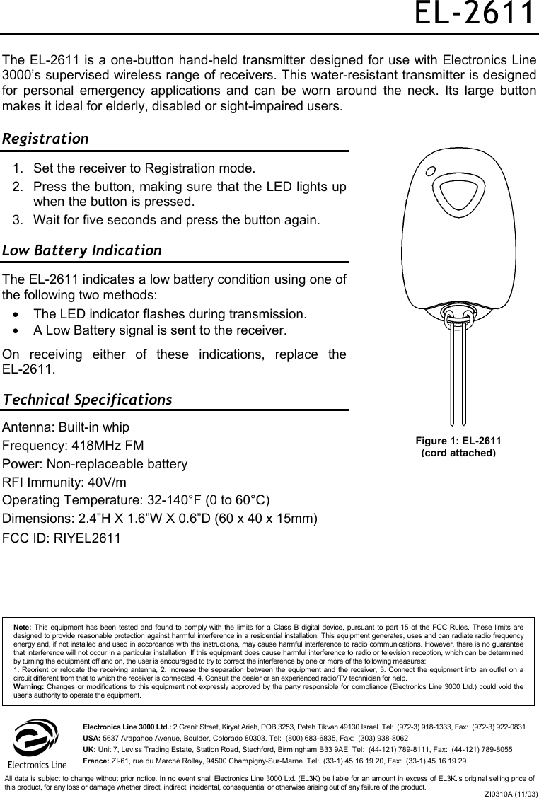 EL-2611 The EL-2611 is a one-button hand-held transmitter designed for use with Electronics Line 3000’s supervised wireless range of receivers. This water-resistant transmitter is designed for personal emergency applications and can be worn around the neck. Its large button makes it ideal for elderly, disabled or sight-impaired users. Registration  1.  Set the receiver to Registration mode.  2.  Press the button, making sure that the LED lights up when the button is pressed. 3.  Wait for five seconds and press the button again. Low Battery Indication The EL-2611 indicates a low battery condition using one of the following two methods: •  The LED indicator flashes during transmission. •  A Low Battery signal is sent to the receiver. On receiving either of these indications, replace the  EL-2611. Technical Specifications Antenna: Built-in whip Frequency: 418MHz FM Power: Non-replaceable battery RFI Immunity: 40V/m   Operating Temperature: 32-140°F (0 to 60°C) Dimensions: 2.4”H X 1.6”W X 0.6”D (60 x 40 x 15mm) FCC ID: RIYEL2611   Figure 1: EL-2611 (cord attached) Note: This equipment has been tested and found to comply with the limits for a Class B digital device, pursuant to part 15 of the FCC Rules. These limits are designed to provide reasonable protection against harmful interference in a residential installation. This equipment generates, uses and can radiate radio frequencyenergy and, if not installed and used in accordance with the instructions, may cause harmful interference to radio communications. However, there is no guaranteethat interference will not occur in a particular installation. If this equipment does cause harmful interference to radio or television reception, which can be determined by turning the equipment off and on, the user is encouraged to try to correct the interference by one or more of the following measures: 1. Reorient or relocate the receiving antenna, 2. Increase the separation between the equipment and the receiver, 3. Connect the equipment into an outlet on a circuit different from that to which the receiver is connected, 4. Consult the dealer or an experienced radio/TV technician for help. Warning: Changes or modifications to this equipment not expressly approved by the party responsible for compliance (Electronics Line 3000 Ltd.) could void theuser’s authority to operate the equipment. Electronics Line 3000 Ltd.: 2 Granit Street, Kiryat Arieh, POB 3253, Petah Tikvah 49130 Israel. Tel:  (972-3) 918-1333, Fax:  (972-3) 922-0831 USA: 5637 Arapahoe Avenue, Boulder, Colorado 80303. Tel:  (800) 683-6835, Fax:  (303) 938-8062 UK: Unit 7, Leviss Trading Estate, Station Road, Stechford, Birmingham B33 9AE. Tel:  (44-121) 789-8111, Fax:  (44-121) 789-8055 France: ZI-61, rue du Marché Rollay, 94500 Champigny-Sur-Marne. Tel:  (33-1) 45.16.19.20, Fax:  (33-1) 45.16.19.29 ZI0310A (11/03)All data is subject to change without prior notice. In no event shall Electronics Line 3000 Ltd. (EL3K) be liable for an amount in excess of EL3K.’s original selling price ofthis product, for any loss or damage whether direct, indirect, incidental, consequential or otherwise arising out of any failure of the product. 