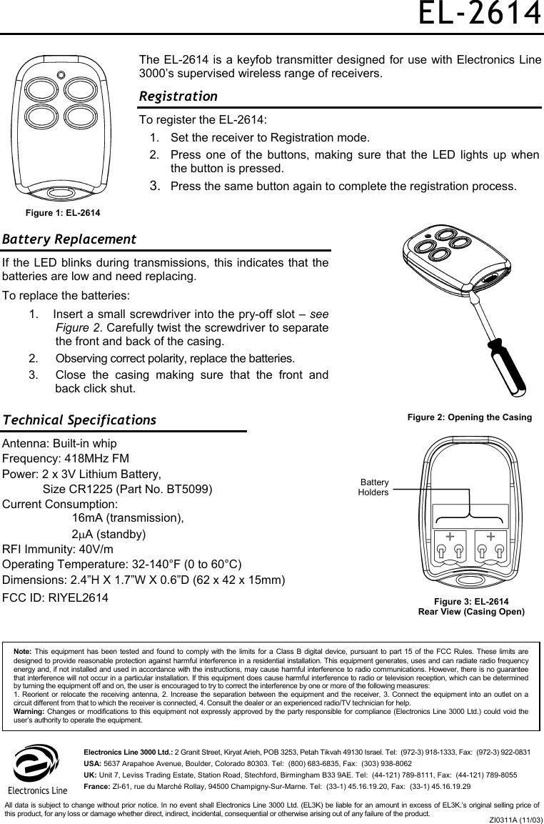 EL-2614 The EL-2614 is a keyfob transmitter designed for use with Electronics Line 3000’s supervised wireless range of receivers.    Registration  To register the EL-2614: 1.  Set the receiver to Registration mode. 2.  Press one of the buttons, making sure that the LED lights up when the button is pressed. 3.  Press the same button again to complete the registration process.  Battery Replacement  If the LED blinks during transmissions, this indicates that the batteries are low and need replacing. To replace the batteries:   1.  Insert a small screwdriver into the pry-off slot – see Figure 2. Carefully twist the screwdriver to separate the front and back of the casing.  2.  Observing correct polarity, replace the batteries. 3.  Close the casing making sure that the front and back click shut. Technical Specifications Antenna: Built-in whip Frequency: 418MHz FM Power: 2 x 3V Lithium Battery,  Size CR1225 (Part No. BT5099) Current Consumption:    16mA (transmission),   2µA (standby) RFI Immunity: 40V/m Operating Temperature: 32-140°F (0 to 60°C) Dimensions: 2.4”H X 1.7”W X 0.6”D (62 x 42 x 15mm) FCC ID: RIYEL2614  Figure 1: EL-2614 Figure 2: Opening the Casing Figure 3: EL-2614  Rear View (Casing Open) Battery HoldersNote: This equipment has been tested and found to comply with the limits for a Class B digital device, pursuant to part 15 of the FCC Rules. These limits aredesigned to provide reasonable protection against harmful interference in a residential installation. This equipment generates, uses and can radiate radio frequencyenergy and, if not installed and used in accordance with the instructions, may cause harmful interference to radio communications. However, there is no guarantee that interference will not occur in a particular installation. If this equipment does cause harmful interference to radio or television reception, which can be determinedby turning the equipment off and on, the user is encouraged to try to correct the interference by one or more of the following measures: 1. Reorient or relocate the receiving antenna, 2. Increase the separation between the equipment and the receiver, 3. Connect the equipment into an outlet on acircuit different from that to which the receiver is connected, 4. Consult the dealer or an experienced radio/TV technician for help. Warning: Changes or modifications to this equipment not expressly approved by the party responsible for compliance (Electronics Line 3000 Ltd.) could void the user’s authority to operate the equipment. Electronics Line 3000 Ltd.: 2 Granit Street, Kiryat Arieh, POB 3253, Petah Tikvah 49130 Israel. Tel:  (972-3) 918-1333, Fax:  (972-3) 922-0831 USA: 5637 Arapahoe Avenue, Boulder, Colorado 80303. Tel:  (800) 683-6835, Fax:  (303) 938-8062 UK: Unit 7, Leviss Trading Estate, Station Road, Stechford, Birmingham B33 9AE. Tel:  (44-121) 789-8111, Fax:  (44-121) 789-8055 France: ZI-61, rue du Marché Rollay, 94500 Champigny-Sur-Marne. Tel:  (33-1) 45.16.19.20, Fax:  (33-1) 45.16.19.29 ZI0311A (11/03)All data is subject to change without prior notice. In no event shall Electronics Line 3000 Ltd. (EL3K) be liable for an amount in excess of EL3K.’s original selling price ofthis product, for any loss or damage whether direct, indirect, incidental, consequential or otherwise arising out of any failure of the product. 