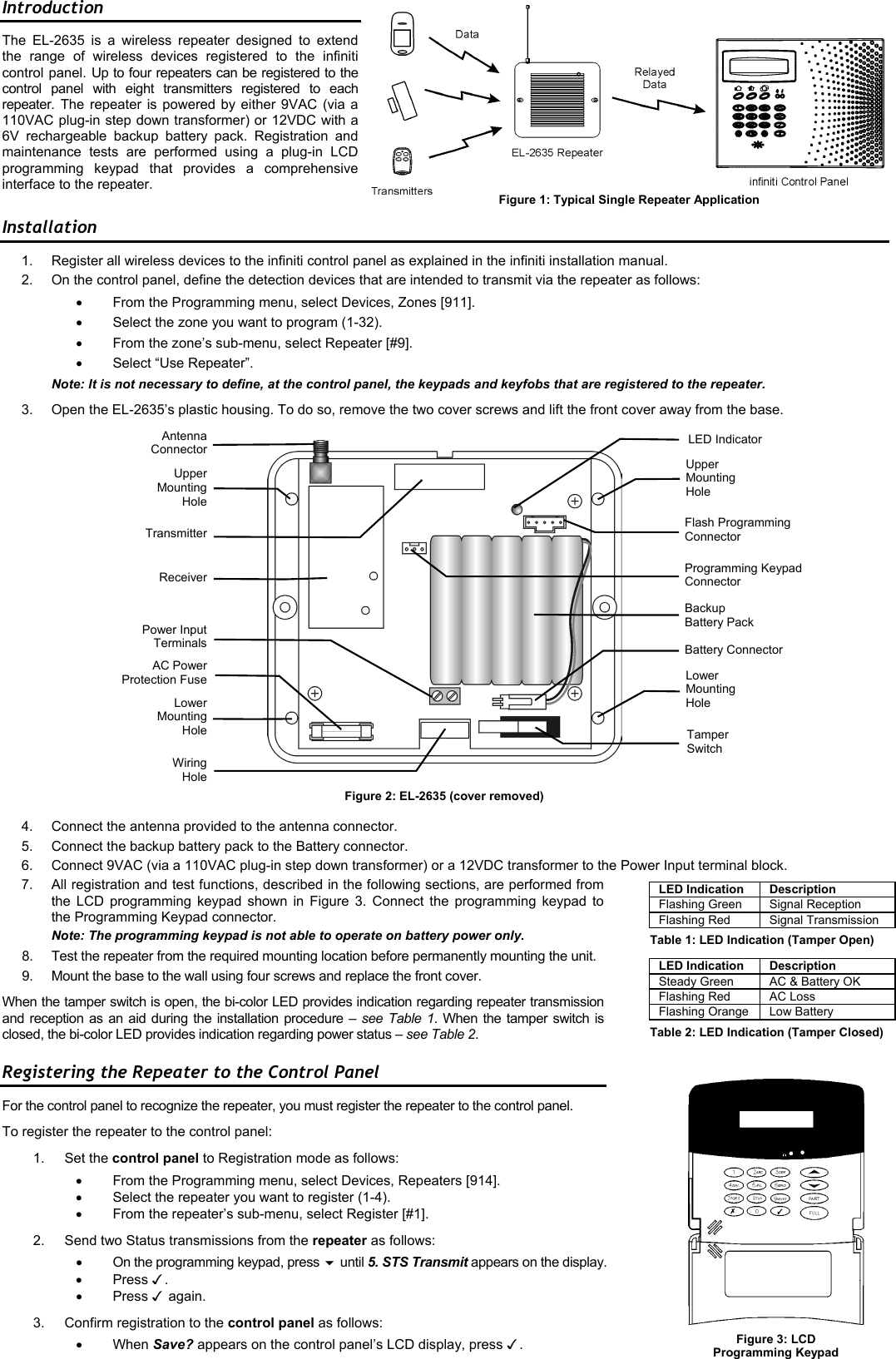  Introduction The EL-2635 is a wireless repeater designed to extend the range of wireless devices registered to the infiniti control panel. Up to four repeaters can be registered to the control panel with eight transmitters registered to each repeater.   The repeater is powered by either 9VAC (via a 110VAC plug-in step down transformer) or 12VDC with a 6V rechargeable backup battery pack. Registration and maintenance tests are performed using a plug-in LCD programming keypad that provides a comprehensive interface to the repeater. Installation 1.  Register all wireless devices to the infiniti control panel as explained in the infiniti installation manual. 2.  On the control panel, define the detection devices that are intended to transmit via the repeater as follows: •  From the Programming menu, select Devices, Zones [911]. •  Select the zone you want to program (1-32). •  From the zone’s sub-menu, select Repeater [#9].  •  Select “Use Repeater”. Note: It is not necessary to define, at the control panel, the keypads and keyfobs that are registered to the repeater. 3.  Open the EL-2635’s plastic housing. To do so, remove the two cover screws and lift the front cover away from the base.      Figure 2: EL-2635 (cover removed) 4.  Connect the antenna provided to the antenna connector. 5.  Connect the backup battery pack to the Battery connector. 6.  Connect 9VAC (via a 110VAC plug-in step down transformer) or a 12VDC transformer to the Power Input terminal block. 7.  All registration and test functions, described in the following sections, are performed from the LCD programming keypad shown in Figure 3. Connect the programming keypad to the Programming Keypad connector. Note: The programming keypad is not able to operate on battery power only. 8.  Test the repeater from the required mounting location before permanently mounting the unit. 9.  Mount the base to the wall using four screws and replace the front cover. When the tamper switch is open, the bi-color LED provides indication regarding repeater transmission and reception as an aid during the installation procedure – see Table 1. When the tamper switch is closed, the bi-color LED provides indication regarding power status – see Table 2.   Registering the Repeater to the Control Panel For the control panel to recognize the repeater, you must register the repeater to the control panel. To register the repeater to the control panel: 1. Set the control panel to Registration mode as follows: •  From the Programming menu, select Devices, Repeaters [914]. •  Select the repeater you want to register (1-4). •  From the repeater’s sub-menu, select Register [#1]. 2.  Send two Status transmissions from the repeater as follows:  •  On the programming keypad, press  until 5. STS Transmit appears on the display. •  Press . •  Press  again.  3.  Confirm registration to the control panel as follows: •  When Save? appears on the control panel’s LCD display, press . AntennaConnectorProgramming Keypad Connector LowerMountingHoleUpper Mounting Hole Lower Mounting Hole  LED Indicator ReceiverTamper Switch AC PowerProtection FuseUpperMountingHoleTransmitterFlash Programming Connector Power InputTerminalsWiringHoleFigure 3: LCD  Programming Keypad Figure 1: Typical Single Repeater Application LED Indication Description Flashing Green  Signal Reception Flashing Red  Signal Transmission Table 1: LED Indication (Tamper Open) LED Indication Description Steady Green  AC &amp; Battery OK Flashing Red  AC Loss Flashing Orange  Low Battery Table 2: LED Indication (Tamper Closed) Backup  Battery Pack Battery Connector 