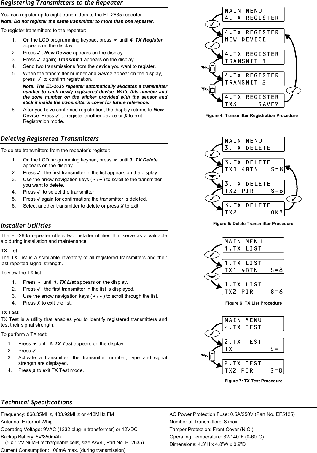 Registering Transmitters to the Repeater You can register up to eight transmitters to the EL-2635 repeater. Note: Do not register the same transmitter to more than one repeater. To register transmitters to the repeater: 1.  On the LCD programming keypad, press  until 4. TX Register appears on the display. 2. Press ; New Device appears on the display. 3. Press  again; Transmit 1 appears on the display. 4.  Send two transmissions from the device you want to register.  5.  When the transmitter number and Save? appear on the display, press   to confirm registration. Note: The EL-2635 repeater automatically allocates a transmitter number to each newly registered device. Write this number and the zone number on the sticker provided with the sensor and stick it inside the transmitter’s cover for future reference.   6.  After you have confirmed registration, the display returns to New Device. Press  to register another device or  to exit Registration mode. Deleting Registered Transmitters To delete transmitters from the repeater’s register: 1.  On the LCD programming keypad, press  until 3. TX Delete appears on the display. 2. Press ; the first transmitter in the list appears on the display. 3.  Use the arrow navigation keys (/) to scroll to the transmitter you want to delete. 4. Press  to select the transmitter. 5. Press again for confirmation; the transmitter is deleted. 6.  Select another transmitter to delete or press  to exit.  Installer Utilities The EL-2635 repeater offers two installer utilities that serve as a valuable aid during installation and maintenance. TX List The TX List is a scrollable inventory of all registered transmitters and their last reported signal strength. To view the TX list: 1. Press  until 1. TX List appears on the display. 2. Press ; the first transmitter in the list is displayed. 3.  Use the arrow navigation keys (/) to scroll through the list. 4. Press  to exit the list. TX Test TX Test is a utility that enables you to identify registered transmitters and test their signal strength. To perform a TX test: 1. Press  until 2. TX Test appears on the display. 2. Press . 3.  Activate a transmitter; the transmitter number, type and signal strength are displayed. 4. Press  to exit TX Test mode.    Technical Specifications Frequency: 868.35MHz, 433.92MHz or 418MHz FM Antenna: External Whip Operating Voltage: 9VAC (1332 plug-in transformer) or 12VDC Backup Battery: 6V/850mAh  (5 x 1.2V Ni-MH rechargeable cells, size AAAL, Part No. BT2635) Current Consumption: 100mA max. (during transmission) AC Power Protection Fuse: 0.5A/250V (Part No. EF5125) Number of Transmitters: 8 max. Tamper Protection: Front Cover (N.C.) Operating Temperature: 32-140°F (0-60°C) Dimensions: 4.3”H x 4.8”W x 0.9”D Figure 6: TX List Procedure Figure 7: TX Test Procedure Figure 4: Transmitter Registration Procedure Figure 5: Delete Transmitter Procedure 