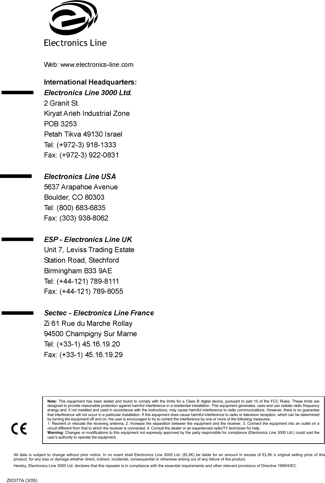  All data is subject to change without prior notice. In no event shall Electronics Line 3000 Ltd. (EL3K) be liable for an amount in excess of EL3K.’s original selling price of thisproduct, for any loss or damage whether direct, indirect, incidental, consequential or otherwise arising out of any failure of the product.  Hereby, Electronics Line 3000 Ltd. declares that this repeater is in compliance with the essential requirements and other relevant provisions of Directive 1999/5/EC. ZI0377A (3/05) Note: This equipment has been tested and found to comply with the limits for a Class B digital device, pursuant to part 15 of the FCC Rules. These limits aredesigned to provide reasonable protection against harmful interference in a residential installation. This equipment generates, uses and can radiate radio frequencyenergy and, if not installed and used in accordance with the instructions, may cause harmful interference to radio communications. However, there is no guaranteethat interference will not occur in a particular installation. If this equipment does cause harmful interference to radio or television reception, which can be determinedby turning the equipment off and on, the user is encouraged to try to correct the interference by one or more of the following measures: 1. Reorient or relocate the receiving antenna, 2. Increase the separation between the equipment and the receiver, 3. Connect the equipment into an outlet on acircuit different from that to which the receiver is connected, 4. Consult the dealer or an experienced radio/TV technician for help. Warning: Changes or modifications to this equipment not expressly approved by the party responsible for compliance (Electronics Line 3000 Ltd.) could void theuser’s authority to operate the equipment. 