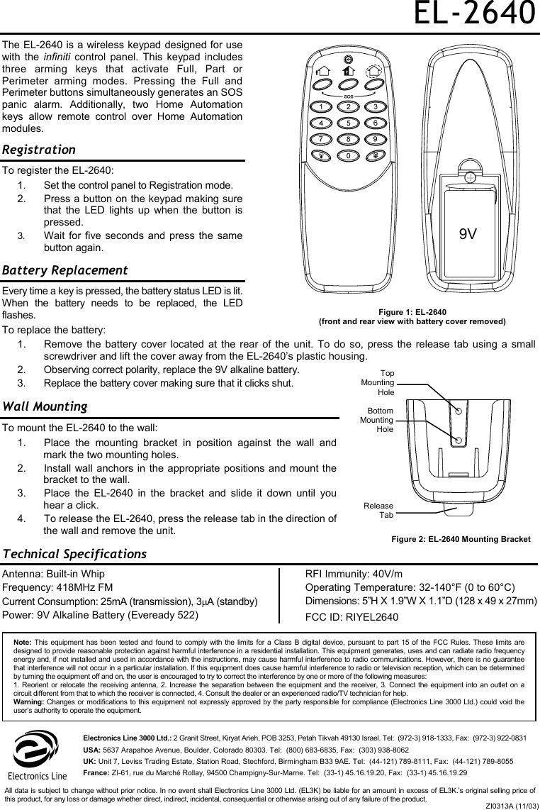 EL-2640 The EL-2640 is a wireless keypad designed for use with the infiniti control panel. This keypad includes three arming keys that activate Full, Part or Perimeter arming modes. Pressing the Full and Perimeter buttons simultaneously generates an SOS panic alarm. Additionally, two Home Automation keys allow remote control over Home Automation modules.  Registration To register the EL-2640: 1.  Set the control panel to Registration mode. 2.  Press a button on the keypad making sure that the LED lights up when the button is pressed. 3.  Wait for five seconds and press the same button again. Battery Replacement  Every time a key is pressed, the battery status LED is lit. When the battery needs to be replaced, the LED flashes. To replace the battery:   1.  Remove the battery cover located at the rear of the unit. To do so, press the release tab using a small screwdriver and lift the cover away from the EL-2640’s plastic housing. 2.  Observing correct polarity, replace the 9V alkaline battery. 3.  Replace the battery cover making sure that it clicks shut. Wall Mounting To mount the EL-2640 to the wall: 1.  Place the mounting bracket in position against the wall and mark the two mounting holes. 2.  Install wall anchors in the appropriate positions and mount the bracket to the wall. 3.  Place the EL-2640 in the bracket and slide it down until you hear a click. 4.  To release the EL-2640, press the release tab in the direction of the wall and remove the unit. Technical Specifications Antenna: Built-in Whip Frequency: 418MHz FM Current Consumption: 25mA (transmission), 3µA (standby) Power: 9V Alkaline Battery (Eveready 522) RFI Immunity: 40V/m Operating Temperature: 32-140°F (0 to 60°C) Dimensions: 5”H X 1.9”W X 1.1”D (128 x 49 x 27mm) FCC ID: RIYEL2640  Figure 2: EL-2640 Mounting Bracket Figure 1: EL-2640  (front and rear view with battery cover removed) 9V TopMountingHoleBottom Mounting HoleRelease TabNote: This equipment has been tested and found to comply with the limits for a Class B digital device, pursuant to part 15 of the FCC Rules. These limits aredesigned to provide reasonable protection against harmful interference in a residential installation. This equipment generates, uses and can radiate radio frequency energy and, if not installed and used in accordance with the instructions, may cause harmful interference to radio communications. However, there is no guaranteethat interference will not occur in a particular installation. If this equipment does cause harmful interference to radio or television reception, which can be determinedby turning the equipment off and on, the user is encouraged to try to correct the interference by one or more of the following measures: 1. Reorient or relocate the receiving antenna, 2. Increase the separation between the equipment and the receiver, 3. Connect the equipment into an outlet on acircuit different from that to which the receiver is connected, 4. Consult the dealer or an experienced radio/TV technician for help. Warning: Changes or modifications to this equipment not expressly approved by the party responsible for compliance (Electronics Line 3000 Ltd.) could void theuser’s authority to operate the equipment. Electronics Line 3000 Ltd.: 2 Granit Street, Kiryat Arieh, POB 3253, Petah Tikvah 49130 Israel. Tel:  (972-3) 918-1333, Fax:  (972-3) 922-0831 USA: 5637 Arapahoe Avenue, Boulder, Colorado 80303. Tel:  (800) 683-6835, Fax:  (303) 938-8062 UK: Unit 7, Leviss Trading Estate, Station Road, Stechford, Birmingham B33 9AE. Tel:  (44-121) 789-8111, Fax:  (44-121) 789-8055 France: ZI-61, rue du Marché Rollay, 94500 Champigny-Sur-Marne. Tel:  (33-1) 45.16.19.20, Fax:  (33-1) 45.16.19.29 ZI0313A (11/03)All data is subject to change without prior notice. In no event shall Electronics Line 3000 Ltd. (EL3K) be liable for an amount in excess of EL3K.’s original selling price ofthis product, for any loss or damage whether direct, indirect, incidental, consequential or otherwise arising out of any failure of the product. 