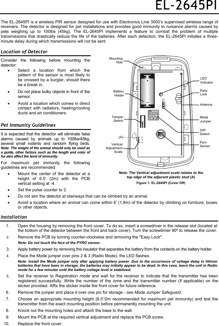 EL-2645PI The EL-2645PI is a wireless PIR sensor designed for use with Electronics Line 3000’s supervised wireless range of receivers. The detector is designed for pet installations and provides good immunity to nuisance alarms caused by pets weighing up to 100lbs (45kg). The EL-2645PI implements a feature to combat the problem of multiple transmissions that drastically reduce the life of the batteries. After each detection, the EL-2645PI initiates a three-minute delay during which transmissions will not be sent. Location of Detector Consider the following before mounting the detector: •  Select a location from which the pattern of the sensor is most likely to be crossed by a burglar, should there be a break in. •  Do not place bulky objects in front of the sensor. •  Avoid a location which comes in direct contact with radiators, heating/cooling ducts and air conditioners. Pet Immunity Guidelines It is expected that the detector will eliminate false alarms caused by animals up to 100lbs/45kg, several small rodents and random flying birds. Note: The weight of the animal should only be used as a guide, other factors such as the length and color of fur also affect the level of immunity.  For maximum pet immunity the following guidelines are recommended: •  Mount the center of the detector at a height of 6.5’ (2m) with the PCB vertical setting at -4. •  Set the pulse counter to 2. •  Do not aim the detector at stairways that can be climbed by an animal. • Avoid a location where an animal can come within 6’ (1.8m) of the detector by climbing on furniture, boxes or other objects. Installation 1.  Open the housing by removing the front cover. To do so, insert a screwdriver in the release slot (located at the bottom of the detector between the front and back cover). Turn the screwdriver 90º to release the cover. 2.  Remove the PCB by turning counter-clockwise and removing the &quot;Easy Lock&quot;.  Note: Do not touch the face of the PYRO sensor. 3.  Apply battery power by removing the insulator that separates the battery from the contacts on the battery holder. 4.  Place the Mode jumper over pins 2 &amp; 3 (Radio Mode); the LED flashes.  Note: Install the Mode jumper only after applying battery power. Due to the occurrence of voltage delay in lithium batteries that have been in storage, the batteries may initially appear to be dead. In this case, leave the unit in Radio mode for a few minutes until the battery voltage level is stabilized.  5.  Set the receiver to Registration mode and wait for the receiver to indicate that the transmitter has been registered successfully. Write the number of the zone and the transmitter number (if applicable) on the sticker provided. Affix the sticker inside the front cover for future reference. 6.  Remove the jumper and place it over one pin for storage - see Mode Jumper Safeguard. 7. Choose an appropriate mounting height (6.5’/2m recommended for maximum pet immunity) and test the transmitter from the exact mounting position before permanently mounting the unit. 8.  Knock out the mounting holes and attach the base to the wall. 9.  Mount the PCB at the required vertical adjustment and replace the PCB screw. 10.  Replace the front cover. Note: The Vertical adjustment scale relates to the  top edge of the adjacent plastic stud (A) Figure 1: EL-2645PI (Cover Off) LED  Indicator Easy Lock Mode Jumper Pyro Sensor Antenna BatteryHolderMountingHoleTamperSwitchVerticalAdjustmentScaleDIP- Switch 