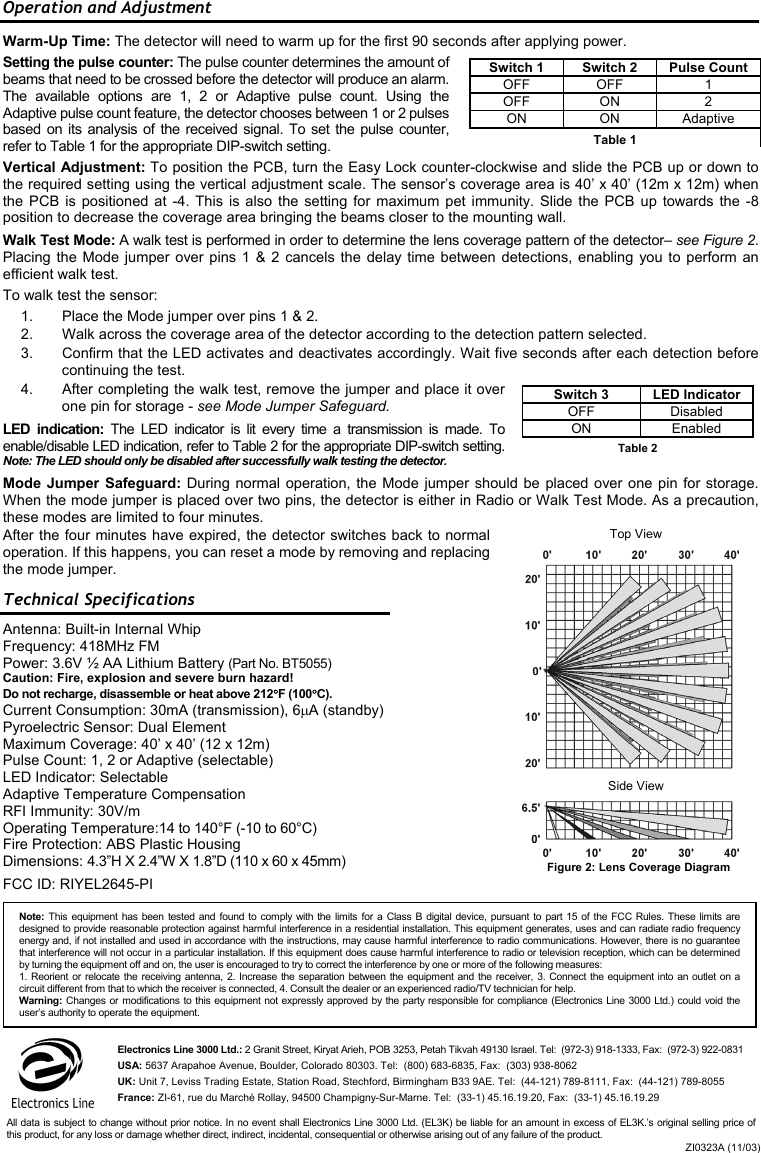 Operation and Adjustment Warm-Up Time: The detector will need to warm up for the first 90 seconds after applying power. Setting the pulse counter: The pulse counter determines the amount of beams that need to be crossed before the detector will produce an alarm. The available options are 1, 2 or Adaptive pulse count. Using the Adaptive pulse count feature, the detector chooses between 1 or 2 pulses based on its analysis of the received signal. To set the pulse counter, refer to Table 1 for the appropriate DIP-switch setting. Vertical Adjustment: To position the PCB, turn the Easy Lock counter-clockwise and slide the PCB up or down to the required setting using the vertical adjustment scale. The sensor’s coverage area is 40’ x 40’ (12m x 12m) when the PCB is positioned at -4. This is also the setting for maximum pet immunity. Slide the PCB up towards the -8 position to decrease the coverage area bringing the beams closer to the mounting wall. Walk Test Mode: A walk test is performed in order to determine the lens coverage pattern of the detector– see Figure 2. Placing the Mode jumper over pins 1 &amp; 2 cancels the delay time between detections, enabling you to perform an efficient walk test.  To walk test the sensor:  1.  Place the Mode jumper over pins 1 &amp; 2. 2.  Walk across the coverage area of the detector according to the detection pattern selected.  3.  Confirm that the LED activates and deactivates accordingly. Wait five seconds after each detection before continuing the test. 4.  After completing the walk test, remove the jumper and place it over one pin for storage - see Mode Jumper Safeguard. LED indication: The LED indicator is lit every time a transmission is made. To enable/disable LED indication, refer to Table 2 for the appropriate DIP-switch setting. Note: The LED should only be disabled after successfully walk testing the detector. Mode Jumper Safeguard: During normal operation, the Mode jumper should be placed over one pin for storage. When the mode jumper is placed over two pins, the detector is either in Radio or Walk Test Mode. As a precaution, these modes are limited to four minutes.  After the four minutes have expired, the detector switches back to normal operation. If this happens, you can reset a mode by removing and replacing the mode jumper. Technical Specifications Antenna: Built-in Internal Whip Frequency: 418MHz FM Power: 3.6V ½ AA Lithium Battery (Part No. BT5055) Caution: Fire, explosion and severe burn hazard! Do not recharge, disassemble or heat above 212°F (100°C). Current Consumption: 30mA (transmission), 6µA (standby) Pyroelectric Sensor: Dual Element Maximum Coverage: 40’ x 40’ (12 x 12m) Pulse Count: 1, 2 or Adaptive (selectable) LED Indicator: Selectable Adaptive Temperature Compensation RFI Immunity: 30V/m Operating Temperature:14 to 140°F (-10 to 60°C) Fire Protection: ABS Plastic Housing Dimensions: 4.3”H X 2.4”W X 1.8”D (110 x 60 x 45mm) FCC ID: RIYEL2645-PI Side View Top View Switch 1  Switch 2  Pulse Count OFF OFF  1 OFF ON  2  ON ON Adaptive Table 1 Figure 2: Lens Coverage Diagram Switch 3  LED Indicator OFF Disabled ON Enabled Table 2 Electronics Line 3000 Ltd.: 2 Granit Street, Kiryat Arieh, POB 3253, Petah Tikvah 49130 Israel. Tel:  (972-3) 918-1333, Fax:  (972-3) 922-0831 USA: 5637 Arapahoe Avenue, Boulder, Colorado 80303. Tel:  (800) 683-6835, Fax:  (303) 938-8062 UK: Unit 7, Leviss Trading Estate, Station Road, Stechford, Birmingham B33 9AE. Tel:  (44-121) 789-8111, Fax:  (44-121) 789-8055 France: ZI-61, rue du Marché Rollay, 94500 Champigny-Sur-Marne. Tel:  (33-1) 45.16.19.20, Fax:  (33-1) 45.16.19.29 ZI0323A (11/03)All data is subject to change without prior notice. In no event shall Electronics Line 3000 Ltd. (EL3K) be liable for an amount in excess of EL3K.’s original selling price ofthis product, for any loss or damage whether direct, indirect, incidental, consequential or otherwise arising out of any failure of the product. Note: This equipment has been tested and found to comply with the limits for a Class B digital device, pursuant to part 15 of the FCC Rules. These limits aredesigned to provide reasonable protection against harmful interference in a residential installation. This equipment generates, uses and can radiate radio frequencyenergy and, if not installed and used in accordance with the instructions, may cause harmful interference to radio communications. However, there is no guarantee that interference will not occur in a particular installation. If this equipment does cause harmful interference to radio or television reception, which can be determinedby turning the equipment off and on, the user is encouraged to try to correct the interference by one or more of the following measures: 1. Reorient or relocate the receiving antenna, 2. Increase the separation between the equipment and the receiver, 3. Connect the equipment into an outlet on acircuit different from that to which the receiver is connected, 4. Consult the dealer or an experienced radio/TV technician for help. Warning: Changes or modifications to this equipment not expressly approved by the party responsible for compliance (Electronics Line 3000 Ltd.) could void the user’s authority to operate the equipment. 