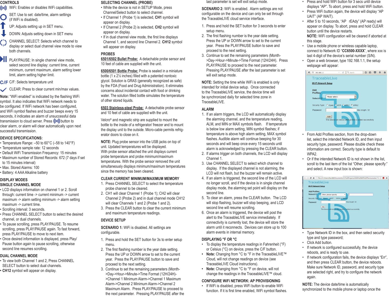 CONTROLS  WiFi: Enables or disables WiFi capabilities.   SET: Use to set: date/time, alarm settings  (if WiFi is disabled).   UP: Adjusts setting up in SET menu.    DOWN: Adjusts setting down in SET menu  CHANNEL SELECT: Selects which channel to display or select dual channel view mode to view both channels.  PLAY/PAUSE: In single channel view mode, select second line display: current time, current minimum, current maximum, alarm setting lower limit, alarm setting higher limit.  C/F: Selects temperature unit  CLEAR: Press to clear current min/max values. Note: &ldquo;WiFi enabled&rdquo; is indicated by the ashing WiFi symbol. It also indicates that WiFi network needs to be congured. If WiFi network has been congured, and WiFi symbol ashes and buzzer beeps every 15 seconds, it indicates an alarm of unsuccessful data transmission to cloud server. Press   button to clear alarm, or alarm will clear automatically upon next successful transmission. DEVICE SPECIFICATIONS:&bull; Temperature Range: &ndash;50 to 60&deg;C (&ndash;58 to 140&deg;F)&bull; Temperature sample rate: 12 seconds&bull; Default WiFi Transmission Frequency: 15 minutes&bull; Maximum number of Stored Records: 672 (7 days if set to 15 minutes interval)&bull; Max. Stored Alarms: 100&bull; Battery: 4 AAA Alkaline batteryDISPLAY MODESSINGLE CHANNEL MODE&bull; LCD displays information on channel 1 or 2. Scroll through: current time -> current minimum -> current maximum -> alarm setting minimum -> alarm setting maximum -> current time.&bull; Scrolling interval: 3 seconds.&bull; Press CHANNEL SELECT button to select the desired channel, or dual channels.&bull; To pause scrolling, press PLAY/PAUSE. To resume scrolling, press PLAY/PAUSE again. To fast forward, press PLAY/PAUSE to move to next item. &bull; Once desired information is displayed, press Play/Pause button again to pause scrolling, otherwise second line resumes scrolling.DUAL CHANNEL MODE&bull; To view both Channel 1 and 2, Press CHANNEL SELECT button to select dual channels.&bull; CH12 symbol will appear on display.SELECTING CHANNEL (PROBE)&bull; While the device is not in SETUP Mode, press Channel/Select button to select channel. &bull; If Channel 1 (Probe 1) is selected, CH1 symbol will appear on display.&bull; If Channel 2 (Probe 2) is selected, CH2 symbol will appear on display.&bull; If in dual channel view mode, the rst line displays Channel 1, and second line Channel 2. CH12 symbol will appear on display.PROBES6501/6502 Bullet Probe:  A detachable probe sensor and 10 feet of cable are supplied with the unit. 6500/6501 Bottle Probe: Probe is sealed in a miniature bottle (1 x 2&frac12; inches) lled with a patented nontoxic glycol. Solution is GRAS (generally recognized as safe) by the FDA (Food and Drug Administration). It eliminates concerns about incidental contact with food or drinking water. The solution lled bottle simulates the temperature of other stored liquids.6503 Stainless-steel Probe:  A detachable probe sensor and 10 feet of cable are supplied with the unit.Velcro&reg; and magnetic strip are supplied to mount the bottle to the inside of a refrigerator/ freezer and to mount the display unit to the outside. Micro-cable permits refrig-erator doors to close on it. NOTE: Plug probe sensor into the USB jacks on top of unit. Updated temperatures will be displayed. With probe sensor attached the unit displays current probe temperature and probe minimum/maximum temperatures. With the probe sensor removed the unit simultaneously displays minimum/maximum temperatures since the memory has been cleared.CLEAR CURRENT MINIMUM/MAXIMUM MEMORY1.  Press CHANNEL SELECT to select the temperature probe channel to be cleared.2.  CH1 will clear Channel 1 (Probe 1); CH2 will clear Channel 2 (Probe 2) and in dual channel mode CH12 will clear Channels 1 and 2 (Probe 1 and 2).3.  Press the CLEAR button to clear the current minimum and maximum temperature readings.DEVICE SETUPSCENARIO 1: WiFi is disabled. All settings are congurable.1.  Press and hold the SET button for 3s to enter setup menu.2.  The rst ashing number is the year date setting.  Press the UP or DOWN arrow to set to the current year.  Press the PLAY/PAUSE button to save and proceed to the next setting.3.  Continue to set the remaining parameters (Month->Day->Hour->Minute->Time Format (12H/24H)->Channel 1 Minimum Alarm->Channel 1 Maximum Alarm->Channel 2 Minimum Alarm->Channel 2 Maximum Alarm.  Press PLAY/PAUSE to proceed to the next parameter.  Pressing PLAY/PAUSE after the last parameter is set will exit setup mode.SCENARIO 2: WiFi is enabled.  Alarm settings are not congurable on the device and can only be set through the TraceableLIVE cloud service interface.1.  Press and hold the SET button for 3 seconds to enter setup menu.2.  The rst ashing number is the year date setting.  Press the UP or DOWN arrow to set to the current year.  Press the PLAY/PAUSE button to save and proceed to the next setting.3.  Continue to set the remaining parameters (Month->Day->Hour->Minute->Time Format (12H/24H).  Press PLAY/PAUSE to proceed to the next parameter.  Pressing PLAY/PAUSE after the last parameter is set will exit setup mode.NOTE: Setting the time while WiFi is enabled is only intended for initial device setup.  Once connected to the TraceableLIVE service, the device time will be synchronized daily for selected time zone in TraceableLIVE.ALARM1.  If an alarm triggers, the LCD will automatically display the alarming channel, and the temperature reading, ALM, and MIN or MAX symbols ash.    If temperature is below low alarm setting, MIN symbol ashes; if temperature is above high alarm setting, MAX symbol ashes. Audible alarm will continue beeping for 30 seconds and will beep once every 15 seconds until alarm is acknowledged by pressing the CLEAR button.2.  If alarms trigger on both channels, the LCD will display Channel 1.3.  Use CHANNEL SELECT to select which channel to display.  If the displayed channel is not alarming, the LCD will not ash, but the buzzer will remain active.4.  If an alarm is triggered, the second line of the LCD will no longer scroll, and if the device is in single channel display mode, the alarming set point will display on the second line.5.  To clear an alarm, press the CLEAR button.  The LCD will stop ashing, buzzer will stop beeping, and LCD second line will resume scrolling.6.  Once an alarm is triggered, the device will post the alert to the TraceableLIVE service immediately.  If connectivity is currently lost, the device will store the alarm until it reconnects.  Devices can store up to 100 alarm events in internal memory.DISPLAYING &deg;F OR &deg;C&bull;  To display the temperature readings in Fahrenheit (&deg;F) or Celsius (&deg;C) on device, press the C/F button. &bull;  Note: Changing from &deg;C to &deg;F in the TraceableLIVE&trade; Cloud, will not change readings on device (see TraceableLIVE Cloud instructions).&bull;  Note: Changing from &deg;C to &deg;F on device, will not change the readings in the TraceableLIVE&trade; cloud.CONFIGURE WiFi NETWORK: AP PROVISIONING&bull;  If WiFi is disabled, press WiFi button to enable WiFi function. If it is rst time enabled, WiFi symbol ashes. &bull;  Press and hold WiFi button for 3 secs until device displays &ldquo;AP&rdquo;. To abort, press and hold WiFi button.&bull;  Press WiFi button again, the device will display &ldquo;AP UAIT&rdquo; (AP WAIT). &bull;  After 5 to 10 seconds, &ldquo;AP   rEAdy&rdquo; (AP ready) will appear on display. To abort, press and hold CLEAR button until the device restarts.NOTE: WiFi conguration will be cleared if aborted at this stage.&bull;  Use a mobile phone or wireless capable laptop, connect to Network ID &ldquo;CC6500-XXXX&rdquo;, where xxx is last 4-digit of the device&rsquo;s serial number (S/N).&bull;  Open a web browser, type 192.168.1.1, the setup webpage will appear:&bull;  From Add Proles section, from the drop-down list, select the intended Network ID, and then input security type, password. Please double check these information are correct. Security type is default to WPA2.&bull;  Or if the intended Network ID is not shown in the list, scroll to the last item of the list &ldquo;Other, please specify:&rdquo; and select. A new input box is shown: &bull;  Type Network ID in the box, and then select security type and type password;&bull;  Click Add button.&bull;  If network is congured successfully, the device reboots, and is ready to use.&bull;  If network conguration fails, the device displays &ldquo;Err&rdquo;, and then press CLEAR button, the device reboots. Make sure Network ID, password, and security type are selected right, and try to congure the network again.NOTE: The device date/time is automatically synchronized to the mobile phone or laptop once the 