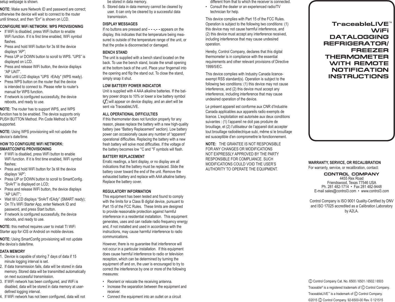 TraceableLIVEWiFi  DATALOGGING REFRIGERATOR/FREEZER THERMOMETER WITH REMOTE NOTIFICATIONINSTRUCTIONS&trade;setup webpage is shown.NOTE: Make sure Network ID and password are correct; otherwise the device will wait to connect to the router until timeout, and then &ldquo;Err&rdquo; is shown on LCD. CONFIGURE WiFi NETWORK: WPS PROVISIONING&bull;  If WiFi is disabled, press WiFi button to enable WiFi function. If it is rst time enabled, WiFi symbol ashes.&bull;  Press and hold WiFi button for 3s till the device displays &ldquo;AP&rdquo;;&bull;  Press UP or DOWN button to scroll to WPS. &ldquo;UPS&rdquo; is displayed on LCD.&bull;  Press and release WiFi button, the device displays &ldquo;AP UAIT&rdquo;.&bull;  Wait until LCD displays &ldquo;UPS  rEAdy&rdquo; (WPS ready).&bull;  Press WPS button on the router that the device is intended to connect to. Please refer to router&rsquo;s manual for WPS function.&bull;  If network is congured successfully, the device reboots, and ready to use.NOTE: The router has to support WPS, and WPS function has to be enabled. The device supports only PUSH BUTTON Method. Pin Code Method is NOT supported.NOTE: Using WPS provisioning will not update the device&rsquo;s date/time.HOW TO CONFIGURE WiFi NETWORK: SMARTCONFIG PROVISIONING&bull;  If WiFi is disabled, press WiFi button to enable WiFi function. If it is rst time enabled, WiFi symbol ashes;&bull;  Press and hold WiFi button for 3s till the device displays &ldquo;AP&rdquo;;&bull;  Press UP or DOWN button to scroll to SmartCong. &ldquo;SnArT&rdquo; is displayed on LCD;&bull;  Press and release WiFi button, the device displays &ldquo;AP UAIT&rdquo;;&bull;  Wait till LCD displays &ldquo;SnArT rEAdy&rdquo; (SMART ready);&bull;  On TI&rsquo;s WiFi Starter App, enter Network ID and password, and press Start button.&bull;  If network is congured successfully, the device reboots, and ready to use.NOTE: this method requires user to install TI WiFi Starter app for iOS or Android on mobile devices.NOTE: Using SmartCong provisioning will not update the device&rsquo;s date/time.DATA MEMORY1.  Device is capable of storing 7 days of data if 15 minute logging interval is set.2.  If data transmission fails, data will be stored in data memory. Stored data will be transmitted automatically on next successful transmission.3.  If WiFi network has been congured, and WiFi is disabled, data will be stored in data memory at user-dened logging interval.4.  If WiFi network has not been congured, data will not WARRANTY, SERVICE, OR RECALIBRATIONFor warranty, service, or recalibration, contact:CONTROL COMPANY4455 Rex RoadFriendswood, Texas 77546 USAPh. 281 482-1714  &bull;  Fax 281 482-9448E-mail sales@control3.com  &bull;  www.control3.comControl Company is ISO 9001 Quality-Certied by DNV and ISO 17025 accredited as a Calibration Laboratory by A2LA. Control Company Cat. No. 6500 / 6501 / 6502 / 6503Traceable&reg; is a registered trademark of   Control Company.TraceableLIVE&trade; is a trademark of   Control Company.&copy;2015   Control Company. 92-6500-00 Rev. 0 121515be stored in data memory.5.  Stored data in data memory cannot be cleared by user. It can only be cleared by a successful data transmission.DISPLAY MESSAGESIf no buttons are pressed and - - -.- - appears on the display, this indicates that the temperature being mea-sured is outside of the temperature range of the unit, or that the probe is disconnected or damaged.BENCH STANDThe unit is supplied with a bench stand located on the back. To use the bench stand, locate the small opening at the bottom back of the unit. Place your ngernail into the opening and ip the stand out. To close the stand, simply snap it shut.LOW BATTERY POWER INDICATORUnit is supplied with 4 AAA alkaline batteries. If the bat-tery power drops to 10% or lower a low battery symbol  will appear on device display, and an alert will be sent via TraceableLIVE. ALL OPERATIONAL DIFFICULTIESIf this thermometer does not function properly for any reason, please replace the battery with a new high-quality battery (see &ldquo;Battery Replacement&rdquo; section). Low battery power can occasionally cause any number of &ldquo;apparent&rdquo; operational difculties. Replacing the battery with a new fresh battery will solve most difculties. If the voltage of the battery becomes low &deg;C and &deg;F symbols will ash.BATTERY REPLACEMENTErratic readings, a faint display, or no display are all indications that the battery must be replaced. Slide the battery cover toward the end of the unit. Remove the exhausted battery and replace with AAA alkaline battery. Replace the battery cover.REGULATORY INFORMATIONThis equipment has been tested and found to comply with the limits for a Class B digital device, pursuant to Part 15 of the FCC Rules.  These limits are designed to provide reasonable protection against harmful interference in a residential installation.  This equipment generates, uses and can radiate radio frequency energy and, if not installed and used in accordance with the instructions, may cause harmful interference to radio communications.However, there is no guarantee that interference will not occur in a particular installation.  If this equipment does cause harmful interference to radio or television reception, which can be determined by turning the equipment off and on, the user is encouraged to try to correct the interference by one or more of the following measures:&bull;  Reorient or relocate the receiving antenna.&bull;  Increase the separation between the equipment and receiver.&bull;  Connect the equipment into an outlet on a circuit different from that to which the receiver is connected.&bull;  Consult the dealer or an experienced radio/TV technician for help.This device complies with Part 15 of the FCC Rules. Operation is subject to the following two conditions: (1) this device may not cause harmful interference, and (2) this device must accept any interference received, including interference that may cause undesired operation.Hereby, Control Company, declares that this digital thermometer is in compliance with the essential requirements and other relevant provisions of Directive 1999/5/EC.This device complies with Industry Canada licence-exempt RSS standard(s). Operation is subject to the following two conditions: (1) this device may not cause interference, and (2) this device must accept any interference, including interference that may cause undesired operation of the device.Le pr&eacute;sent appareil est conforme aux CNR d&rsquo;Industrie Canada applicables aux appareils radio exempts de licence. L&rsquo;exploitation est autoris&eacute;e aux deux conditions suivantes : (1) l&rsquo;appareil ne doit pas produire de brouillage, et (2) l&rsquo;utilisateur de l&rsquo;appareil doit accepter tout brouillage radio&eacute;lectrique subi, m&ecirc;me si le brouillage est susceptible d&rsquo;en compromettre le fonctionnement.NOTE:   THE GRANTEE IS NOT RESPONSIBLE FOR ANY CHANGES OR MODIFICATIONS NOT EXPRESSLY APPROVED BY THE PARTY RESPONSIBLE FOR COMPLIANCE. SUCH MODIFICATIONS COULD VOID THE USER&rsquo;S AUTHORITY TO OPERATE THE EQUIPMENT.
