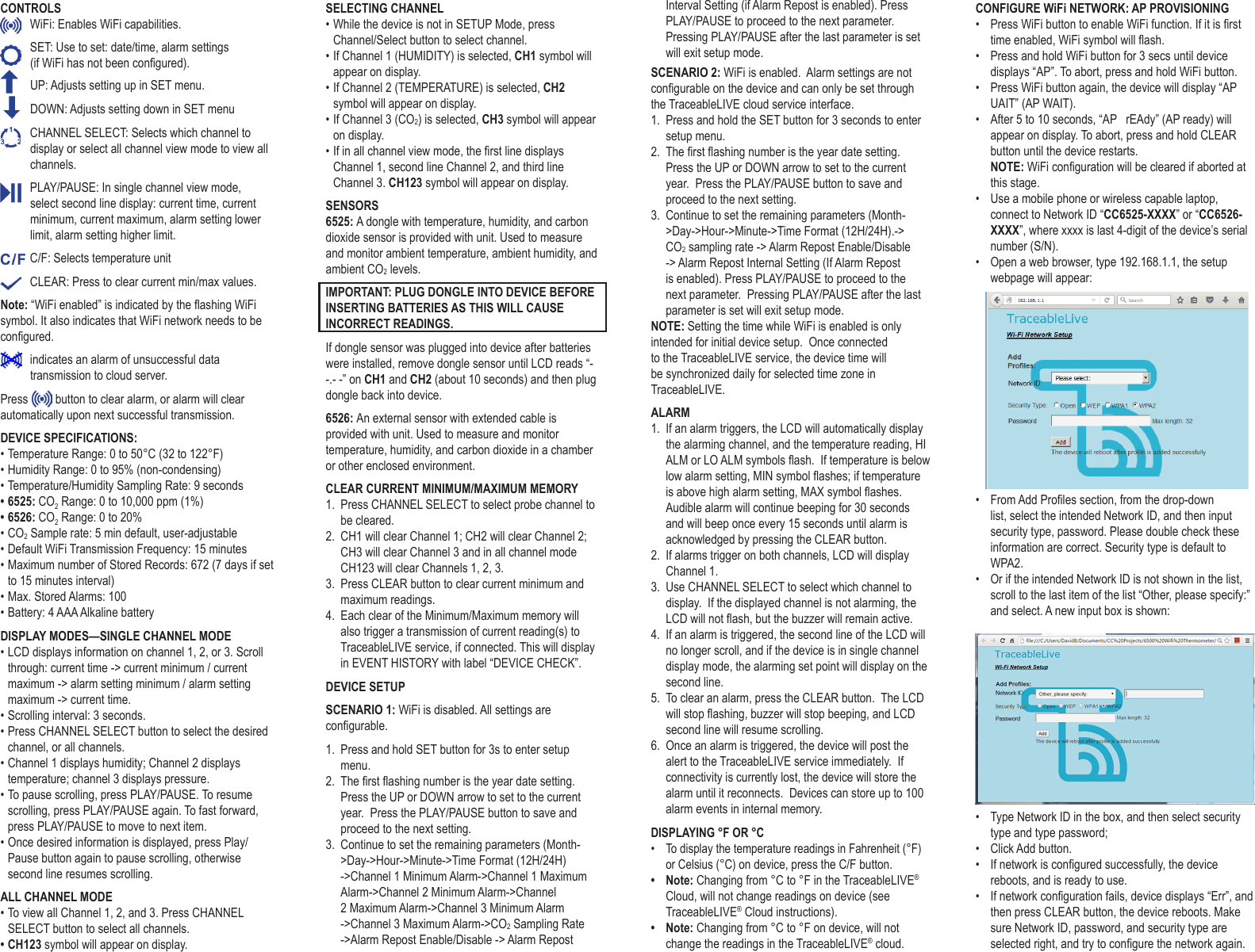 CONTROLS  WiFi: Enables WiFi capabilities.   SET: Use to set: date/time, alarm settings  (if WiFi has not been congured).   UP: Adjusts setting up in SET menu.    DOWN: Adjusts setting down in SET menu  CHANNEL SELECT: Selects which channel to display or select all channel view mode to view all channels.  PLAY/PAUSE: In single channel view mode, select second line display: current time, current minimum, current maximum, alarm setting lower limit, alarm setting higher limit.  C/F: Selects temperature unit  CLEAR: Press to clear current min/max values. Note: &ldquo;WiFi enabled&rdquo; is indicated by the ashing WiFi symbol. It also indicates that WiFi network needs to be congured.    indicates an alarm of unsuccessful data transmission to cloud server. Press   button to clear alarm, or alarm will clear automatically upon next successful transmission. DEVICE SPECIFICATIONS:&bull; Temperature Range: 0 to 50&deg;C (32 to 122&deg;F)&bull; Humidity Range: 0 to 95% (non-condensing)&bull; Temperature/Humidity Sampling Rate: 9 seconds&bull; 6525: CO2 Range: 0 to 10,000 ppm (1%)&bull; 6526: CO2 Range: 0 to 20%&bull; CO2 Sample rate: 5 min default, user-adjustable&bull; Default WiFi Transmission Frequency: 15 minutes&bull; Maximum number of Stored Records: 672 (7 days if set to 15 minutes interval)&bull; Max. Stored Alarms: 100&bull; Battery: 4 AAA Alkaline batteryDISPLAY MODES&mdash;SINGLE CHANNEL MODE&bull; LCD displays information on channel 1, 2, or 3. Scroll through: current time -> current minimum / current maximum -> alarm setting minimum / alarm setting maximum -> current time.&bull; Scrolling interval: 3 seconds.&bull; Press CHANNEL SELECT button to select the desired channel, or all channels.&bull; Channel 1 displays humidity; Channel 2 displays temperature; channel 3 displays pressure.&bull; To pause scrolling, press PLAY/PAUSE. To resume scrolling, press PLAY/PAUSE again. To fast forward, press PLAY/PAUSE to move to next item. &bull; Once desired information is displayed, press Play/Pause button again to pause scrolling, otherwise second line resumes scrolling.ALL CHANNEL MODE&bull; To view all Channel 1, 2, and 3. Press CHANNEL SELECT button to select all channels.&bull; CH123 symbol will appear on display.SELECTING CHANNEL&bull; While the device is not in SETUP Mode, press Channel/Select button to select channel. &bull; If Channel 1 (HUMIDITY) is selected, CH1 symbol will appear on display.&bull; If Channel 2 (TEMPERATURE) is selected, CH2 symbol will appear on display.&bull; If Channel 3 (CO2) is selected, CH3 symbol will appear on display.&bull; If in all channel view mode, the rst line displays Channel 1, second line Channel 2, and third line Channel 3. CH123 symbol will appear on display.SENSORS 6525: A dongle with temperature, humidity, and carbon dioxide sensor is provided with unit. Used to measure and monitor ambient temperature, ambient humidity, and ambient CO2 levels.IMPORTANT: PLUG DONGLE INTO DEVICE BEFORE INSERTING BATTERIES AS THIS WILL CAUSE INCORRECT READINGS.If dongle sensor was plugged into device after batteries were installed, remove dongle sensor until LCD reads &ldquo;- -.- -&rdquo; on CH1 and CH2 (about 10 seconds) and then plug dongle back into device.6526: An external sensor with extended cable is provided with unit. Used to measure and monitor temperature, humidity, and carbon dioxide in a chamber or other enclosed environment. CLEAR CURRENT MINIMUM/MAXIMUM MEMORY1.  Press CHANNEL SELECT to select probe channel to be cleared.2.  CH1 will clear Channel 1; CH2 will clear Channel 2; CH3 will clear Channel 3 and in all channel mode CH123 will clear Channels 1, 2, 3.3.  Press CLEAR button to clear current minimum and maximum readings.4.  Each clear of the Minimum/Maximum memory will also trigger a transmission of current reading(s) to TraceableLIVE service, if connected. This will display in EVENT HISTORY with label &ldquo;DEVICE CHECK&rdquo;.DEVICE SETUPSCENARIO 1: WiFi is disabled. All settings are congurable.1.  Press and hold SET button for 3s to enter setup menu.2.  The rst ashing number is the year date setting.  Press the UP or DOWN arrow to set to the current year.  Press the PLAY/PAUSE button to save and proceed to the next setting.3.  Continue to set the remaining parameters (Month->Day->Hour->Minute->Time Format (12H/24H) ->Channel 1 Minimum Alarm->Channel 1 Maximum Alarm->Channel 2 Minimum Alarm->Channel 2 Maximum Alarm->Channel 3 Minimum Alarm ->Channel 3 Maximum Alarm->CO2 Sampling Rate ->Alarm Repost Enable/Disable -> Alarm Repost Interval Setting (if Alarm Repost is enabled). Press PLAY/PAUSE to proceed to the next parameter. Pressing PLAY/PAUSE after the last parameter is set will exit setup mode.SCENARIO 2: WiFi is enabled.  Alarm settings are not congurable on the device and can only be set through the TraceableLIVE cloud service interface.1.  Press and hold the SET button for 3 seconds to enter setup menu.2.  The rst ashing number is the year date setting.  Press the UP or DOWN arrow to set to the current year.  Press the PLAY/PAUSE button to save and proceed to the next setting.3.  Continue to set the remaining parameters (Month->Day->Hour->Minute->Time Format (12H/24H).-> CO2 sampling rate -> Alarm Repost Enable/Disable -> Alarm Repost Internal Setting (If Alarm Repost is enabled). Press PLAY/PAUSE to proceed to the next parameter.  Pressing PLAY/PAUSE after the last parameter is set will exit setup mode.NOTE: Setting the time while WiFi is enabled is only intended for initial device setup.  Once connected to the TraceableLIVE service, the device time will be synchronized daily for selected time zone in TraceableLIVE.ALARM1.  If an alarm triggers, the LCD will automatically display the alarming channel, and the temperature reading, HI ALM or LO ALM symbols ash.  If temperature is below low alarm setting, MIN symbol ashes; if temperature is above high alarm setting, MAX symbol ashes. Audible alarm will continue beeping for 30 seconds and will beep once every 15 seconds until alarm is acknowledged by pressing the CLEAR button.2.  If alarms trigger on both channels, LCD will display Channel 1.3.  Use CHANNEL SELECT to select which channel to display.  If the displayed channel is not alarming, the LCD will not ash, but the buzzer will remain active.4.  If an alarm is triggered, the second line of the LCD will no longer scroll, and if the device is in single channel display mode, the alarming set point will display on the second line.5.  To clear an alarm, press the CLEAR button.  The LCD will stop ashing, buzzer will stop beeping, and LCD second line will resume scrolling.6.  Once an alarm is triggered, the device will post the alert to the TraceableLIVE service immediately.  If connectivity is currently lost, the device will store the alarm until it reconnects.  Devices can store up to 100 alarm events in internal memory.DISPLAYING &deg;F OR &deg;C&bull;  To display the temperature readings in Fahrenheit (&deg;F) or Celsius (&deg;C) on device, press the C/F button. &bull;  Note: Changing from &deg;C to &deg;F in the TraceableLIVE&reg; Cloud, will not change readings on device (see TraceableLIVE&reg; Cloud instructions).&bull;  Note: Changing from &deg;C to &deg;F on device, will not change the readings in the TraceableLIVE&reg; cloud.CONFIGURE WiFi NETWORK: AP PROVISIONING&bull;  Press WiFi button to enable WiFi function. If it is rst time enabled, WiFi symbol will ash. &bull;  Press and hold WiFi button for 3 secs until device displays &ldquo;AP&rdquo;. To abort, press and hold WiFi button.&bull;  Press WiFi button again, the device will display &ldquo;AP UAIT&rdquo; (AP WAIT). &bull;  After 5 to 10 seconds, &ldquo;AP   rEAdy&rdquo; (AP ready) will appear on display. To abort, press and hold CLEAR button until the device restarts.NOTE: WiFi conguration will be cleared if aborted at this stage.&bull;  Use a mobile phone or wireless capable laptop, connect to Network ID &ldquo;CC6525-XXXX&rdquo; or &ldquo;CC6526-XXXX&rdquo;, where xxxx is last 4-digit of the device&rsquo;s serial number (S/N).&bull;  Open a web browser, type 192.168.1.1, the setup webpage will appear:&bull;  From Add Proles section, from the drop-down list, select the intended Network ID, and then input security type, password. Please double check these information are correct. Security type is default to WPA2.&bull;  Or if the intended Network ID is not shown in the list, scroll to the last item of the list &ldquo;Other, please specify:&rdquo; and select. A new input box is shown: &bull;  Type Network ID in the box, and then select security type and type password;&bull;  Click Add button.&bull;  If network is congured successfully, the device reboots, and is ready to use.&bull;  If network conguration fails, device displays &ldquo;Err&rdquo;, and then press CLEAR button, the device reboots. Make sure Network ID, password, and security type are selected right, and try to congure the network again.