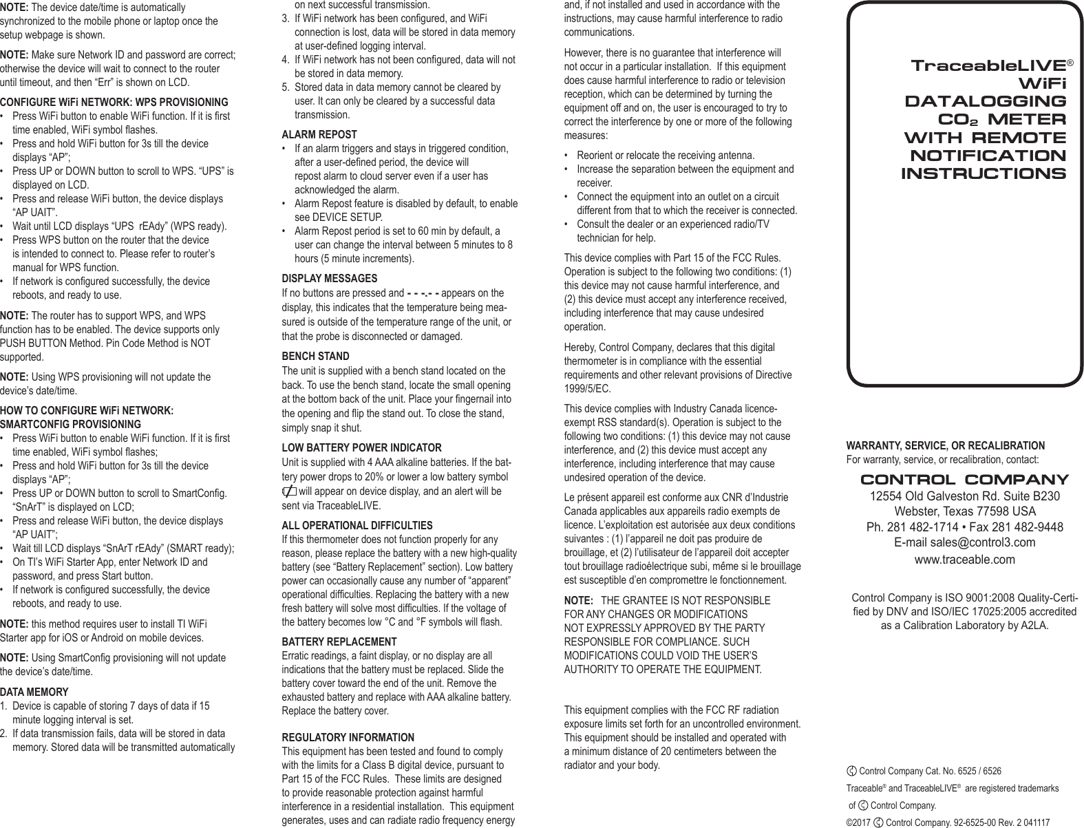 TraceableLIVEWiFi  DATALOGGING CO2 METERWITH REMOTE NOTIFICATIONINSTRUCTIONS&reg;NOTE: The device date/time is automatically synchronized to the mobile phone or laptop once the setup webpage is shown.NOTE: Make sure Network ID and password are correct; otherwise the device will wait to connect to the router until timeout, and then &ldquo;Err&rdquo; is shown on LCD. CONFIGURE WiFi NETWORK: WPS PROVISIONING&bull;  Press WiFi button to enable WiFi function. If it is rst time enabled, WiFi symbol ashes.&bull;  Press and hold WiFi button for 3s till the device displays &ldquo;AP&rdquo;;&bull;  Press UP or DOWN button to scroll to WPS. &ldquo;UPS&rdquo; is displayed on LCD.&bull;  Press and release WiFi button, the device displays &ldquo;AP UAIT&rdquo;.&bull;  Wait until LCD displays &ldquo;UPS  rEAdy&rdquo; (WPS ready).&bull;  Press WPS button on the router that the device is intended to connect to. Please refer to router&rsquo;s manual for WPS function.&bull;  If network is congured successfully, the device reboots, and ready to use.NOTE: The router has to support WPS, and WPS function has to be enabled. The device supports only PUSH BUTTON Method. Pin Code Method is NOT supported.NOTE: Using WPS provisioning will not update the device&rsquo;s date/time.HOW TO CONFIGURE WiFi NETWORK: SMARTCONFIG PROVISIONING&bull;  Press WiFi button to enable WiFi function. If it is rst time enabled, WiFi symbol ashes;&bull;  Press and hold WiFi button for 3s till the device displays &ldquo;AP&rdquo;;&bull;  Press UP or DOWN button to scroll to SmartCong. &ldquo;SnArT&rdquo; is displayed on LCD;&bull;  Press and release WiFi button, the device displays &ldquo;AP UAIT&rdquo;;&bull;  Wait till LCD displays &ldquo;SnArT rEAdy&rdquo; (SMART ready);&bull;  On TI&rsquo;s WiFi Starter App, enter Network ID and password, and press Start button.&bull;  If network is congured successfully, the device reboots, and ready to use.NOTE: this method requires user to install TI WiFi Starter app for iOS or Android on mobile devices.NOTE: Using SmartCong provisioning will not update the device&rsquo;s date/time.DATA MEMORY1.  Device is capable of storing 7 days of data if 15 minute logging interval is set.2.  If data transmission fails, data will be stored in data memory. Stored data will be transmitted automatically WARRANTY, SERVICE, OR RECALIBRATIONFor warranty, service, or recalibration, contact:CONTROL COMPANY12554 Old Galveston Rd. Suite B230Webster, Texas 77598 USAPh. 281 482-1714 &bull; Fax 281 482-9448E-mail sales@control3.com www.traceable.comControl Company is ISO 9001:2008 Quality-Certi-ed by DNV and ISO/IEC 17025:2005 accredited as a Calibration Laboratory by A2LA. Control Company Cat. No. 6525 / 6526Traceable&reg; and TraceableLIVE&reg;  are registered trademarks  of   Control Company.&copy;2017   Control Company. 92-6525-00 Rev. 2 041117on next successful transmission.3.  If WiFi network has been congured, and WiFi connection is lost, data will be stored in data memory at user-dened logging interval.4.  If WiFi network has not been congured, data will not be stored in data memory.5.  Stored data in data memory cannot be cleared by user. It can only be cleared by a successful data transmission.ALARM REPOST&bull;  If an alarm triggers and stays in triggered condition, after a user-dened period, the device will repost alarm to cloud server even if a user has acknowledged the alarm.&bull;  Alarm Repost feature is disabled by default, to enable see DEVICE SETUP.&bull;  Alarm Repost period is set to 60 min by default, a user can change the interval between 5 minutes to 8 hours (5 minute increments).DISPLAY MESSAGESIf no buttons are pressed and - - -.- - appears on the display, this indicates that the temperature being mea-sured is outside of the temperature range of the unit, or that the probe is disconnected or damaged.BENCH STANDThe unit is supplied with a bench stand located on the back. To use the bench stand, locate the small opening at the bottom back of the unit. Place your ngernail into the opening and ip the stand out. To close the stand, simply snap it shut.LOW BATTERY POWER INDICATORUnit is supplied with 4 AAA alkaline batteries. If the bat-tery power drops to 20% or lower a low battery symbol  will appear on device display, and an alert will be sent via TraceableLIVE. ALL OPERATIONAL DIFFICULTIESIf this thermometer does not function properly for any reason, please replace the battery with a new high-quality battery (see &ldquo;Battery Replacement&rdquo; section). Low battery power can occasionally cause any number of &ldquo;apparent&rdquo; operational difculties. Replacing the battery with a new fresh battery will solve most difculties. If the voltage of the battery becomes low &deg;C and &deg;F symbols will ash.BATTERY REPLACEMENTErratic readings, a faint display, or no display are all indications that the battery must be replaced. Slide the battery cover toward the end of the unit. Remove the exhausted battery and replace with AAA alkaline battery. Replace the battery cover.REGULATORY INFORMATIONThis equipment has been tested and found to comply with the limits for a Class B digital device, pursuant to Part 15 of the FCC Rules.  These limits are designed to provide reasonable protection against harmful interference in a residential installation.  This equipment generates, uses and can radiate radio frequency energy and, if not installed and used in accordance with the instructions, may cause harmful interference to radio communications.However, there is no guarantee that interference will not occur in a particular installation.  If this equipment does cause harmful interference to radio or television reception, which can be determined by turning the equipment off and on, the user is encouraged to try to correct the interference by one or more of the following measures:&bull;  Reorient or relocate the receiving antenna.&bull;  Increase the separation between the equipment and receiver.&bull;  Connect the equipment into an outlet on a circuit different from that to which the receiver is connected.&bull;  Consult the dealer or an experienced radio/TV technician for help.This device complies with Part 15 of the FCC Rules. Operation is subject to the following two conditions: (1) this device may not cause harmful interference, and (2) this device must accept any interference received, including interference that may cause undesired operation.Hereby, Control Company, declares that this digital thermometer is in compliance with the essential requirements and other relevant provisions of Directive 1999/5/EC.This device complies with Industry Canada licence-exempt RSS standard(s). Operation is subject to the following two conditions: (1) this device may not cause interference, and (2) this device must accept any interference, including interference that may cause undesired operation of the device.Le pr&eacute;sent appareil est conforme aux CNR d&rsquo;Industrie Canada applicables aux appareils radio exempts de licence. L&rsquo;exploitation est autoris&eacute;e aux deux conditions suivantes : (1) l&rsquo;appareil ne doit pas produire de brouillage, et (2) l&rsquo;utilisateur de l&rsquo;appareil doit accepter tout brouillage radio&eacute;lectrique subi, m&ecirc;me si le brouillage est susceptible d&rsquo;en compromettre le fonctionnement.NOTE:   THE GRANTEE IS NOT RESPONSIBLE FOR ANY CHANGES OR MODIFICATIONS NOT EXPRESSLY APPROVED BY THE PARTY RESPONSIBLE FOR COMPLIANCE. SUCH MODIFICATIONS COULD VOID THE USER&rsquo;S AUTHORITY TO OPERATE THE EQUIPMENT.This equipment complies with the FCC RF radiation exposure limits set forth for an uncontrolled environment. This equipment should be installed and operated with a minimum distance of 20 centimeters between the radiator and your body.