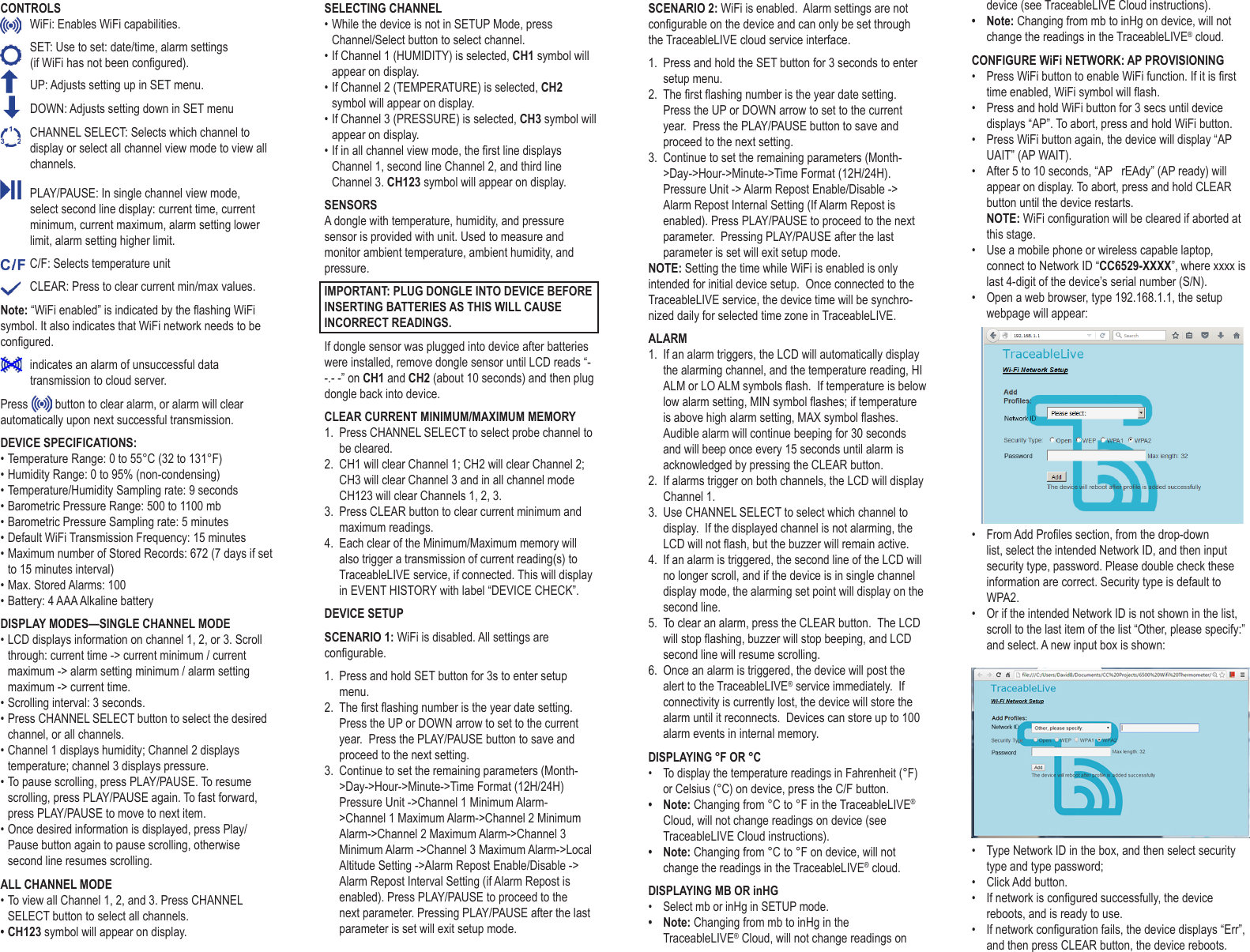 CONTROLS  WiFi: Enables WiFi capabilities.   SET: Use to set: date/time, alarm settings  (if WiFi has not been congured).   UP: Adjusts setting up in SET menu.    DOWN: Adjusts setting down in SET menu  CHANNEL SELECT: Selects which channel to display or select all channel view mode to view all channels.  PLAY/PAUSE: In single channel view mode, select second line display: current time, current minimum, current maximum, alarm setting lower limit, alarm setting higher limit.  C/F: Selects temperature unit  CLEAR: Press to clear current min/max values. Note: &ldquo;WiFi enabled&rdquo; is indicated by the ashing WiFi symbol. It also indicates that WiFi network needs to be congured.   indicates an alarm of unsuccessful data transmission to cloud server. Press   button to clear alarm, or alarm will clear automatically upon next successful transmission. DEVICE SPECIFICATIONS:&bull; Temperature Range: 0 to 55&deg;C (32 to 131&deg;F)&bull; Humidity Range: 0 to 95% (non-condensing)&bull; Temperature/Humidity Sampling rate: 9 seconds&bull; Barometric Pressure Range: 500 to 1100 mb&bull; Barometric Pressure Sampling rate: 5 minutes&bull; Default WiFi Transmission Frequency: 15 minutes&bull; Maximum number of Stored Records: 672 (7 days if set to 15 minutes interval)&bull; Max. Stored Alarms: 100&bull; Battery: 4 AAA Alkaline batteryDISPLAY MODES&mdash;SINGLE CHANNEL MODE&bull; LCD displays information on channel 1, 2, or 3. Scroll through: current time -> current minimum / current maximum -> alarm setting minimum / alarm setting maximum -> current time.&bull; Scrolling interval: 3 seconds.&bull; Press CHANNEL SELECT button to select the desired channel, or all channels.&bull; Channel 1 displays humidity; Channel 2 displays temperature; channel 3 displays pressure.&bull; To pause scrolling, press PLAY/PAUSE. To resume scrolling, press PLAY/PAUSE again. To fast forward, press PLAY/PAUSE to move to next item. &bull; Once desired information is displayed, press Play/Pause button again to pause scrolling, otherwise second line resumes scrolling.ALL CHANNEL MODE&bull; To view all Channel 1, 2, and 3. Press CHANNEL SELECT button to select all channels.&bull; CH123 symbol will appear on display.SELECTING CHANNEL&bull; While the device is not in SETUP Mode, press Channel/Select button to select channel. &bull; If Channel 1 (HUMIDITY) is selected, CH1 symbol will appear on display.&bull; If Channel 2 (TEMPERATURE) is selected, CH2 symbol will appear on display.&bull; If Channel 3 (PRESSURE) is selected, CH3 symbol will appear on display.&bull; If in all channel view mode, the rst line displays Channel 1, second line Channel 2, and third line Channel 3. CH123 symbol will appear on display.SENSORS A dongle with temperature, humidity, and pressure sensor is provided with unit. Used to measure and monitor ambient temperature, ambient humidity, and pressure.IMPORTANT: PLUG DONGLE INTO DEVICE BEFORE INSERTING BATTERIES AS THIS WILL CAUSE INCORRECT READINGS.If dongle sensor was plugged into device after batteries were installed, remove dongle sensor until LCD reads &ldquo;- -.- -&rdquo; on CH1 and CH2 (about 10 seconds) and then plug dongle back into device.CLEAR CURRENT MINIMUM/MAXIMUM MEMORY1.  Press CHANNEL SELECT to select probe channel to be cleared.2.  CH1 will clear Channel 1; CH2 will clear Channel 2; CH3 will clear Channel 3 and in all channel mode CH123 will clear Channels 1, 2, 3.3.  Press CLEAR button to clear current minimum and maximum readings. 4.  Each clear of the Minimum/Maximum memory will also trigger a transmission of current reading(s) to TraceableLIVE service, if connected. This will display in EVENT HISTORY with label &ldquo;DEVICE CHECK&rdquo;.DEVICE SETUPSCENARIO 1: WiFi is disabled. All settings are congurable.1.  Press and hold SET button for 3s to enter setup menu.2.  The rst ashing number is the year date setting.  Press the UP or DOWN arrow to set to the current year.  Press the PLAY/PAUSE button to save and proceed to the next setting.3.  Continue to set the remaining parameters (Month->Day->Hour->Minute->Time Format (12H/24H) Pressure Unit ->Channel 1 Minimum Alarm->Channel 1 Maximum Alarm->Channel 2 Minimum Alarm->Channel 2 Maximum Alarm->Channel 3 Minimum Alarm ->Channel 3 Maximum Alarm->Local Altitude Setting ->Alarm Repost Enable/Disable -> Alarm Repost Interval Setting (if Alarm Repost is enabled). Press PLAY/PAUSE to proceed to the next parameter. Pressing PLAY/PAUSE after the last parameter is set will exit setup mode.SCENARIO 2: WiFi is enabled.  Alarm settings are not congurable on the device and can only be set through the TraceableLIVE cloud service interface.1.  Press and hold the SET button for 3 seconds to enter setup menu.2.  The rst ashing number is the year date setting.  Press the UP or DOWN arrow to set to the current year.  Press the PLAY/PAUSE button to save and proceed to the next setting.3.  Continue to set the remaining parameters (Month->Day->Hour->Minute->Time Format (12H/24H).  Pressure Unit -> Alarm Repost Enable/Disable -> Alarm Repost Internal Setting (If Alarm Repost is enabled). Press PLAY/PAUSE to proceed to the next parameter.  Pressing PLAY/PAUSE after the last parameter is set will exit setup mode.NOTE: Setting the time while WiFi is enabled is only intended for initial device setup.  Once connected to the TraceableLIVE service, the device time will be synchro-nized daily for selected time zone in TraceableLIVE.ALARM1.  If an alarm triggers, the LCD will automatically display the alarming channel, and the temperature reading, HI ALM or LO ALM symbols ash.  If temperature is below low alarm setting, MIN symbol ashes; if temperature is above high alarm setting, MAX symbol ashes. Audible alarm will continue beeping for 30 seconds and will beep once every 15 seconds until alarm is acknowledged by pressing the CLEAR button.2.  If alarms trigger on both channels, the LCD will display Channel 1.3.  Use CHANNEL SELECT to select which channel to display.  If the displayed channel is not alarming, the LCD will not ash, but the buzzer will remain active.4.  If an alarm is triggered, the second line of the LCD will no longer scroll, and if the device is in single channel display mode, the alarming set point will display on the second line.5.  To clear an alarm, press the CLEAR button.  The LCD will stop ashing, buzzer will stop beeping, and LCD second line will resume scrolling.6.  Once an alarm is triggered, the device will post the alert to the TraceableLIVE&reg; service immediately.  If connectivity is currently lost, the device will store the alarm until it reconnects.  Devices can store up to 100 alarm events in internal memory.DISPLAYING &deg;F OR &deg;C&bull;  To display the temperature readings in Fahrenheit (&deg;F) or Celsius (&deg;C) on device, press the C/F button. &bull;  Note: Changing from &deg;C to &deg;F in the TraceableLIVE&reg; Cloud, will not change readings on device (see TraceableLIVE Cloud instructions).&bull;  Note: Changing from &deg;C to &deg;F on device, will not change the readings in the TraceableLIVE&reg; cloud.DISPLAYING MB OR inHG&bull;  Select mb or inHg in SETUP mode.&bull;  Note: Changing from mb to inHg in the TraceableLIVE&reg; Cloud, will not change readings on device (see TraceableLIVE Cloud instructions).&bull;  Note: Changing from mb to inHg on device, will not change the readings in the TraceableLIVE&reg; cloud.CONFIGURE WiFi NETWORK: AP PROVISIONING&bull;  Press WiFi button to enable WiFi function. If it is rst time enabled, WiFi symbol will ash. &bull;  Press and hold WiFi button for 3 secs until device displays &ldquo;AP&rdquo;. To abort, press and hold WiFi button.&bull;  Press WiFi button again, the device will display &ldquo;AP UAIT&rdquo; (AP WAIT). &bull;  After 5 to 10 seconds, &ldquo;AP   rEAdy&rdquo; (AP ready) will appear on display. To abort, press and hold CLEAR button until the device restarts.NOTE: WiFi conguration will be cleared if aborted at this stage.&bull;  Use a mobile phone or wireless capable laptop, connect to Network ID &ldquo;CC6529-XXXX&rdquo;, where xxxx is last 4-digit of the device&rsquo;s serial number (S/N).&bull;  Open a web browser, type 192.168.1.1, the setup webpage will appear:&bull;  From Add Proles section, from the drop-down list, select the intended Network ID, and then input security type, password. Please double check these information are correct. Security type is default to WPA2.&bull;  Or if the intended Network ID is not shown in the list, scroll to the last item of the list &ldquo;Other, please specify:&rdquo; and select. A new input box is shown: &bull;  Type Network ID in the box, and then select security type and type password;&bull;  Click Add button.&bull;  If network is congured successfully, the device reboots, and is ready to use.&bull;  If network conguration fails, the device displays &ldquo;Err&rdquo;, and then press CLEAR button, the device reboots. 
