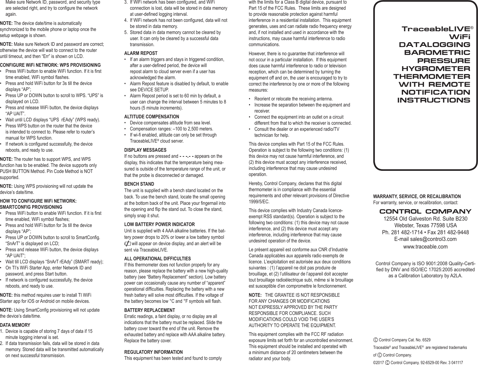 TraceableLIVEWiFi  DATALOGGING BAROMETRIC PRESSUREHYGROMETER THERMOMETER WITH REMOTE NOTIFICATIONINSTRUCTIONS&reg;Make sure Network ID, password, and security type are selected right, and try to congure the network again.NOTE: The device date/time is automatically synchronized to the mobile phone or laptop once the setup webpage is shown.NOTE: Make sure Network ID and password are correct; otherwise the device will wait to connect to the router until timeout, and then &ldquo;Err&rdquo; is shown on LCD. CONFIGURE WiFi NETWORK: WPS PROVISIONING&bull;  Press WiFi button to enable WiFi function. If it is rst time enabled, WiFi symbol ashes.&bull;  Press and hold WiFi button for 3s till the device displays &ldquo;AP&rdquo;;&bull;  Press UP or DOWN button to scroll to WPS. &ldquo;UPS&rdquo; is displayed on LCD.&bull;  Press and release WiFi button, the device displays &ldquo;AP UAIT&rdquo;.&bull;  Wait until LCD displays &ldquo;UPS  rEAdy&rdquo; (WPS ready).&bull;  Press WPS button on the router that the device is intended to connect to. Please refer to router&rsquo;s manual for WPS function.&bull;  If network is congured successfully, the device reboots, and ready to use.NOTE: The router has to support WPS, and WPS function has to be enabled. The device supports only PUSH BUTTON Method. Pin Code Method is NOT supported.NOTE: Using WPS provisioning will not update the device&rsquo;s date/time.HOW TO CONFIGURE WiFi NETWORK: SMARTCONFIG PROVISIONING&bull;  Press WiFi button to enable WiFi function. If it is rst time enabled, WiFi symbol ashes;&bull;  Press and hold WiFi button for 3s till the device displays &ldquo;AP&rdquo;;&bull;  Press UP or DOWN button to scroll to SmartCong. &ldquo;SnArT&rdquo; is displayed on LCD;&bull;  Press and release WiFi button, the device displays &ldquo;AP UAIT&rdquo;;&bull;  Wait till LCD displays &ldquo;SnArT rEAdy&rdquo; (SMART ready);&bull;  On TI&rsquo;s WiFi Starter App, enter Network ID and password, and press Start button.&bull;  If network is congured successfully, the device reboots, and ready to use.NOTE: this method requires user to install TI WiFi Starter app for iOS or Android on mobile devices.NOTE: Using SmartCong provisioning will not update the device&rsquo;s date/time.DATA MEMORY1.  Device is capable of storing 7 days of data if 15 minute logging interval is set.2.  If data transmission fails, data will be stored in data memory. Stored data will be transmitted automatically on next successful transmission.WARRANTY, SERVICE, OR RECALIBRATIONFor warranty, service, or recalibration, contact:CONTROL COMPANY12554 Old Galveston Rd. Suite B230Webster, Texas 77598 USAPh. 281 482-1714 &bull; Fax 281 482-9448E-mail sales@control3.com www.traceable.comControl Company is ISO 9001:2008 Quality-Certi-ed by DNV and ISO/IEC 17025:2005 accredited as a Calibration Laboratory by A2LA. Control Company Cat. No. 6529Traceable&reg; and TraceableLIVE&reg;  are registered trademarks of   Control Company.&copy;2017   Control Company. 92-6529-00 Rev. 3 0411173.  If WiFi network has been congured, and WiFi connection is lost, data will be stored in data memory at user-dened logging interval.4.  If WiFi network has not been congured, data will not be stored in data memory.5.  Stored data in data memory cannot be cleared by user. It can only be cleared by a successful data transmission.ALARM REPOST&bull;  If an alarm triggers and stays in triggered condition, after a user-dened period, the device will repost alarm to cloud server even if a user has acknowledged the alarm.&bull;  Alarm Repost feature is disabled by default, to enable see DEVICE SETUP.&bull;  Alarm Repost period is set to 60 min by default, a user can change the interval between 5 minutes to 8 hours (5 minute increments).ALTITUDE COMPENSATION&bull;  Device compensates altitude from sea level.&bull;  Compensation ranges: &ndash;100 to 2,500 meters.&bull;  If wi- enabled, altitude can only be set through TraceableLIVE&reg; cloud server.DISPLAY MESSAGESIf no buttons are pressed and - - -.- - appears on the display, this indicates that the temperature being mea-sured is outside of the temperature range of the unit, or that the probe is disconnected or damaged.BENCH STANDThe unit is supplied with a bench stand located on the back. To use the bench stand, locate the small opening at the bottom back of the unit. Place your ngernail into the opening and ip the stand out. To close the stand, simply snap it shut.LOW BATTERY POWER INDICATORUnit is supplied with 4 AAA alkaline batteries. If the bat-tery power drops to 20% or lower a low battery symbol  will appear on device display, and an alert will be sent via TraceableLIVE. ALL OPERATIONAL DIFFICULTIESIf this thermometer does not function properly for any reason, please replace the battery with a new high-quality battery (see &ldquo;Battery Replacement&rdquo; section). Low battery power can occasionally cause any number of &ldquo;apparent&rdquo; operational difculties. Replacing the battery with a new fresh battery will solve most difculties. If the voltage of the battery becomes low &deg;C and &deg;F symbols will ash.BATTERY REPLACEMENTErratic readings, a faint display, or no display are all indications that the battery must be replaced. Slide the battery cover toward the end of the unit. Remove the exhausted battery and replace with AAA alkaline battery. Replace the battery cover.REGULATORY INFORMATIONThis equipment has been tested and found to comply with the limits for a Class B digital device, pursuant to Part 15 of the FCC Rules.  These limits are designed to provide reasonable protection against harmful interference in a residential installation.  This equipment generates, uses and can radiate radio frequency energy and, if not installed and used in accordance with the instructions, may cause harmful interference to radio communications.However, there is no guarantee that interference will not occur in a particular installation.  If this equipment does cause harmful interference to radio or television reception, which can be determined by turning the equipment off and on, the user is encouraged to try to correct the interference by one or more of the following measures:&bull;  Reorient or relocate the receiving antenna.&bull;  Increase the separation between the equipment and receiver.&bull;  Connect the equipment into an outlet on a circuit different from that to which the receiver is connected.&bull;  Consult the dealer or an experienced radio/TV technician for help.This device complies with Part 15 of the FCC Rules. Operation is subject to the following two conditions: (1) this device may not cause harmful interference, and (2) this device must accept any interference received, including interference that may cause undesired operation.Hereby, Control Company, declares that this digital thermometer is in compliance with the essential requirements and other relevant provisions of Directive 1999/5/EC.This device complies with Industry Canada licence-exempt RSS standard(s). Operation is subject to the following two conditions: (1) this device may not cause interference, and (2) this device must accept any interference, including interference that may cause undesired operation of the device.Le pr&eacute;sent appareil est conforme aux CNR d&rsquo;Industrie Canada applicables aux appareils radio exempts de licence. L&rsquo;exploitation est autoris&eacute;e aux deux conditions suivantes : (1) l&rsquo;appareil ne doit pas produire de brouillage, et (2) l&rsquo;utilisateur de l&rsquo;appareil doit accepter tout brouillage radio&eacute;lectrique subi, m&ecirc;me si le brouillage est susceptible d&rsquo;en compromettre le fonctionnement.NOTE:   THE GRANTEE IS NOT RESPONSIBLE FOR ANY CHANGES OR MODIFICATIONS NOT EXPRESSLY APPROVED BY THE PARTY RESPONSIBLE FOR COMPLIANCE. SUCH MODIFICATIONS COULD VOID THE USER&rsquo;S AUTHORITY TO OPERATE THE EQUIPMENT.This equipment complies with the FCC RF radiation exposure limits set forth for an uncontrolled environment. This equipment should be installed and operated with a minimum distance of 20 centimeters between the radiator and your body.
