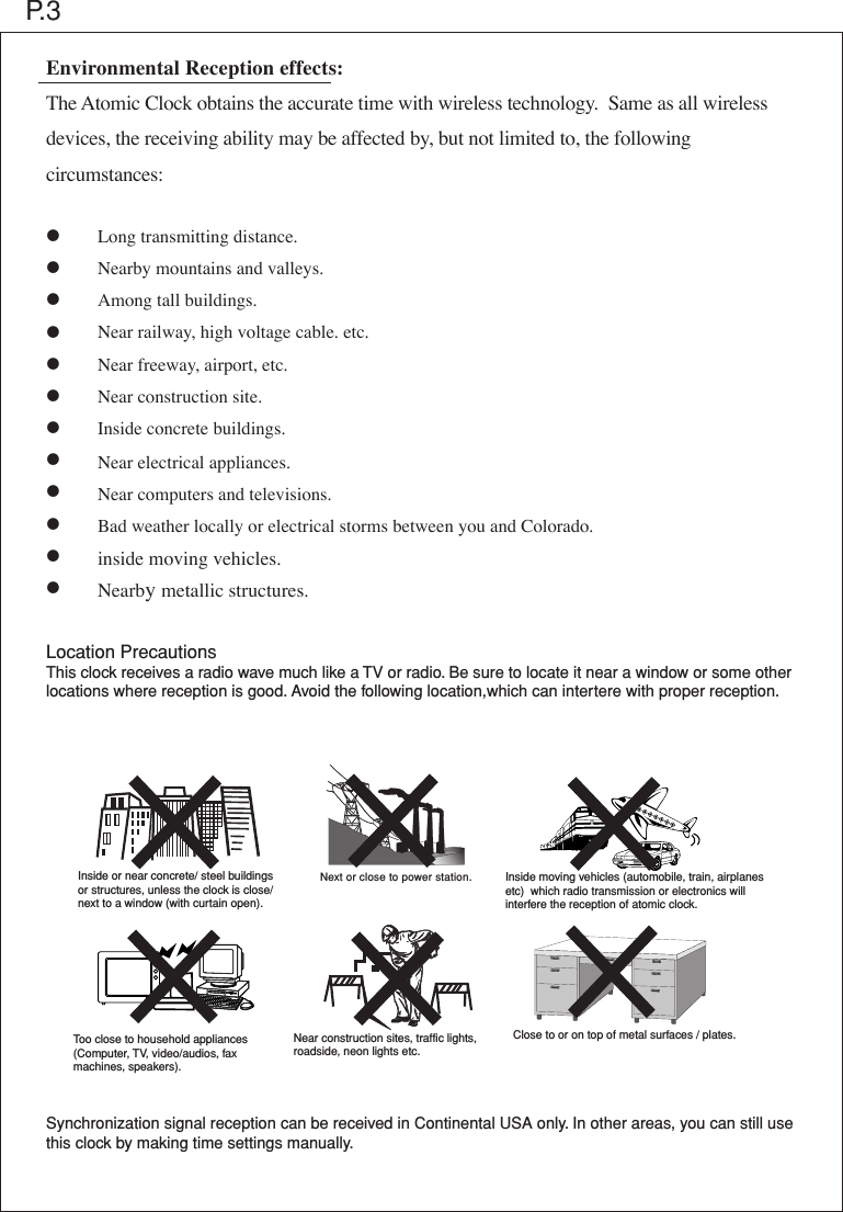 Inside or near concrete/ steel buildingsor structures, unless the clock is close/ next to a window (with curtain open).Too close to household appliances (Computer, TV, video/audios, faxmachines, speakers). Near construction sites, traffic lights, roadside, neon lights etc.Inside moving vehicles (automobile, train, airplanes etc)  which radio transmission or electronics will interfere the reception of atomic clock.Next or close to power station.Environmental Reception effects:The Atomic Clock obtains the accurate time with wireless technology.  Same as all wireless devices, the receiving ability may be affected by, but not limited to, the following circumstances:  &bull;      Long transmitting distance. &bull;      Nearby mountains and valleys.&bull;      Among tall buildings.&bull;      Near railway, high voltage cable. etc.&bull;      Near freeway, airport, etc.&bull;      Near construction site.&bull;      Inside concrete buildings.&bull;      Near electrical appliances.&bull;      Near computers and televisions.&bull;      Bad weather locally or electrical storms between you and Colorado.&bull;      inside moving vehicles.&bull;      Nearby metallic structures.Location PrecautionsThis clock receives a radio wave much like a TV or radio. Be sure to locate it near a window or some other locations where reception is good. Avoid the following location,which can intertere with proper reception.Synchronization signal reception can be received in Continental USA only. In other areas, you can still use this clock by making time settings manually.  P.3Close to or on top of metal surfaces / plates.
