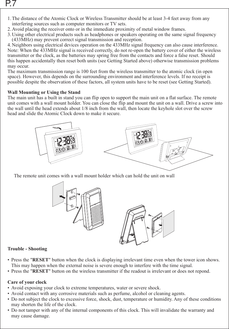 1.The distance of the Atomic Clock or Wireless Transmitter should be at least 3-4 feet away from any   interfering sources such as computer monitors or TV sets.2.Avoid placing the receiver onto or in the immediate proximity of metal window frames.3.Using other electrical products such as headphones or speakers operating on the same signal frequency  (433MHz) may prevent correct signal transmission and reception.4.Neighbors using electrical devices operation on the 433MHz signal frequency can also cause interference.Note: When the 433MHz signal is received correctly, do not re-open the battery cover of either the wireless transmitter or the clock, as the batteries may spring free from the contacts and force a false reset. Should this happen accidentally then reset both units (see Getting Started above) otherwise transmission problems may occur.The maximum transmission range is 100 feet from the wireless transmitter to the atomic clock (in open space). However, this depends on the surrounding environment and interference levels. If no receipt is possible despite the observation of these factors, all system units have to be reset (see Getting Started).Wall Mounting or Using the StandThe main unit has a built in stand you can flip open to support the main unit on a flat surface. The remote unit comes with a wall mount holder. You can close the flip and mount the unit on a wall. Drive a screw into the wall until the head extends about 1/8 inch from the wall, then locate the keyhole slot over the screw head and slide the Atomic Clock down to make it secure.Trouble - Shooting&bull; Press the "RESET" button when the clock is displaying irrelevant time even when the tower icon shows. This may happen when the external noise is severe enough to interfere with the time signal.&bull; Press the "RESET" button on the wireless transmitter if the readout is irrelevant or does not repond.Care of your clock&bull; Avoid exposing your clock to extreme temperatures, water or severe shock.&bull; Avoid contact with any corrosive materials such as perfume, alcohol or cleaning agents.&bull; Do not subject the clock to excessive force, shock, dust, temperature or humidity. Any of these conditions  may shorten the life of the clock.&bull; Do not tamper with any of the internal components of this clock. This will invalidate the warranty and  may cause damage.P.7The remote unit comes with a wall mount holder which can hold the unit on wall