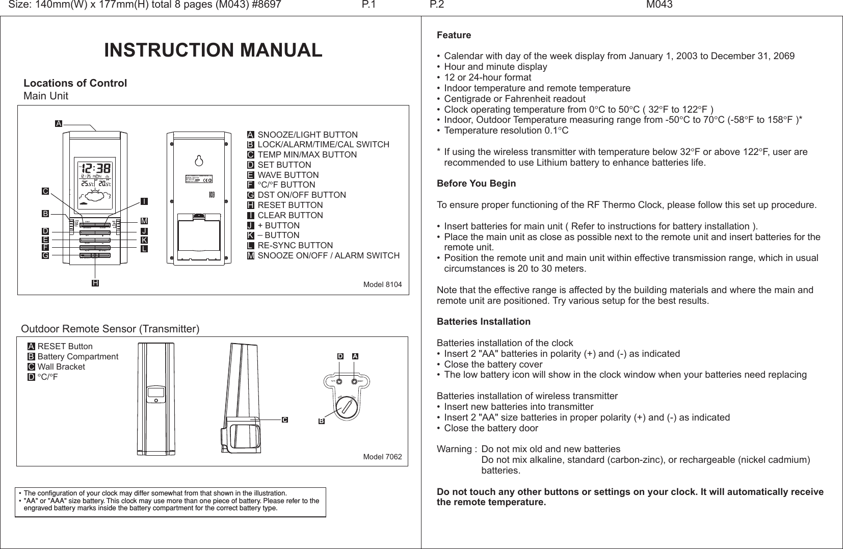 INSTRUCTION MANUALLocations of ControlMain UnitSNOOZE/LIGHT BUTTONLOCK/ALARM/TIME/CAL SWITCHTEMP MIN/MAX BUTTONSET BUTTONWAVE BUTTON&deg;C/&deg;F BUTTONDST ON/OFF BUTTONRESET BUTTONCLEAR BUTTON+ BUTTON_ BUTTONRE-SYNC BUTTONSNOOZE ON/OFF / ALARM SWITCHABCDEFGH IJKLMModel 8104Feature&bull; Calendar with day of the week display from January 1, 2003 to December 31, 2069&bull; Hour and minute display&bull; 12 or 24-hour format&bull; Indoor temperature and remote temperature&bull; Centigrade or Fahrenheit readout&bull; Clock operating temperature from 0&deg;C to 50&deg;C ( 32&deg;F to 122&deg;F )&bull; Indoor, Outdoor Temperature measuring range from -50&deg;C to 70&deg;C (-58&deg;F to 158&deg;F )*&bull; Temperature resolution 0.1&deg;C*If using the wireless transmitter with temperature below 32&deg;F or above 122&deg;F, user are   recommended to use Lithium battery to enhance batteries life.Before You BeginTo ensure proper functioning of the RF Thermo Clock, please follow this set up procedure.&bull; Insert batteries for main unit ( Refer to instructions for battery installation ).&bull; Place the main unit as close as possible next to the remote unit and insert batteries for the  remote unit.&bull; Position the remote unit and main unit within effective transmission range, which in usual  circumstances is 20 to 30 meters.Note that the effective range is affected by the building materials and where the main and remote unit are positioned. Try various setup for the best results.Batteries InstallationBatteries installation of the clock&bull; Insert 2 "AA" batteries in polarity (+) and (-) as indicated&bull; Close the battery cover&bull; The low battery icon will show in the clock window when your batteries need replacingBatteries installation of wireless transmitter&bull; Insert new batteries into transmitter&bull; Insert 2 "AA" size batteries in proper polarity (+) and (-) as indicated&bull; Close the battery doorWarning : Do not mix old and new batteries  Do not mix alkaline, standard (carbon-zinc), or rechargeable (nickel cadmium)    batteries.Do not touch any other buttons or settings on your clock. It will automatically receive the remote temperature.Size: 140mm(W) x 177mm(H) total 8 pages (M043) #8697 P.2 M043P.1&bull;The configuration of your clock may differ somewhat from that shown in the illustration.&bull;"AA" or "AAA" size battery. This clock may use more than one piece of battery. Please refer to the engraved battery marks inside the battery compartment for the correct battery type.CBIMJKLDEFGHARESET&deg;C/&deg;FLOCKOPENModel 7062RESET ButtonBattery CompartmentWall Bracket&deg;C/&deg;FABCDOutdoor Remote Sensor (Transmitter) ACBDELECTRONICS TOMORROW LTD.MODEL NO:8104DC 4X1.5VMADE IN CHINARESETWAVEC/  FCLEARMIN/MAXTEMPRE-SYNCDST ON/OFFSETFORECASTDAYDATEMONTHINDOOR  OUTDOOR  P M