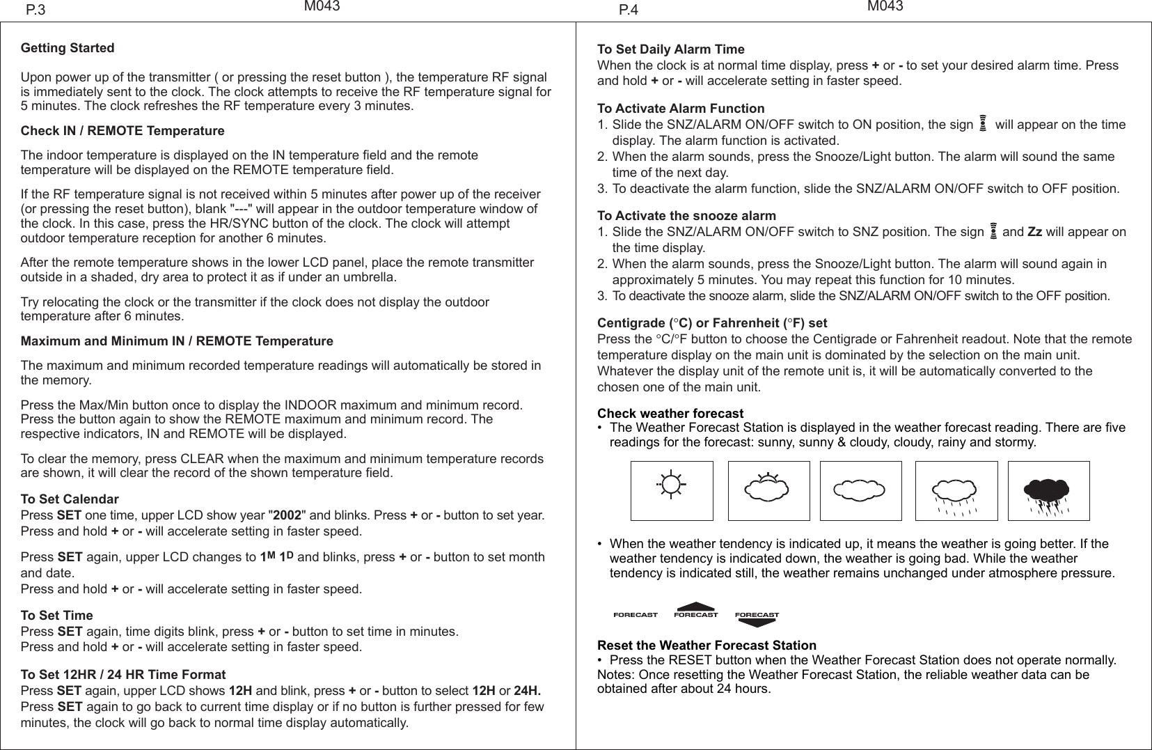 M043 M043Getting StartedUpon power up of the transmitter ( or pressing the reset button ), the temperature RF signal is immediately sent to the clock. The clock attempts to receive the RF temperature signal for 5 minutes. The clock refreshes the RF temperature every 3 minutes.Check IN / REMOTE TemperatureThe indoor temperature is displayed on the IN temperature field and the remote temperature will be displayed on the REMOTE temperature field.If the RF temperature signal is not received within 5 minutes after power up of the receiver (or pressing the reset button), blank "---" will appear in the outdoor temperature window of the clock. In this case, press the HR/SYNC button of the clock. The clock will attempt outdoor temperature reception for another 6 minutes.After the remote temperature shows in the lower LCD panel, place the remote transmitter outside in a shaded, dry area to protect it as if under an umbrella.Try relocating the clock or the transmitter if the clock does not display the outdoor temperature after 6 minutes.Maximum and Minimum IN / REMOTE TemperatureThe maximum and minimum recorded temperature readings will automatically be stored in the memory.Press the Max/Min button once to display the INDOOR maximum and minimum record. Press the button again to show the REMOTE maximum and minimum record. The respective indicators, IN and REMOTE will be displayed.To clear the memory, press CLEAR when the maximum and minimum temperature records are shown, it will clear the record of the shown temperature field.To Set CalendarPress SET one time, upper LCD show year "2002" and blinks. Press + or - button to set year. Press and hold + or - will accelerate setting in faster speed. Press SET again, upper LCD changes to 1M 1D and blinks, press + or - button to set month and date.Press and hold + or - will accelerate setting in faster speed.To Set TimePress SET again, time digits blink, press + or - button to set time in minutes. Press and hold + or - will accelerate setting in faster speed.To Set 12HR / 24 HR Time Format Press SET again, upper LCD shows 12H and blink, press + or - button to select 12H or 24H. Press SET again to go back to current time display or if no button is further pressed for few minutes, the clock will go back to normal time display automatically.To Set Daily Alarm Time When the clock is at normal time display, press + or - to set your desired alarm time. Press and hold + or - will accelerate setting in faster speed.To Activate Alarm Function1.Slide the SNZ/ALARM ON/OFF switch to ON position, the sign      will appear on the time  display. The alarm function is activated.2.When the alarm sounds, press the Snooze/Light button. The alarm will sound the same  time of the next day.3.To deactivate the alarm function, slide the SNZ/ALARM ON/OFF switch to OFF position.To Activate the snooze alarm1.Slide the SNZ/ALARM ON/OFF switch to SNZ position. The sign     and Zz will appear on  the time display. 2.When the alarm sounds, press the Snooze/Light button. The alarm will sound again in   approximately 5 minutes. You may repeat this function for 10 minutes.3. To deactivate the snooze alarm, slide the SNZ/ALARM ON/OFF switch to the OFF position.Centigrade (&deg;C) or Fahrenheit (&deg;F) setPress the &deg;C/&deg;F button to choose the Centigrade or Fahrenheit readout. Note that the remote temperature display on the main unit is dominated by the selection on the main unit. Whatever the display unit of the remote unit is, it will be automatically converted to the chosen one of the main unit.Check weather forecast&bull; The Weather Forecast Station is displayed in the weather forecast reading. There are five readings for the forecast: sunny, sunny &amp; cloudy, cloudy, rainy and stormy. &bull; When the weather tendency is indicated up, it means the weather is going better. If the weather tendency is indicated down, the weather is going bad. While the weather tendency is indicated still, the weather remains unchanged under atmosphere pressure.Reset the Weather Forecast Station&bull; Press the RESET button when the Weather Forecast Station does not operate normally.Notes: Once resetting the Weather Forecast Station, the reliable weather data can be obtained after about 24 hours.P.4P.3