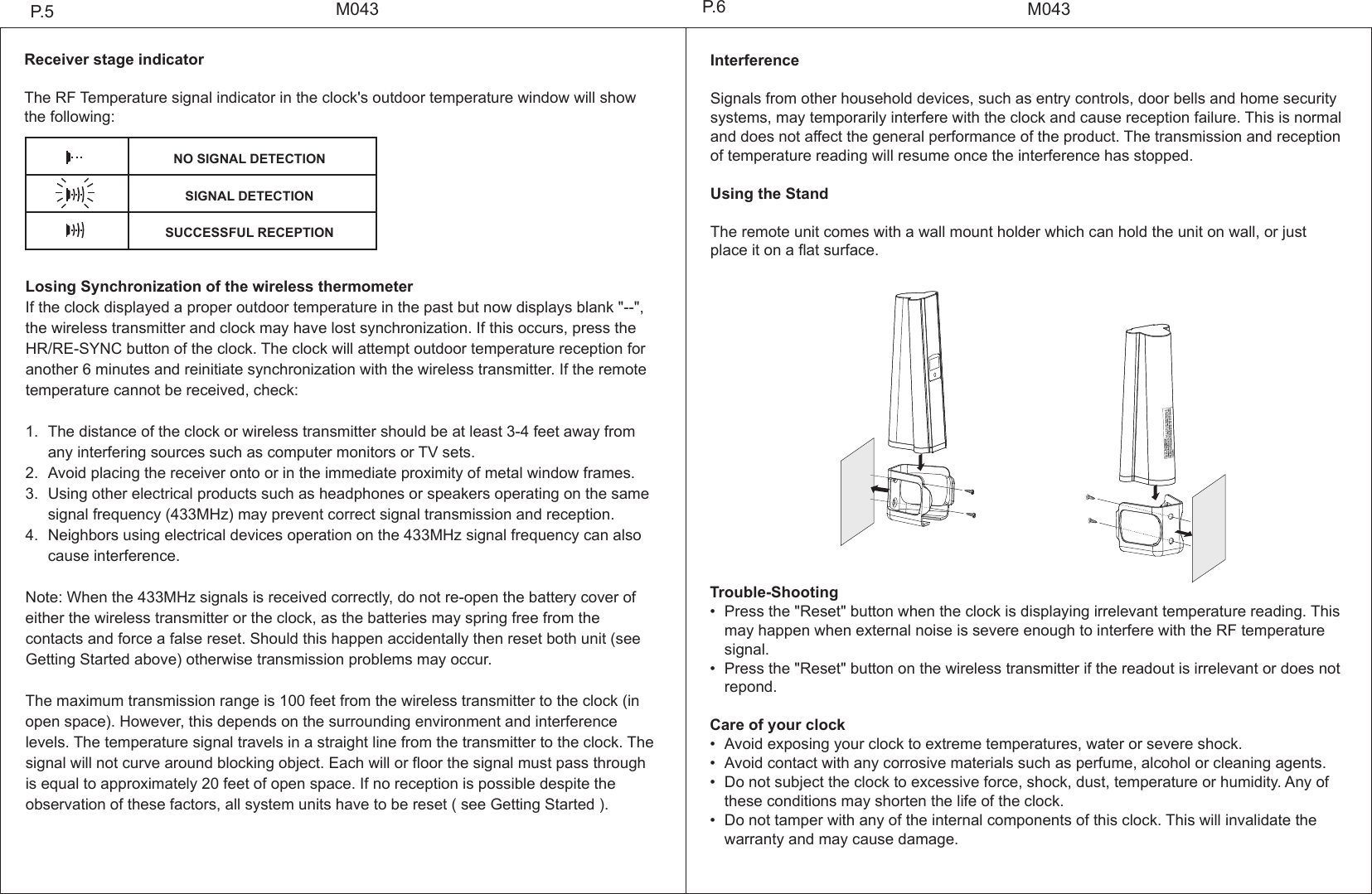 Trouble-Shooting&bull; Press the "Reset" button when the clock is displaying irrelevant temperature reading. This  may happen when external noise is severe enough to interfere with the RF temperature  signal.&bull; Press the "Reset" button on the wireless transmitter if the readout is irrelevant or does not  repond.Care of your clock&bull; Avoid exposing your clock to extreme temperatures, water or severe shock.&bull; Avoid contact with any corrosive materials such as perfume, alcohol or cleaning agents.&bull; Do not subject the clock to excessive force, shock, dust, temperature or humidity. Any of  these conditions may shorten the life of the clock.&bull; Do not tamper with any of the internal components of this clock. This will invalidate the   warranty and may cause damage.Receiver stage indicatorThe RF Temperature signal indicator in the clock's outdoor temperature window will show the following:Losing Synchronization of the wireless thermometerIf the clock displayed a proper outdoor temperature in the past but now displays blank "--", the wireless transmitter and clock may have lost synchronization. If this occurs, press the HR/RE-SYNC button of the clock. The clock will attempt outdoor temperature reception for another 6 minutes and reinitiate synchronization with the wireless transmitter. If the remote temperature cannot be received, check:1. The distance of the clock or wireless transmitter should be at least 3-4 feet away from   any interfering sources such as computer monitors or TV sets.2. Avoid placing the receiver onto or in the immediate proximity of metal window frames.3. Using other electrical products such as headphones or speakers operating on the same  signal frequency (433MHz) may prevent correct signal transmission and reception.4. Neighbors using electrical devices operation on the 433MHz signal frequency can also  cause interference. Note: When the 433MHz signals is received correctly, do not re-open the battery cover of either the wireless transmitter or the clock, as the batteries may spring free from the contacts and force a false reset. Should this happen accidentally then reset both unit (see Getting Started above) otherwise transmission problems may occur.The maximum transmission range is 100 feet from the wireless transmitter to the clock (in open space). However, this depends on the surrounding environment and interference levels. The temperature signal travels in a straight line from the transmitter to the clock. The signal will not curve around blocking object. Each will or floor the signal must pass through is equal to approximately 20 feet of open space. If no reception is possible despite the observation of these factors, all system units have to be reset ( see Getting Started ).M043M043P.5 P.6InterferenceSignals from other household devices, such as entry controls, door bells and home security systems, may temporarily interfere with the clock and cause reception failure. This is normal and does not affect the general performance of the product. The transmission and reception of temperature reading will resume once the interference has stopped.Using the StandThe remote unit comes with a wall mount holder which can hold the unit on wall, or just place it on a flat surface.NO SIGNAL DETECTIONSIGNAL DETECTIONSUCCESSFUL RECEPTION