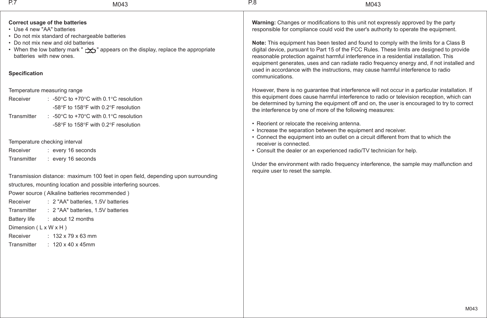 M043M043Warning: Changes or modifications to this unit not expressly approved by the party responsible for compliance could void the user's authority to operate the equipment.Note: This equipment has been tested and found to comply with the limits for a Class B digital device, pursuant to Part 15 of the FCC Rules. These limits are designed to provide reasonable protection against harmful interference in a residential installation. This equipment generates, uses and can radiate radio frequency energy and, if not installed and used in accordance with the instructions, may cause harmful interference to radio communications.However, there is no guarantee that interference will not occur in a particular installation. If this equipment does cause harmful interference to radio or television reception, which can be determined by turning the equipment off and on, the user is encouraged to try to correct the interference by one of more of the following measures:&bull; Reorient or relocate the receiving antenna.&bull; Increase the separation between the equipment and receiver.&bull; Connect the equipment into an outlet on a circuit different from that to which the    receiver is connected.&bull; Consult the dealer or an experienced radio/TV technician for help.Under the environment with radio frequency interference, the sample may malfunction and require user to reset the sample.SpecificationTemperature measuring rangeReceiver : -50&deg;C to +70&deg;C with 0.1&deg;C resolution  -58&deg;F to 158&deg;F with 0.2&deg;F resolutionTransmitter : -50&deg;C to +70&deg;C with 0.1&deg;C resolution  -58&deg;F to 158&deg;F with 0.2&deg;F resolutionTemperature checking intervalReceiver : every 16 secondsTransmitter : every 16 secondsTransmission distance: maximum 100 feet in open field, depending upon surrounding structures, mounting location and possible interfering sources.Power source ( Alkaline batteries recommended )Receiver : 2 "AA" batteries, 1.5V batteriesTransmitter : 2 "AA" batteries, 1.5V batteriesBattery life : about 12 monthsDimension ( L x W x H )Receiver : 132 x 79 x 63 mmTransmitter : 120 x 40 x 45mmCorrect usage of the batteries&bull; Use 4 new "AA" batteries&bull; Do not mix standard of rechargeable batteries&bull; Do not mix new and old batteries&bull; When the low battery mark "         " appears on the display, replace the appropriate   batteries with new ones.P.8P.7M043