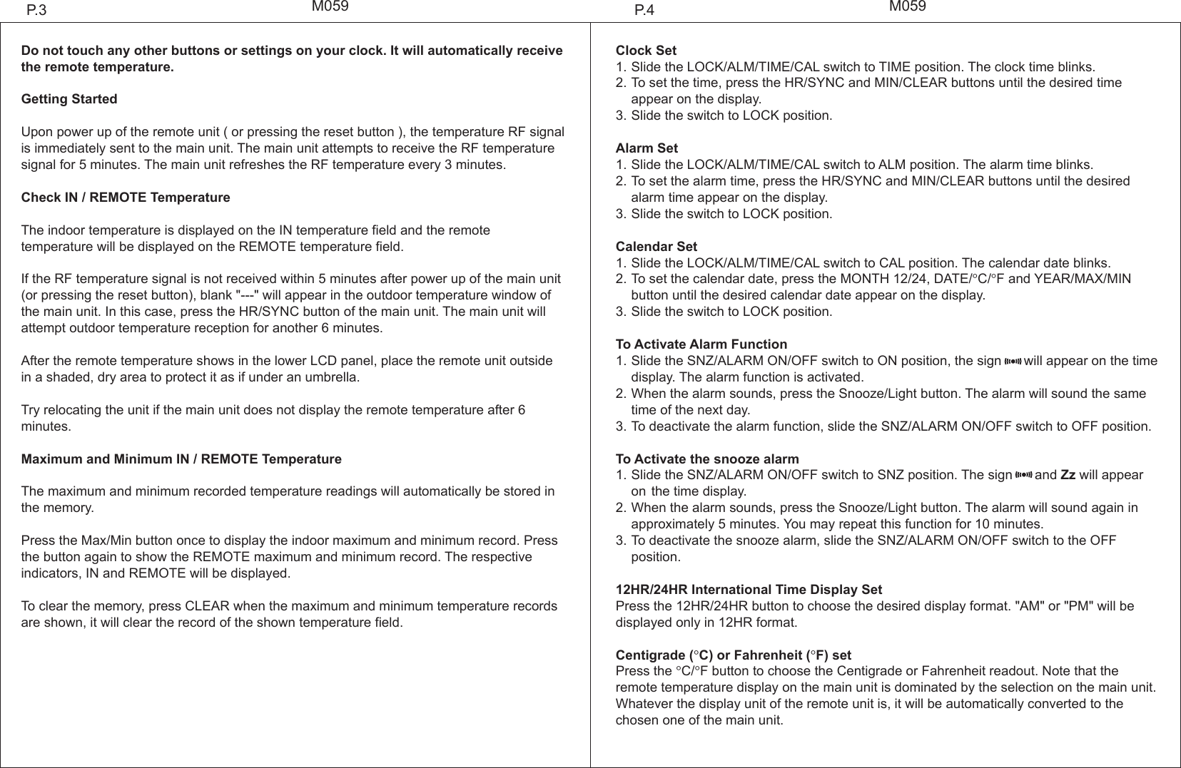 M059 M059Do not touch any other buttons or settings on your clock. It will automatically receive the remote temperature.Getting StartedUpon power up of the remote unit ( or pressing the reset button ), the temperature RF signal is immediately sent to the main unit. The main unit attempts to receive the RF temperature signal for 5 minutes. The main unit refreshes the RF temperature every 3 minutes.Check IN / REMOTE TemperatureThe indoor temperature is displayed on the IN temperature field and the remote temperature will be displayed on the REMOTE temperature field.If the RF temperature signal is not received within 5 minutes after power up of the main unit (or pressing the reset button), blank "---" will appear in the outdoor temperature window of the main unit. In this case, press the HR/SYNC button of the main unit. The main unit will attempt outdoor temperature reception for another 6 minutes.After the remote temperature shows in the lower LCD panel, place the remote unit outside in a shaded, dry area to protect it as if under an umbrella.Try relocating the unit if the main unit does not display the remote temperature after 6 minutes.Maximum and Minimum IN / REMOTE TemperatureThe maximum and minimum recorded temperature readings will automatically be stored in the memory.Press the Max/Min button once to display the indoor maximum and minimum record. Press the button again to show the REMOTE maximum and minimum record. The respective indicators, IN and REMOTE will be displayed.To clear the memory, press CLEAR when the maximum and minimum temperature records are shown, it will clear the record of the shown temperature field.Clock Set1.Slide the LOCK/ALM/TIME/CAL switch to TIME position. The clock time blinks.2.To set the time, press the HR/SYNC and MIN/CLEAR buttons until the desired time appear on the display.3.Slide the switch to LOCK position.Alarm Set1.Slide the LOCK/ALM/TIME/CAL switch to ALM position. The alarm time blinks.2.To set the alarm time, press the HR/SYNC and MIN/CLEAR buttons until the desired   alarm time appear on the display.3.Slide the switch to LOCK position.Calendar Set1.Slide the LOCK/ALM/TIME/CAL switch to CAL position. The calendar date blinks.2.To set the calendar date, press the MONTH 12/24, DATE/&deg;C/&deg;F and YEAR/MAX/MIN   button until the desired calendar date appear on the display.3.Slide the switch to LOCK position. To Activate Alarm Function1.Slide the SNZ/ALARM ON/OFF switch to ON position, the sign      will appear on the time  display. The alarm function is activated.2.When the alarm sounds, press the Snooze/Light button. The alarm will sound the same  time of the next day.3.To deactivate the alarm function, slide the SNZ/ALARM ON/OFF switch to OFF position.To Activate the snooze alarm1.Slide the SNZ/ALARM ON/OFF switch to SNZ position. The sign      and Zz will appear on the time display. 2.When the alarm sounds, press the Snooze/Light button. The alarm will sound again in   approximately 5 minutes. You may repeat this function for 10 minutes.3.To deactivate the snooze alarm, slide the SNZ/ALARM ON/OFF switch to the OFF   position.12HR/24HR International Time Display SetPress the 12HR/24HR button to choose the desired display format. "AM" or "PM" will be displayed only in 12HR format.Centigrade (&deg;C) or Fahrenheit (&deg;F) setPress the &deg;C/&deg;F button to choose the Centigrade or Fahrenheit readout. Note that the remote temperature display on the main unit is dominated by the selection on the main unit. Whatever the display unit of the remote unit is, it will be automatically converted to the chosen one of the main unit.P.4P.3