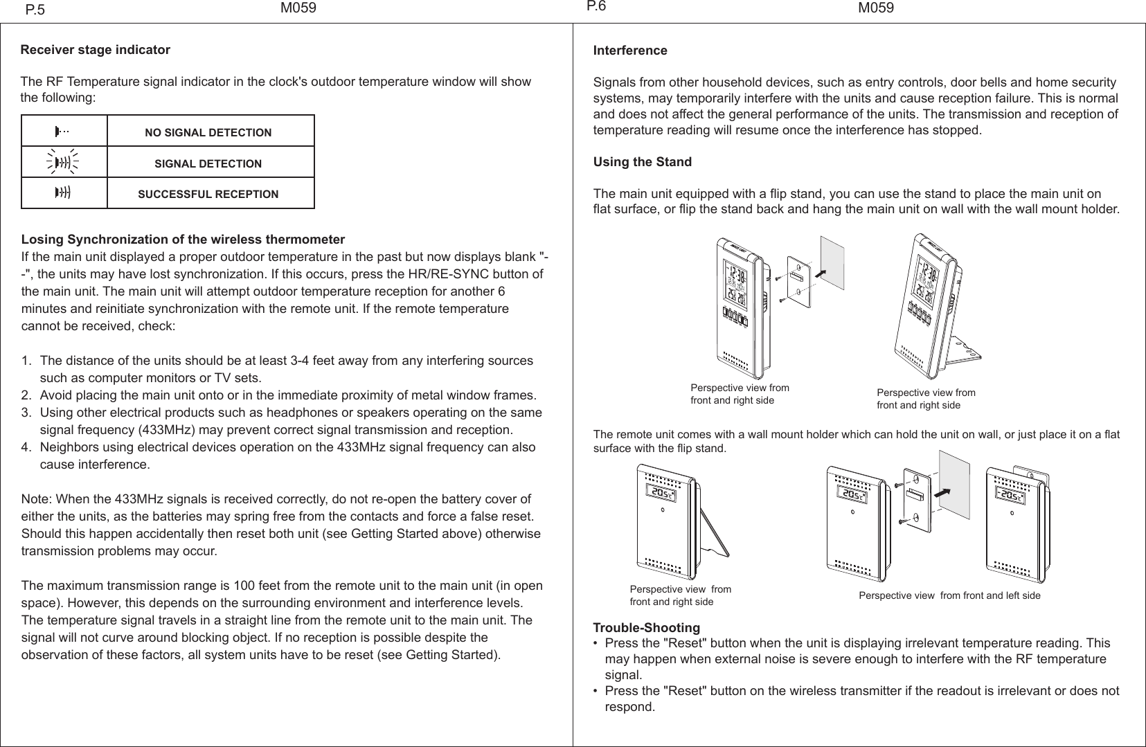 Trouble-Shooting&bull; Press the "Reset" button when the unit is displaying irrelevant temperature reading. This  may happen when external noise is severe enough to interfere with the RF temperature  signal.&bull; Press the "Reset" button on the wireless transmitter if the readout is irrelevant or does not  respond.Receiver stage indicatorThe RF Temperature signal indicator in the clock's outdoor temperature window will show the following:Losing Synchronization of the wireless thermometerIf the main unit displayed a proper outdoor temperature in the past but now displays blank "--", the units may have lost synchronization. If this occurs, press the HR/RE-SYNC button of the main unit. The main unit will attempt outdoor temperature reception for another 6 minutes and reinitiate synchronization with the remote unit. If the remote temperature cannot be received, check:1. The distance of the units should be at least 3-4 feet away from any interfering sources such as computer monitors or TV sets.2. Avoid placing the main unit onto or in the immediate proximity of metal window frames.3. Using other electrical products such as headphones or speakers operating on the same  signal frequency (433MHz) may prevent correct signal transmission and reception.4. Neighbors using electrical devices operation on the 433MHz signal frequency can also  cause interference. Note: When the 433MHz signals is received correctly, do not re-open the battery cover of either the units, as the batteries may spring free from the contacts and force a false reset. Should this happen accidentally then reset both unit (see Getting Started above) otherwise transmission problems may occur.The maximum transmission range is 100 feet from the remote unit to the main unit (in open space). However, this depends on the surrounding environment and interference levels. The temperature signal travels in a straight line from the remote unit to the main unit. The signal will not curve around blocking object. If no reception is possible despite the observation of these factors, all system units have to be reset (see Getting Started).M059M059P.5 P.6InterferenceSignals from other household devices, such as entry controls, door bells and home security systems, may temporarily interfere with the units and cause reception failure. This is normal and does not affect the general performance of the units. The transmission and reception of temperature reading will resume once the interference has stopped.Using the StandThe main unit equipped with a flip stand, you can use the stand to place the main unit on flat surface, or flip the stand back and hang the main unit on wall with the wall mount holder.The remote unit comes with a wall mount holder which can hold the unit on wall, or just place it on a flat surface with the flip stand.NO SIGNAL DETECTIONSIGNAL DETECTIONSUCCESSFUL RECEPTIONPerspective view from front and right side  Perspective view from front and right sidePerspective view  from front and right side  Perspective view  from front and left side