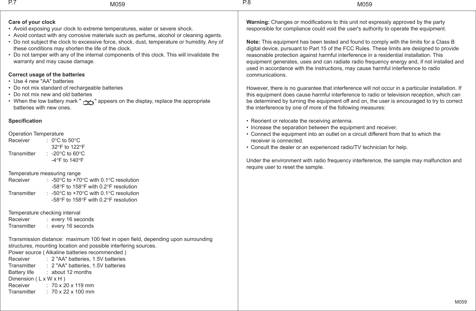 M059M059Warning: Changes or modifications to this unit not expressly approved by the party responsible for compliance could void the user's authority to operate the equipment.Note: This equipment has been tested and found to comply with the limits for a Class B digital device, pursuant to Part 15 of the FCC Rules. These limits are designed to provide reasonable protection against harmful interference in a residential installation. This equipment generates, uses and can radiate radio frequency energy and, if not installed and used in accordance with the instructions, may cause harmful interference to radio communications.However, there is no guarantee that interference will not occur in a particular installation. If this equipment does cause harmful interference to radio or television reception, which can be determined by turning the equipment off and on, the user is encouraged to try to correct the interference by one of more of the following measures:&bull; Reorient or relocate the receiving antenna.&bull; Increase the separation between the equipment and receiver.&bull; Connect the equipment into an outlet on a circuit different from that to which the    receiver is connected.&bull; Consult the dealer or an experienced radio/TV technician for help.Under the environment with radio frequency interference, the sample may malfunction and require user to reset the sample.Care of your clock&bull; Avoid exposing your clock to extreme temperatures, water or severe shock.&bull; Avoid contact with any corrosive materials such as perfume, alcohol or cleaning agents.&bull; Do not subject the clock to excessive force, shock, dust, temperature or humidity. Any of  these conditions may shorten the life of the clock.&bull; Do not tamper with any of the internal components of this clock. This will invalidate the   warranty and may cause damage.Correct usage of the batteries&bull; Use 4 new "AA" batteries&bull; Do not mix standard of rechargeable batteries&bull; Do not mix new and old batteries&bull; When the low battery mark "         " appears on the display, replace the appropriate   batteries with new ones.SpecificationOperation TemperatureReceiver : 0&deg;C to 50&deg;C  32&deg;F to 122&deg;FTransmitter : -20&deg;C to 60&deg;C  -4&deg;F to 140&deg;FTemperature measuring rangeReceiver : -50&deg;C to +70&deg;C with 0.1&deg;C resolution  -58&deg;F to 158&deg;F with 0.2&deg;F resolutionTransmitter : -50&deg;C to +70&deg;C with 0.1&deg;C resolution  -58&deg;F to 158&deg;F with 0.2&deg;F resolutionTemperature checking intervalReceiver : every 16 secondsTransmitter : every 16 secondsTransmission distance: maximum 100 feet in open field, depending upon surrounding structures, mounting location and possible interfering sources.Power source ( Alkaline batteries recommended )Receiver : 2 "AA" batteries, 1.5V batteriesTransmitter : 2 "AA" batteries, 1.5V batteriesBattery life : about 12 monthsDimension ( L x W x H )Receiver : 70 x 20 x 119 mmTransmitter : 70 x 22 x 100 mmP.8P.7M059