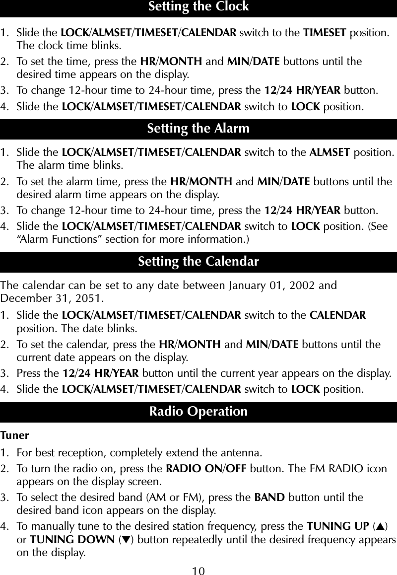 101. Slide the LOCK/ALMSET/TIMESET/CALENDAR switch to the TIMESET position.The clock time blinks.2. To set the time, press the HR/MONTH and MIN/DATE buttons until thedesired time appears on the display.3. To change 12-hour time to 24-hour time, press the 12/24 HR/YEAR button.4. Slide the LOCK/ALMSET/TIMESET/CALENDAR switch to LOCK position.Setting the Alarm1. Slide the LOCK/ALMSET/TIMESET/CALENDAR switch to the ALMSET position.The alarm time blinks.2. To set the alarm time, press the HR/MONTH and MIN/DATE buttons until thedesired alarm time appears on the display.3. To change 12-hour time to 24-hour time, press the 12/24 HR/YEAR button.4. Slide the LOCK/ALMSET/TIMESET/CALENDAR switch to LOCK position. (See&ldquo;Alarm Functions&rdquo; section for more information.)Setting the CalendarThe calendar can be set to any date between January 01, 2002 and December 31, 2051.1. Slide the LOCK/ALMSET/TIMESET/CALENDAR switch to the CALENDARposition. The date blinks.2. To set the calendar, press the HR/MONTH and MIN/DATE buttons until thecurrent date appears on the display. 3. Press the 12/24 HR/YEAR button until the current year appears on the display.4. Slide the LOCK/ALMSET/TIMESET/CALENDAR switch to LOCK position.Radio OperationTuner1. For best reception, completely extend the antenna.2. To turn the radio on, press the RADIO ON/OFF button. The FM RADIO iconappears on the display screen.3. To select the desired band (AM or FM), press the BAND button until thedesired band icon appears on the display. 4. To manually tune to the desired station frequency, press the TUNING UP (▲)or TUNING DOWN (▼) button repeatedly until the desired frequency appearson the display.Setting the Clock