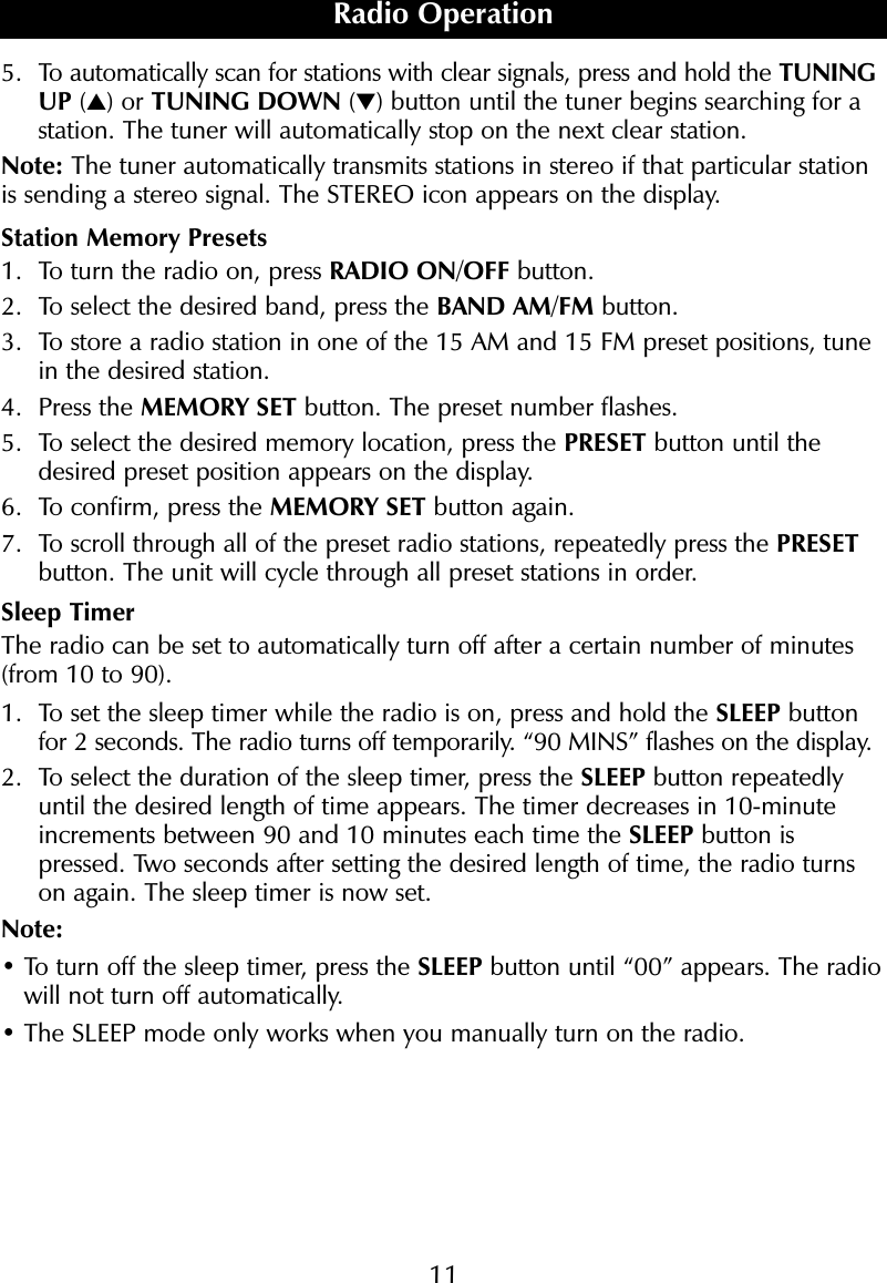 115. To automatically scan for stations with clear signals, press and hold the TUNINGUP (▲) or TUNING DOWN (▼) button until the tuner begins searching for astation. The tuner will automatically stop on the next clear station.Note: The tuner automatically transmits stations in stereo if that particular stationis sending a stereo signal. The STEREO icon appears on the display.Station Memory Presets1. To turn the radio on, press RADIO ON/OFF button. 2. To select the desired band, press the BAND AM/FM button.3. To store a radio station in one of the 15 AM and 15 FM preset positions, tunein the desired station.4. Press the MEMORY SET button. The preset number flashes.5. To select the desired memory location, press the PRESET button until thedesired preset position appears on the display.6. To confirm, press the MEMORY SET button again.7. To scroll through all of the preset radio stations, repeatedly press the PRESETbutton. The unit will cycle through all preset stations in order.Sleep TimerThe radio can be set to automatically turn off after a certain number of minutes(from 10 to 90).1. To set the sleep timer while the radio is on, press and hold the SLEEP buttonfor 2 seconds. The radio turns off temporarily. &ldquo;90 MINS&rdquo; flashes on the display.2. To select the duration of the sleep timer, press the SLEEP button repeatedlyuntil the desired length of time appears. The timer decreases in 10-minuteincrements between 90 and 10 minutes each time the SLEEP button ispressed. Two seconds after setting the desired length of time, the radio turnson again. The sleep timer is now set.Note:&bull; To turn off the sleep timer, press the SLEEP button until &ldquo;00&rdquo; appears. The radiowill not turn off automatically.&bull; The SLEEP mode only works when you manually turn on the radio.Radio Operation