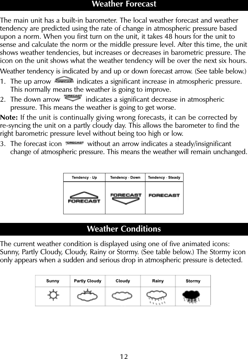 12The main unit has a built-in barometer. The local weather forecast and weathertendency are predicted using the rate of change in atmospheric pressure basedupon a norm. When you first turn on the unit, it takes 48 hours for the unit tosense and calculate the norm or the middle pressure level. After this time, the unitshows weather tendencies, but increases or decreases in barometric pressure. Theicon on the unit shows what the weather tendency will be over the next six hours.Weather tendency is indicated by and up or down forecast arrow. (See table below.)1. The up arrow  indicates a significant increase in atmospheric pressure.This normally means the weather is going to improve. 2. The down arrow  indicates a significant decrease in atmospheric pressure. This means the weather is going to get worse. Note: If the unit is continually giving wrong forecasts, it can be corrected byre-syncing the unit on a partly cloudy day. This allows the barometer to find theright barometric pressure level without being too high or low. 3. The forecast icon  without an arrow indicates a steady/insignificantchange of atmospheric pressure. This means the weather will remain unchanged.Weather ConditionsThe current weather condition is displayed using one of five animated icons:Sunny, Partly Cloudy, Cloudy, Rainy or Stormy. (See table below.) The Stormy icononly appears when a sudden and serious drop in atmospheric pressure is detected.Weather Forecast