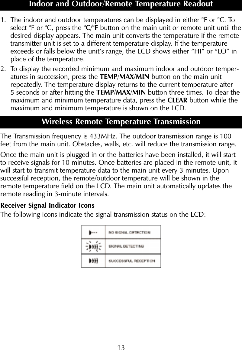 131. The indoor and outdoor temperatures can be displayed in either &deg;F or &deg;C. Toselect &deg;F or &deg;C, press the &deg;C/&deg;F button on the main unit or remote unit until thedesired display appears. The main unit converts the temperature if the remotetransmitter unit is set to a different temperature display. If the temperatureexceeds or falls below the unit&rsquo;s range, the LCD shows either &ldquo;HI&rdquo; or &ldquo;LO&rdquo; inplace of the temperature.2. To display the recorded minimum and maximum indoor and outdoor temper-atures in succession, press the TEMP/MAX/MIN button on the main unitrepeatedly. The temperature display returns to the current temperature after 5 seconds or after hitting the TEMP/MAX/MIN button three times. To clear themaximum and minimum temperature data, press the CLEAR button while themaximum and minimum temperature is shown on the LCD. Wireless Remote Temperature TransmissionThe Transmission frequency is 433MHz. The outdoor transmission range is 100feet from the main unit. Obstacles, walls, etc. will reduce the transmission range.Once the main unit is plugged in or the batteries have been installed, it will startto receive signals for 10 minutes. Once batteries are placed in the remote unit, itwill start to transmit temperature data to the main unit every 3 minutes. Uponsuccessful reception, the remote/outdoor temperature will be shown in theremote temperature field on the LCD. The main unit automatically updates theremote reading in 3-minute intervals.Receiver Signal Indicator IconsThe following icons indicate the signal transmission status on the LCD:Indoor and Outdoor/Remote Temperature Readout