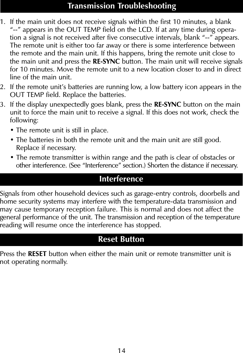 141. If the main unit does not receive signals within the first 10 minutes, a blank &ldquo;--&rdquo; appears in the OUT TEMP field on the LCD. If at any time during opera-tion a signal is not received after five consecutive intervals, blank &ldquo;--&rdquo; appears.The remote unit is either too far away or there is some interference betweenthe remote and the main unit. If this happens, bring the remote unit close tothe main unit and press the RE-SYNC button. The main unit will receive signalsfor 10 minutes. Move the remote unit to a new location closer to and in directline of the main unit.2. If the remote unit&rsquo;s batteries are running low, a low battery icon appears in theOUT TEMP field. Replace the batteries.3. If the display unexpectedly goes blank, press the RE-SYNC button on the mainunit to force the main unit to receive a signal. If this does not work, check thefollowing:&bull; The remote unit is still in place.&bull; The batteries in both the remote unit and the main unit are still good.Replace if necessary.&bull; The remote transmitter is within range and the path is clear of obstacles or other interference. (See &ldquo;Interference&rdquo; section.) Shorten the distance if necessary.InterferenceSignals from other household devices such as garage-entry controls, doorbells andhome security systems may interfere with the temperature-data transmission andmay cause temporary reception failure. This is normal and does not affect the general performance of the unit. The transmission and reception of the temperaturereading will resume once the interference has stopped.Reset ButtonPress the RESET button when either the main unit or remote transmitter unit isnot operating normally.Transmission Troubleshooting