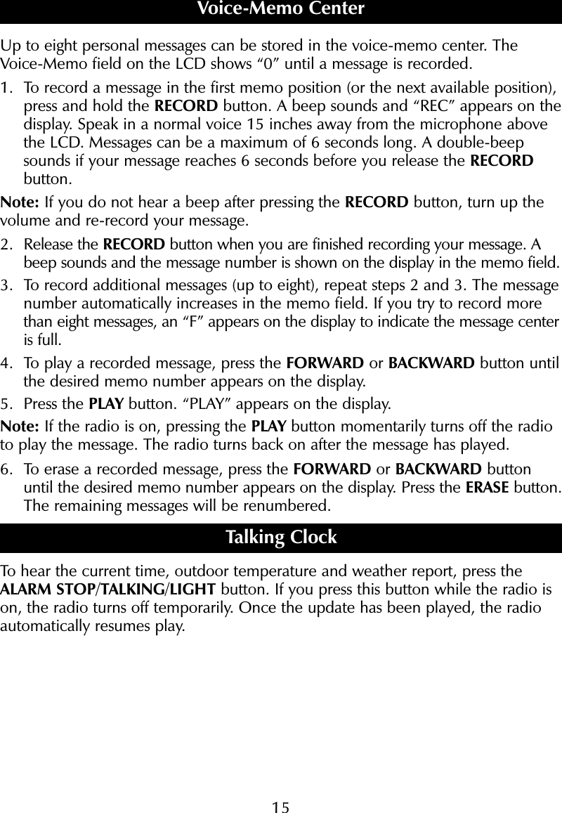 15Up to eight personal messages can be stored in the voice-memo center. TheVoice-Memo field on the LCD shows &ldquo;0&rdquo; until a message is recorded.1. To record a message in the first memo position (or the next available position),press and hold the RECORD button. A beep sounds and &ldquo;REC&rdquo; appears on thedisplay. Speak in a normal voice 15 inches away from the microphone abovethe LCD. Messages can be a maximum of 6 seconds long. A double-beepsounds if your message reaches 6 seconds before you release the RECORDbutton.Note: If you do not hear a beep after pressing the RECORD button, turn up thevolume and re-record your message.2. Release the RECORD button when you are finished recording your message. Abeep sounds and the message number is shown on the display in the memo field.3. To record additional messages (up to eight), repeat steps 2 and 3. The messagenumber automatically increases in the memo field. If you try to record morethan eight messages, an &ldquo;F&rdquo; appears on the display to indicate the message centeris full.4. To play a recorded message, press the FORWARD or BACKWARD button untilthe desired memo number appears on the display. 5. Press the PLAY button. &ldquo;PLAY&rdquo; appears on the display. Note: If the radio is on, pressing the PLAY button momentarily turns off the radioto play the message. The radio turns back on after the message has played.6. To erase a recorded message, press the FORWARD or BACKWARD buttonuntil the desired memo number appears on the display. Press the ERASE button.The remaining messages will be renumbered.Talking ClockTo hear the current time, outdoor temperature and weather report, press theALARM STOP/TALKING/LIGHT button. If you press this button while the radio ison, the radio turns off temporarily. Once the update has been played, the radioautomatically resumes play.AVoice-Memo Center
