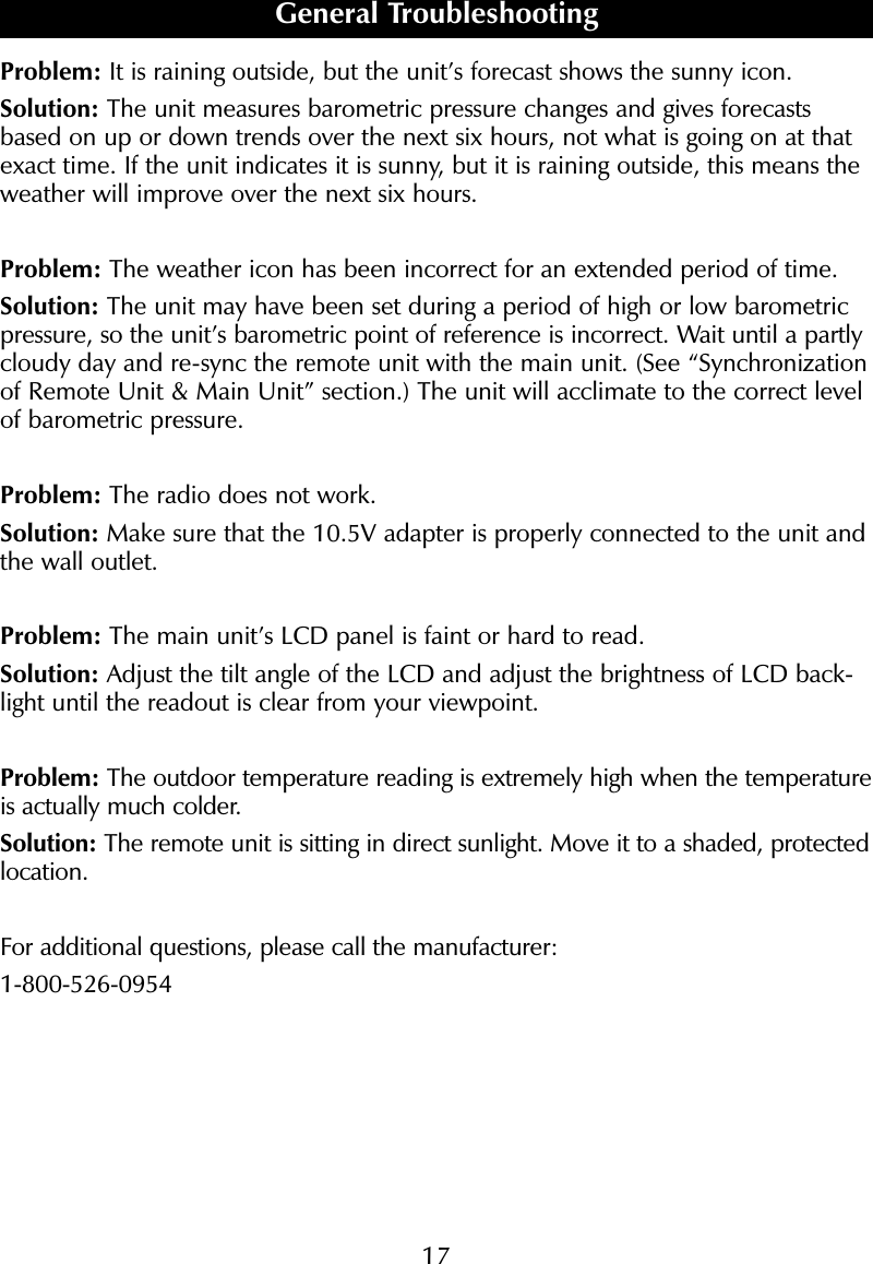 Problem: It is raining outside, but the unit&rsquo;s forecast shows the sunny icon.Solution: The unit measures barometric pressure changes and gives forecastsbased on up or down trends over the next six hours, not what is going on at thatexact time. If the unit indicates it is sunny, but it is raining outside, this means theweather will improve over the next six hours.Problem: The weather icon has been incorrect for an extended period of time.Solution: The unit may have been set during a period of high or low barometricpressure, so the unit&rsquo;s barometric point of reference is incorrect. Wait until a partlycloudy day and re-sync the remote unit with the main unit. (See &ldquo;Synchronizationof Remote Unit &amp; Main Unit&rdquo; section.) The unit will acclimate to the correct levelof barometric pressure. Problem: The radio does not work.Solution: Make sure that the 10.5V adapter is properly connected to the unit andthe wall outlet.Problem: The main unit&rsquo;s LCD panel is faint or hard to read. Solution: Adjust the tilt angle of the LCD and adjust the brightness of LCD back-light until the readout is clear from your viewpoint.Problem: The outdoor temperature reading is extremely high when the temperatureis actually much colder.Solution: The remote unit is sitting in direct sunlight. Move it to a shaded, protectedlocation.For additional questions, please call the manufacturer:1-800-526-0954General Troubleshooting17