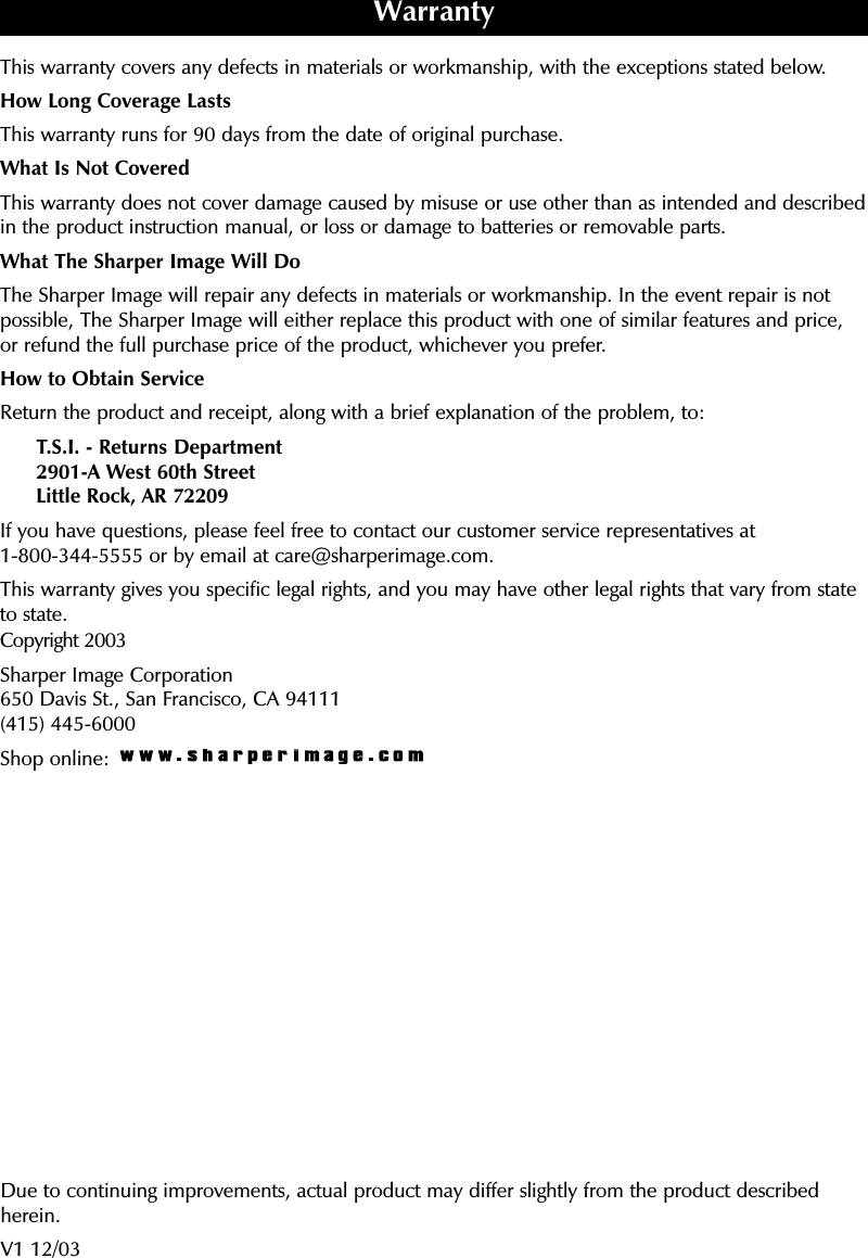 This warranty covers any defects in materials or workmanship, with the exceptions stated below.How Long Coverage LastsThis warranty runs for 90 days from the date of original purchase.What Is Not CoveredThis warranty does not cover damage caused by misuse or use other than as intended and describedin the product instruction manual, or loss or damage to batteries or removable parts. What The Sharper Image Will DoThe Sharper Image will repair any defects in materials or workmanship. In the event repair is notpossible, The Sharper Image will either replace this product with one of similar features and price, or refund the full purchase price of the product, whichever you prefer.How to Obtain ServiceReturn the product and receipt, along with a brief explanation of the problem, to:T.S.I. - Returns Department2901-A West 60th StreetLittle Rock, AR 72209If you have questions, please feel free to contact our customer service representatives at 1-800-344-5555 or by email at care@sharperimage.com.This warranty gives you specific legal rights, and you may have other legal rights that vary from stateto state.Copyright 2003Sharper Image Corporation650 Davis St., San Francisco, CA 94111(415) 445-6000Shop online: WarrantyDue to continuing improvements, actual product may differ slightly from the product describedherein.V1 12/03