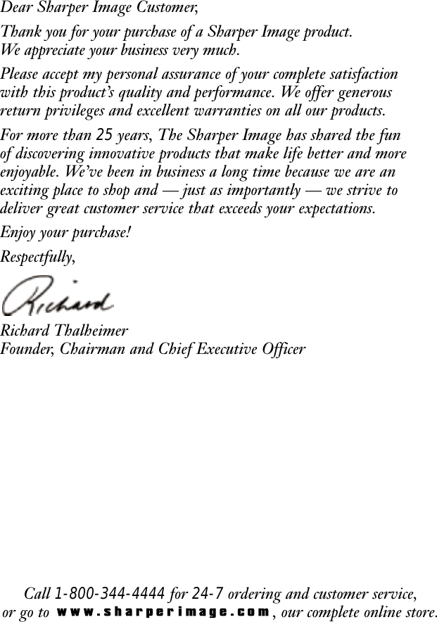 Call 1-800-344-4444 for 24-7 ordering and customer service,or go to  , our complete online store.Dear Sharper Image Customer,Thank you for your purchase of a Sharper Image product. We appreciate your business very much.Please accept my personal assurance of your complete satisfactionwith this product&rsquo;s quality and performance. We offer generousreturn privileges and excellent warranties on all our products.For more than 25 years, The Sharper Image has shared the fun of discovering innovative products that make life better and moreenjoyable. We&rsquo;ve been in business a long time because we are anexciting place to shop and &mdash; just as importantly &mdash; we strive todeliver great customer service that exceeds your expectations.Enjoy your purchase!Respectfully,Richard ThalheimerFounder, Chairman and Chief Executive Officer