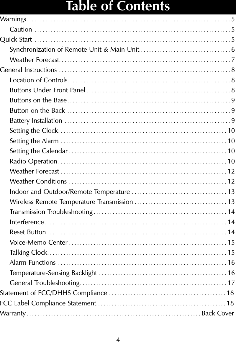 4Warnings...........................................................................5Caution ........................................................................5Quick Start ........................................................................5Synchronization of Remote Unit &amp; Main Unit .................................6Weather Forecast...............................................................7General Instructions ...............................................................8Location of Controls............................................................8Buttons Under Front Panel .....................................................8Buttons on the Base............................................................9Button on the Back ............................................................9Battery Installation .............................................................9Setting the Clock..............................................................10Setting the Alarm .............................................................10Setting the Calendar ..........................................................10Radio Operation..............................................................10Weather Forecast .............................................................12Weather Conditions ..........................................................12Indoor and Outdoor/Remote Temperature ...................................13Wireless Remote Temperature Transmission ..................................13Transmission Troubleshooting .................................................14Interference...................................................................14Reset Button ..................................................................14Voice-Memo Center ..........................................................15Talking Clock..................................................................15Alarm Functions ..............................................................16Temperature-Sensing Backlight ...............................................16General Troubleshooting......................................................17Statement of FCC/DHHS Compliance ...........................................18FCC Label Compliance Statement ...............................................18Warranty................................................................Back CoverTable of Contents