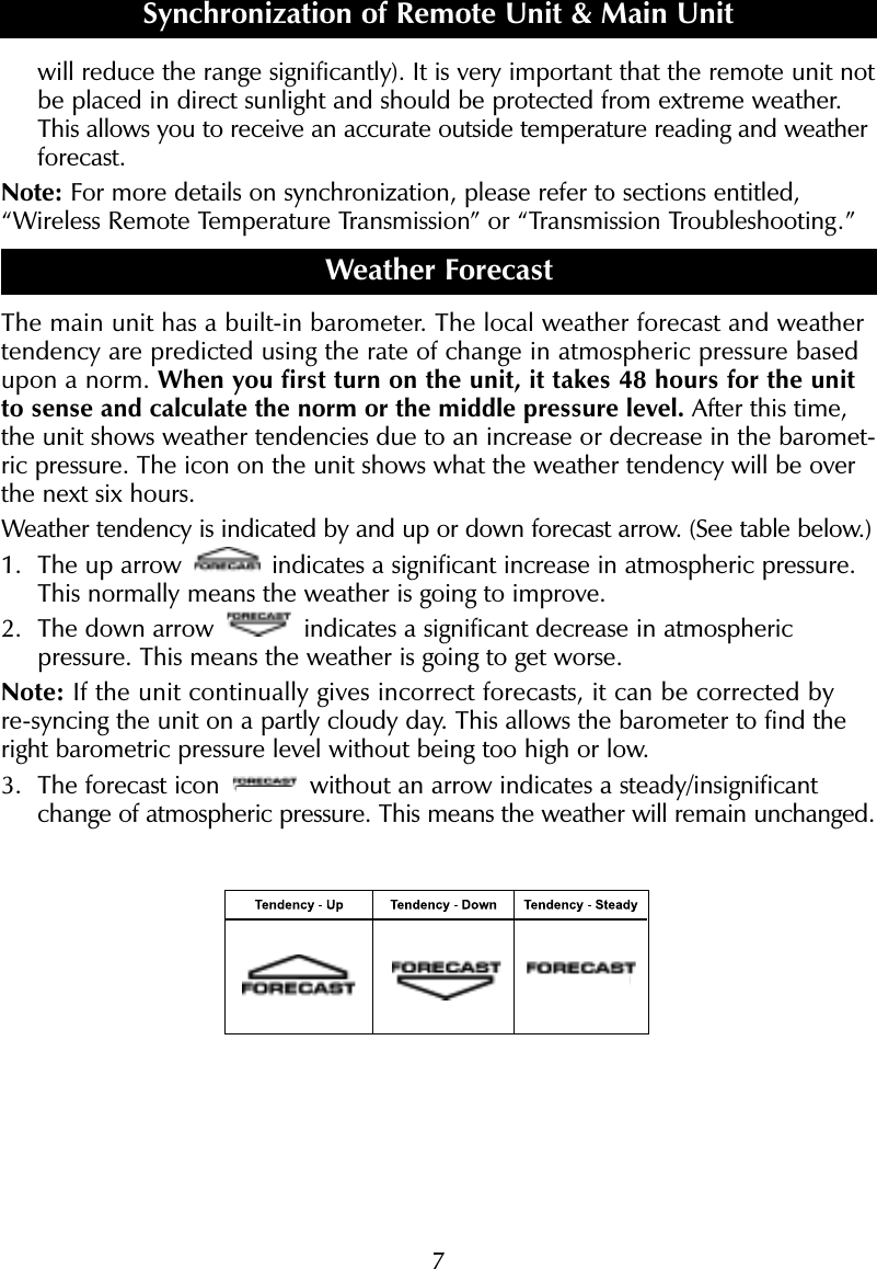 7will reduce the range significantly). It is very important that the remote unit notbe placed in direct sunlight and should be protected from extreme weather.This allows you to receive an accurate outside temperature reading and weatherforecast.Note: For more details on synchronization, please refer to sections entitled,&ldquo;Wireless Remote Temperature Transmission&rdquo; or &ldquo;Transmission Troubleshooting.&rdquo; Weather ForecastThe main unit has a built-in barometer. The local weather forecast and weathertendency are predicted using the rate of change in atmospheric pressure basedupon a norm. When you first turn on the unit, it takes 48 hours for the unitto sense and calculate the norm or the middle pressure level. After this time,the unit shows weather tendencies due to an increase or decrease in the baromet-ric pressure. The icon on the unit shows what the weather tendency will be overthe next six hours.Weather tendency is indicated by and up or down forecast arrow. (See table below.)1. The up arrow  indicates a significant increase in atmospheric pressure.This normally means the weather is going to improve. 2. The down arrow  indicates a significant decrease in atmospheric pressure. This means the weather is going to get worse. Note: If the unit continually gives incorrect forecasts, it can be corrected byre-syncing the unit on a partly cloudy day. This allows the barometer to find theright barometric pressure level without being too high or low. 3. The forecast icon  without an arrow indicates a steady/insignificantchange of atmospheric pressure. This means the weather will remain unchanged.Synchronization of Remote Unit &amp; Main Unit