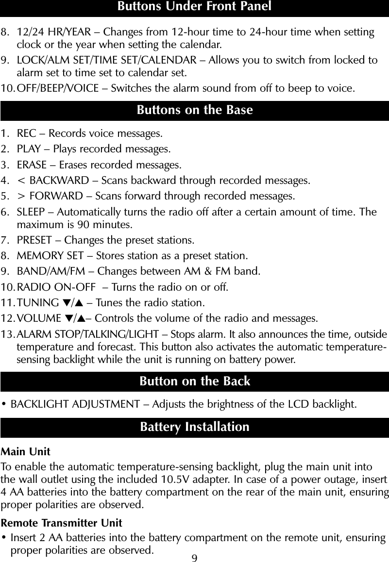 98. 12/24 HR/YEAR &ndash; Changes from 12-hour time to 24-hour time when settingclock or the year when setting the calendar.9. LOCK/ALM SET/TIME SET/CALENDAR &ndash; Allows you to switch from locked toalarm set to time set to calendar set.10.OFF/BEEP/VOICE &ndash; Switches the alarm sound from off to beep to voice.Buttons on the Base1. REC &ndash; Records voice messages.2. PLAY &ndash; Plays recorded messages. 3. ERASE &ndash; Erases recorded messages.4. < BACKWARD &ndash; Scans backward through recorded messages.5. > FORWARD &ndash; Scans forward through recorded messages.6. SLEEP &ndash; Automatically turns the radio off after a certain amount of time. Themaximum is 90 minutes.7. PRESET &ndash; Changes the preset stations.8. MEMORY SET &ndash; Stores station as a preset station.9. BAND/AM/FM &ndash; Changes between AM &amp; FM band.10.RADIO ON-OFF  &ndash; Turns the radio on or off.11.TUNING ▼/▲&ndash; Tunes the radio station.12.VOLUME ▼/▲&ndash; Controls the volume of the radio and messages.13.ALARM STOP/TALKING/LIGHT &ndash; Stops alarm. It also announces the time, outsidetemperature and forecast. This button also activates the automatic temperature-sensing backlight while the unit is running on battery power.  Button on the Back&bull; BACKLIGHT ADJUSTMENT &ndash; Adjusts the brightness of the LCD backlight.Battery InstallationMain UnitTo enable the automatic temperature-sensing backlight, plug the main unit intothe wall outlet using the included 10.5V adapter. In case of a power outage, insert 4 AA batteries into the battery compartment on the rear of the main unit, ensuringproper polarities are observed.Remote Transmitter Unit&bull; Insert 2 AA batteries into the battery compartment on the remote unit, ensuringproper polarities are observed.Buttons Under Front Panel