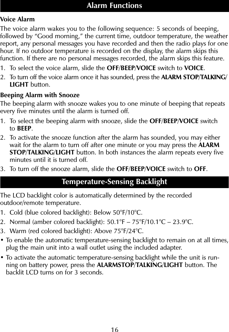 16Voice AlarmThe voice alarm wakes you to the following sequence: 5 seconds of beeping, followed by &ldquo;Good morning,&rdquo; the current time, outdoor temperature, the weatherreport, any personal messages you have recorded and then the radio plays for onehour. If no outdoor temperature is recorded on the display, the alarm skips thisfunction. If there are no personal messages recorded, the alarm skips this feature.1. To select the voice alarm, slide the OFF/BEEP/VOICE switch to VOICE.2. To turn off the voice alarm once it has sounded, press the ALARM STOP/TALKING/LIGHT button.Beeping Alarm with SnoozeThe beeping alarm with snooze wakes you to one minute of beeping that repeatsevery five minutes until the alarm is turned off.1. To select the beeping alarm with snooze, slide the OFF/BEEP/VOICE switch to BEEP.2. To activate the snooze function after the alarm has sounded, you may eitherwait for the alarm to turn off after one minute or you may press the ALARMSTOP/TALKING/LIGHT button. In both instances the alarm repeats every fiveminutes until it is turned off.3. To turn off the snooze alarm, slide the OFF/BEEP/VOICE switch to OFF.Temperature-Sensing BacklightThe LCD backlight color is automatically determined by the recordedoutdoor/remote temperature. 1. Cold (blue colored backlight): Below 50&deg;F/10&deg;C.2. Normal (amber colored backlight): 50.1&deg;F &ndash; 75&deg;F/10.1&deg;C &ndash; 23.9&deg;C.3. Warm (red colored backlight): Above 75&deg;F/24&deg;C.&bull; To enable the automatic temperature-sensing backlight to remain on at all times,plug the main unit into a wall outlet using the included adapter.&bull; To activate the automatic temperature-sensing backlight while the unit is run-ning on battery power, press the ALARMSTOP/TALKING/LIGHT button. Thebacklit LCD turns on for 3 seconds.Alarm Functions