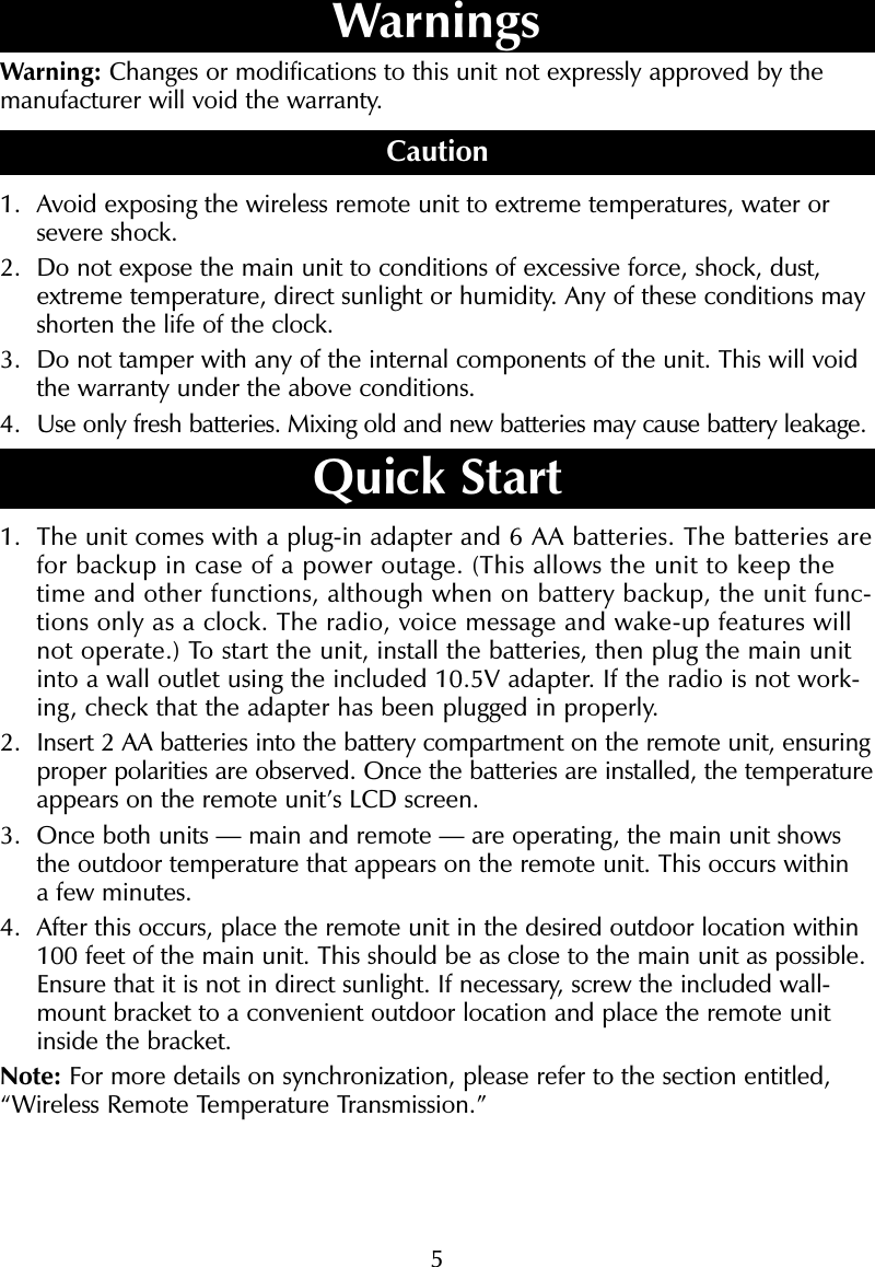 5Warning: Changes or modifications to this unit not expressly approved by themanufacturer will void the warranty.Caution1. Avoid exposing the wireless remote unit to extreme temperatures, water orsevere shock.2. Do not expose the main unit to conditions of excessive force, shock, dust,extreme temperature, direct sunlight or humidity. Any of these conditions mayshorten the life of the clock.3. Do not tamper with any of the internal components of the unit. This will voidthe warranty under the above conditions.4. Use only fresh batteries. Mixing old and new batteries may cause battery leakage.Quick Start1. The unit comes with a plug-in adapter and 6 AA batteries. The batteries arefor backup in case of a power outage. (This allows the unit to keep thetime and other functions, although when on battery backup, the unit func-tions only as a clock. The radio, voice message and wake-up features willnot operate.) To start the unit, install the batteries, then plug the main unitinto a wall outlet using the included 10.5V adapter. If the radio is not work-ing, check that the adapter has been plugged in properly.2. Insert 2 AA batteries into the battery compartment on the remote unit, ensuringproper polarities are observed. Once the batteries are installed, the temperatureappears on the remote unit&rsquo;s LCD screen.3. Once both units &mdash; main and remote &mdash; are operating, the main unit showsthe outdoor temperature that appears on the remote unit. This occurs within a few minutes.4. After this occurs, place the remote unit in the desired outdoor location within100 feet of the main unit. This should be as close to the main unit as possible.Ensure that it is not in direct sunlight. If necessary, screw the included wall-mount bracket to a convenient outdoor location and place the remote unitinside the bracket. Note: For more details on synchronization, please refer to the section entitled,&ldquo;Wireless Remote Temperature Transmission.&rdquo;Warnings