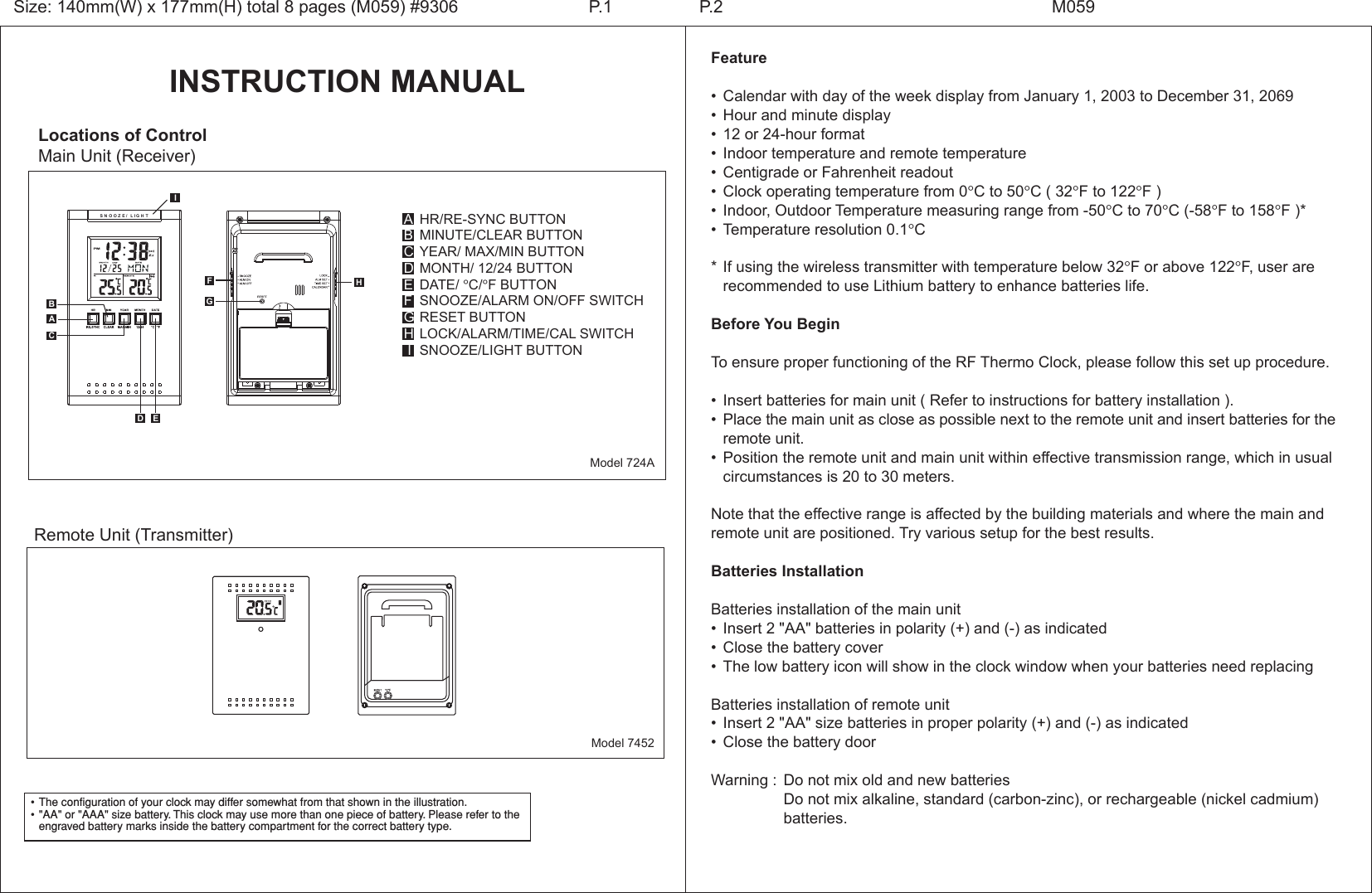 INSTRUCTION MANUALLocations of ControlMain Unit (Receiver)HR/RE-SYNC BUTTONMINUTE/CLEAR BUTTONYEAR/ MAX/MIN BUTTONMONTH/ 12/24 BUTTONDATE/ &deg;C/&deg;F BUTTONSNOOZE/ALARM ON/OFF SWITCHRESET BUTTONLOCK/ALARM/TIME/CAL SWITCHSNOOZE/LIGHT BUTTONABCDEFGH IModel 724AFeature&bull; Calendar with day of the week display from January 1, 2003 to December 31, 2069&bull; Hour and minute display&bull; 12 or 24-hour format&bull; Indoor temperature and remote temperature&bull; Centigrade or Fahrenheit readout&bull; Clock operating temperature from 0&deg;C to 50&deg;C ( 32&deg;F to 122&deg;F )&bull; Indoor, Outdoor Temperature measuring range from -50&deg;C to 70&deg;C (-58&deg;F to 158&deg;F )*&bull; Temperature resolution 0.1&deg;C*If using the wireless transmitter with temperature below 32&deg;F or above 122&deg;F, user are   recommended to use Lithium battery to enhance batteries life.Before You BeginTo ensure proper functioning of the RF Thermo Clock, please follow this set up procedure.&bull; Insert batteries for main unit ( Refer to instructions for battery installation ).&bull; Place the main unit as close as possible next to the remote unit and insert batteries for the  remote unit.&bull; Position the remote unit and main unit within effective transmission range, which in usual  circumstances is 20 to 30 meters.Note that the effective range is affected by the building materials and where the main and remote unit are positioned. Try various setup for the best results.Batteries InstallationBatteries installation of the main unit&bull; Insert 2 "AA" batteries in polarity (+) and (-) as indicated&bull; Close the battery cover&bull; The low battery icon will show in the clock window when your batteries need replacingBatteries installation of remote unit&bull; Insert 2 "AA" size batteries in proper polarity (+) and (-) as indicated&bull; Close the battery doorWarning : Do not mix old and new batteries  Do not mix alkaline, standard (carbon-zinc), or rechargeable (nickel cadmium)    batteries.Size: 140mm(W) x 177mm(H) total 8 pages (M059) #9306 P.2 M059P.1&bull;The configuration of your clock may differ somewhat from that shown in the illustration.&bull;"AA" or "AAA" size battery. This clock may use more than one piece of battery. Please refer to the engraved battery marks inside the battery compartment for the correct battery type.AModel 7452Remote Unit (Transmitter) S N O O Z E / L I G H THBCD EGFI