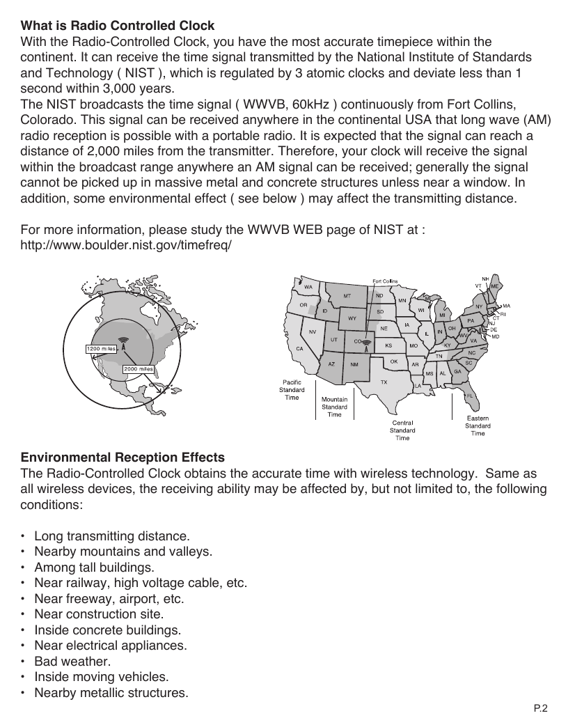 What is Radio Controlled Clock With the Radio-Controlled Clock, you have the most accurate timepiece within the continent. It can receive the time signal transmitted by the National Institute of Standards and Technology ( NIST ), which is regulated by 3 atomic clocks and deviate less than 1 second within 3,000 years.The NIST broadcasts the time signal ( WWVB, 60kHz ) continuously from Fort Collins, Colorado. This signal can be received anywhere in the continental USA that long wave (AM) radio reception is possible with a portable radio. It is expected that the signal can reach a distance of 2,000 miles from the transmitter. Therefore, your clock will receive the signal within the broadcast range anywhere an AM signal can be received; generally the signal cannot be picked up in massive metal and concrete structures unless near a window. In addition, some environmental effect ( see below ) may affect the transmitting distance.For more information, please study the WWVB WEB page of NIST at :http://www.boulder.nist.gov/timefreq/Environmental Reception EffectsThe Radio-Controlled Clock obtains the accurate time with wireless technology.  Same as all wireless devices, the receiving ability may be affected by, but not limited to, the following conditions:&bull;  Long transmitting distance.&bull;  Nearby mountains and valleys.&bull;  Among tall buildings.&bull;  Near railway, high voltage cable, etc.&bull;  Near freeway, airport, etc.&bull;  Near construction site.&bull;  Inside concrete buildings.&bull;  Near electrical appliances.&bull;  Bad weather.&bull;  Inside moving vehicles.&bull;  Nearby metallic structures.P. 2