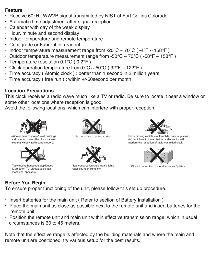 Feature&bull;  Receive 60kHz WWVB signal transmitted by NIST at Fort Collins Colorado&bull;  Automatic time adjustment after signal reception&bull;  Calendar with day of the week display&bull;  Hour, minute and second display&bull;  Indoor temperature and remote temperature&bull;  Centigrade or Fahrenheit readout&bull;  Indoor temperature measurement range from -20&deg;C ~ 70&deg;C ( -4&deg;F ~ 158&deg;F )&bull;  Outdoor temperature measurement range from -50&deg;C ~ 70&deg;C ( -58&deg;F ~ 158&deg;F )&bull;  Temperature resolution 0.1&deg;C ( 0.2&deg;F )&bull;  Clock operation temperature from 0&deg;C ~ 50&deg;C ( 32&deg;F ~ 122&deg;F )&bull;  Time accuracy ( Atomic clock ) : better than 1 second in 2 million years&bull;  Time accuracy ( free run ) : within +/-60second per monthLocation PrecautionsThis clock receives a radio wave much like a TV or radio. Be sure to locate it near a window or some other locations where reception is good. Avoid the following locations, which can interfere with proper reception.Before You BeginTo ensure proper functioning of the unit, please follow this set up procedure.&bull;  Insert batteries for the main unit ( Refer to section of Battery Installation )&bull;  Place the main unit as close as possible next to the remote unit and insert batteries for the    remote unit.&bull;  Position the remote unit and main unit within effective transmission range, which in usual   circumstances is 30 to 45 meters.Note that the effective range is affected by the building materials and where the main and remote unit are positioned, try various setup for the best results.Inside or near concrete/ steel bulidingsor structures, unless the clock is close/ next to a window (with curtain open).Too close to household appliances (Computer, TV, video/audios, faxmachines, speakers). Near construction sites, traffic lights, roadside, neon lights etc.Inside moving vehicles (automobile, train, airplanes etc)  which radio transmission or electronics will interfere the reception of radio-controlled clock.Close to or on top of metal surfaces / plates.Next or close to power station.