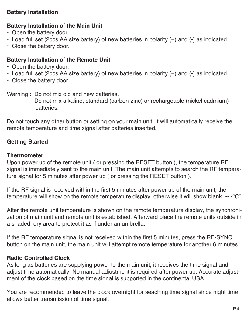 Battery InstallationBattery Installation of the Main Unit&bull;  Open the battery door.&bull;  Load full set (2pcs AA size battery) of new batteries in polarity (+) and (-) as indicated.&bull;  Close the battery door.Battery Installation of the Remote Unit&bull;  Open the battery door.&bull;  Load full set (2pcs AA size battery) of new batteries in polarity (+) and (-) as indicated.&bull;  Close the battery door.Warning :  Do not mix old and new batteries.     Do not mix alkaline, standard (carbon-zinc) or rechargeable (nickel cadmium)                   batteries.Do not touch any other button or setting on your main unit. It will automatically receive the remote temperature and time signal after batteries inserted.Getting StartedThermometerUpon power up of the remote unit ( or pressing the RESET button ), the temperature RF signal is immediately sent to the main unit. The main unit attempts to search the RF tempera-ture signal for 5 minutes after power up ( or pressing the RESET button ). If the RF signal is received within the first 5 minutes after power up of the main unit, the temperature will show on the remote temperature display, otherwise it will show blank &ldquo;--.-&ordm;C&rdquo;. After the remote unit temperature is shown on the remote temperature display, the synchroni-zation of main unit and remote unit is established. Afterward place the remote units outside in a shaded, dry area to protect it as if under an umbrella.If the RF temperature signal is not received within the first 5 minutes, press the RE-SYNC button on the main unit, the main unit will attempt remote temperature for another 6 minutes.Radio Controlled ClockAs long as batteries are supplying power to the main unit, it receives the time signal and adjust time automatically. No manual adjustment is required after power up. Accurate adjust-ment of the clock based on the time signal is supported in the continental USA. You are recommended to leave the clock overnight for seaching time signal since night time allows better transmission of time signal.P. 4