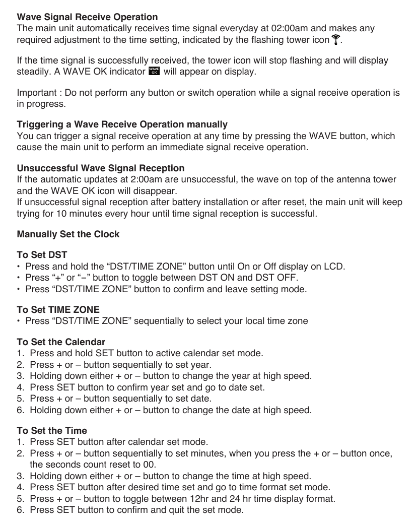 Wave Signal Receive OperationThe main unit automatically receives time signal everyday at 02:00am and makes any required adjustment to the time setting, indicated by the flashing tower icon    .If the time signal is successfully received, the tower icon will stop flashing and will display steadily. A WAVE OK indicator       will appear on display.Important : Do not perform any button or switch operation while a signal receive operation is in progress.Triggering a Wave Receive Operation manuallyYou can trigger a signal receive operation at any time by pressing the WAVE button, which cause the main unit to perform an immediate signal receive operation.Unsuccessful Wave Signal ReceptionIf the automatic updates at 2:00am are unsuccessful, the wave on top of the antenna tower  and the WAVE OK icon will disappear.If unsuccessful signal reception after battery installation or after reset, the main unit will keep trying for 10 minutes every hour until time signal reception is successful.Manually Set the ClockTo Set DST&bull;  Press and hold the &ldquo;DST/TIME ZONE&rdquo; button until On or Off display on LCD.&bull;  Press &ldquo;+&rdquo; or &ldquo;-&rdquo; button to toggle between DST ON and DST OFF. &bull;  Press &ldquo;DST/TIME ZONE&rdquo; button to confirm and leave setting mode.To Set TIME ZONE&bull;  Press &ldquo;DST/TIME ZONE&rdquo; sequentially to select your local time zoneTo Set the Calendar1.  Press and hold SET button to active calendar set mode.2.  Press + or &ndash; button sequentially to set year.3.  Holding down either + or &ndash; button to change the year at high speed.4.  Press SET button to confirm year set and go to date set.5.  Press + or &ndash; button sequentially to set date.6.  Holding down either + or &ndash; button to change the date at high speed.To Set the Time1.  Press SET button after calendar set mode.2.  Press + or &ndash; button sequentially to set minutes, when you press the + or &ndash; button once,     the seconds count reset to 00.3.  Holding down either + or &ndash; button to change the time at high speed.4.  Press SET button after desired time set and go to time format set mode.5.  Press + or &ndash; button to toggle between 12hr and 24 hr time display format.6.  Press SET button to confirm and quit the set mode.
